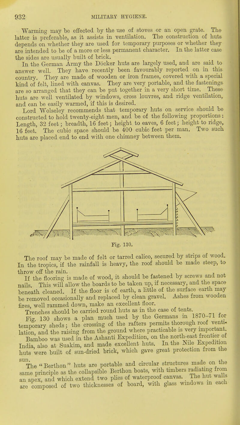 Warming may bo effected by the use of stoves or an open grate. The latter is preferable, as it assists in ventilation. The construction of huts depends on Avhether they are used for temporary pm-poses or whether they are intended to be of a more or less permanent character. In the latter case the sides are usually built of brick. In the German Army the Docker huts are largely used, and are said to answer well. They have recently been favourably reported on in this country. They are made of wooden or iron frames, covered with a special kind of felt, lined with canvas. They are very portable, and the fastenings are so arranged that they can be put together in a very short time. _ These huts are well ventilated by windows, cross louvres, and ridge ventilation, and can be easily warmed, if this is desired. Lord Wolseley recommends that temporary huts on service should be constructed to hold twenty-eight men, and be of the following proportions : Length, 32 feet; breadth, 16 feet; height to eaves, 6 feet; height to ridge, 16 feet. The cubic space should be 400 cubic feet per man. Two such huts are placed end to end with one chimney between them. Pig. 130. The roof may be made of felt or tarred calico, secured by strips of wood. In the tropics, if the rainfall is heavy, the roof should be made steep, to throw off the rain. „ ■■ -, j i. If the flooring is made of wood, it should be fastened by screws and not nails This will allow the boards to be taken up, if necessary, and the space bene'ath cleaned. If the floor is of earth, a httle of the surface earth may be removed occasionally and replaced by clean gravel. Ashes from wooden fires well rammed down, make an excellent floor. Trenches should be carried round huts as in the case of tents Fig 130 shows a plan much used by the Germans m 18/0-71 tor temporary sheds; the crossing of the rafters permits thorough roof venti- lation, and the raising from the ground where practicable is very important Baiboo was used in the Ashanti Expedition, on the north-east frontier of India, also at Suakim, and made excellent huts. In the Nile Expedition huts were built of sun-dried brick, which gave great protection from the ^^The Berthon huts are portable and circular structures made on the same principle as the coUapsible Berthon boats, with timbers ^^dia ^S ^^^^ an apex, and which extend two phes of waterproof canvas. The hut walls are composed of two thicknesses of board, with glass wmdows m each