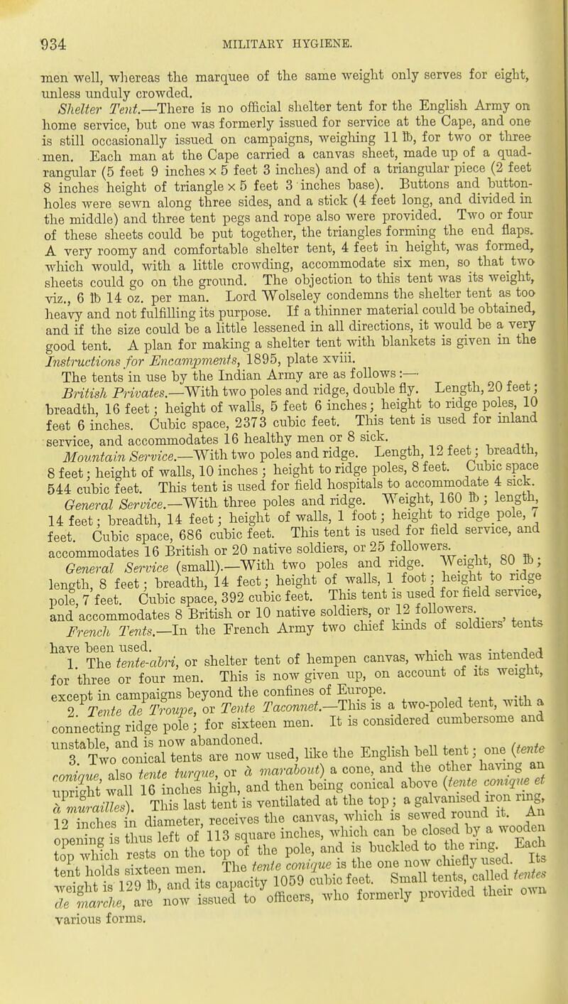 men well, wliereas the marquee of the same weight only serves for eight, unless unduly crowded. Shelter Tent.—TYvQxe is no official shelter tent for the EngHsh Army on home service, but one was formerly issued for service at the Cape, and one- is still occasionally issued on campaigns, weigliing 111b, for two or three men. Each man at the Cape carried a canvas sheet, made up of a quad- rangular (5 feet 9 inches x 5 feet 3 inches) and of a triangular piece (2 feet 8 inches height of triangle x 5 feet 3 inches base). Buttons and button- holes were sewn along three sides, and a stick (4 feet long, and divided m the middle) and three tent pegs and rope also were provided. Two or four of these sheets could be put together, the triangles forming the end flaps. A very roomy and comfortable shelter tent, 4 feet in height, was formed, which would, with a little crowding, accommodate six men, so that two sheets could go on the ground. The objection to this tent was its weight, viz., 6 tt) 14 oz. per man. Lord Wolseley condemns the shelter tent as too heavy and not fulfilhng its purpose. If a thinner material could be obtained, and if the size could be a little lessened in all directions, it would be a very good tent. A plan for making a shelter tent with blankets is given in the Instructions for Encariiioments, 1895, plate xviii. The tents'in use by the Indian Army are as follows :— British Privates.—Wi\.h. two poles and ridge, double fly. Length, 20 feet; breadth, 16 feet; height of walls, 5 feet 6 inches; height to ridge poles, 10 feet 6 inches. Cubic space, 2373 cubic feet. This tent is used for mland service, and accommodates 16 healthy men or 8 sick. , ^„ , , , Mountain Service.—With, two poles and ridge. Length 12 feet; breadth, 8 feet; height of walls, 10 inches ; height to ridge poles, 8 feet. Cubic space 544 cubic feet. Tliis tent is used for field hospitals to accommodate 4 sick General Sermce.—With three poles and ridge. Weight, 160 & ; lengthy 14 feet; breadth, 14 feet; height of walls, 1 foot; height to ridge pole, i feet Cubic space, 686 cubic feet. This tent is used for field service, and accommodates 16 British or 20 native soldiers, or 25 followers^ General Service (small).—With two poles and ridge Weight 80 lb; length, 8 feet; breadth, 14 feet; height of walls, 1 foot; lieight to ridge pole, 7 feet. Cubic space, 392 cubic feet. This tent is used for field service, and accommodates 8 British or 10 native soldiers, or 12 joHo-^ers ^ French Tents.—In the French Army two chief kmds of soldiers tents have been used. -^f^^/^o^ 1 The iente-ahri, or shelter tent of hempen canvas, which was mtended for three or four men. This is now given up, on account of its weight, except in campaigns beyond the confines of Europe. , , ^ . I xZe deT?oupe, or Tente Taconnet.-Tins is a two-poled tent, with a connecting ridge pole ; for sixteen men. It is considered cumbersome and unstable, and is now abandoned. 3 Two conical tents are now used, like the English bell tent one {tente .o4i also tente turque, or ct marabout) a cone, and the other having an rS wall 16 inches high, and then being conical above {tente comque et Tn^S^ai^lX This last tit is ventilated at tli. top ; a S^J^-^^^^l- '^^^ U hiches — r s4l the Vo oT the pole, and is buckled to the ring Eac tpnt bnlds sixteen men. The fe7ite conique is the one now chiefly used. It ':tXtt:m ^%^lii. capacity 1059 cubic feet. Small tents c^^d /..^ ITmarche, are now issued to officers, who formerly provided then ow various forms.