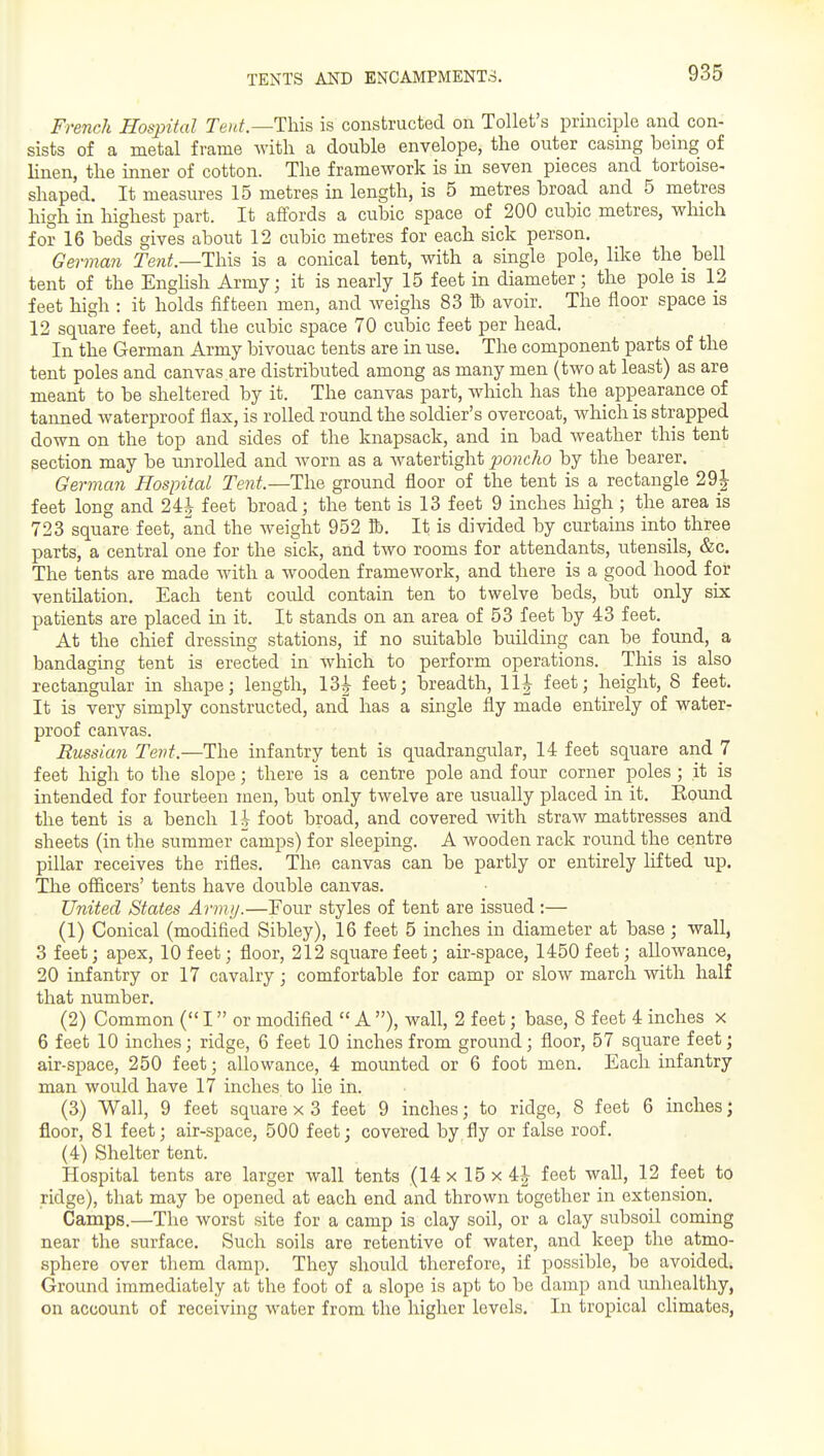 TENTS AND ENCAMPMENTS. French Hospital Te/^/.—This is constructed on Toilet's principle and con- sists of a metal frame with a double envelope, the outer casing being of linen, the inner of cotton. The framework is in seven pieces and tortoise- shaped. It measures 15 metres in length, is 5 metres broad and 5 metres high in highest part. It affords a cubic space of 200 cubic metres, which for 16 beds gives about 12 cubic metres for each sick person. German Tent.—This is a conical tent, with a single pole, like the_ bell tent of the Enghsh Army; it is nearly 15 feet in diameter; the pole is 12 feet high : it holds fifteen men, and weighs 83 11) avoir. The floor space is 12 square feet, and the cubic space 70 cubic feet per head. In the German Army bivouac tents are in use. The component parts of the tent poles and canvas are distributed among as many men (two at least) as are meant to be sheltered by it. The canvas part, which has the appearance of tanned waterproof flax, is rolled round the soldier's overcoat, which is strapped down on the top and sides of the knapsack, and in bad weather this tent section may be unrolled and Avorn as a watertight poncho by the bearer. German Hospital Tent.—The ground floor of the tent is a rectangle 29J feet long and 24^ feet broad; the tent is 13 feet 9 inches high ; the area is 723 square feet, and the weight 952 K). It is divided by curtains into three parts, a central one for the sick, and two rooms for attendants, utensils, &c. The tents are made with a wooden framework, and there is a good hood for ventilation. Each tent could contain ten to twelve beds, but only six patients are placed in it. It stands on an area of 53 feet by 43 feet. At the chief dressing stations, if no suitable building can be found, a bandaging tent is erected in which to perform operations. This is also rectangular in shape; length, 13^ feet; breadth, 11|- feet; height, 8 feet. It is very simply constructed, and has a single fly made entirely of water- proof canvas. Russian Tevt.—The infantry tent is quadrangular, 14 feet square and 7 feet high to the slope; there is a centre pole and four corner poles; it is intended for fourteen men, but only twelve are usually placed in it. Bound the tent is a bench li foot broad, and covered with straw mattresses and sheets (in the summer camps) for sleeping. A wooden rack round the centre pillar receives the rifles. The canvas can be partly or entirely lifted up. The officers' tents have double canvas. United States Army.—Four styles of tent are issued:— (1) Conical (modified Sibley), 16 feet 5 inches in diameter at base ; wall, 3 feet; apex, 10 feet; floor, 212 square feet; air-space, 1450 feet; allowance, 20 infantry or 17 cavalry; comfortable for camp or slow march with half that number. (2) Common ( I or modified  A ), wall, 2 feet; base, 8 feet 4 inches x 6 feet 10 inches; ridge, 6 feet 10 inches from ground; floor, 57 square feet; air-space, 250 feet; allowance, 4 mounted or 6 foot men. Each infantry man would have 17 inches to lie in. (3) Wall, 9 feet square x 3 feet 9 inches; to ridge, 8 feet 6 inches; floor, 81 feet; air-space, 500 feet; covered by fly or false roof. (4) Shelter tent. Hospital tents are larger wall tents (14 x 15 x 4^ feet wall, 12 feet to ridge), that may be opened at each end and thrown together in extension. Camps.—The worst site for a camp is clay soil, or a clay subsoil coming near the surface. Such soils are retentive of water, and keep the atmo- sphere over them damp. They should therefore, if possible, be avoided. Ground immediately at the foot of a slope is apt to be damp and imhealtliy, on account of receiving water from the higher levels. In tropical chmates,