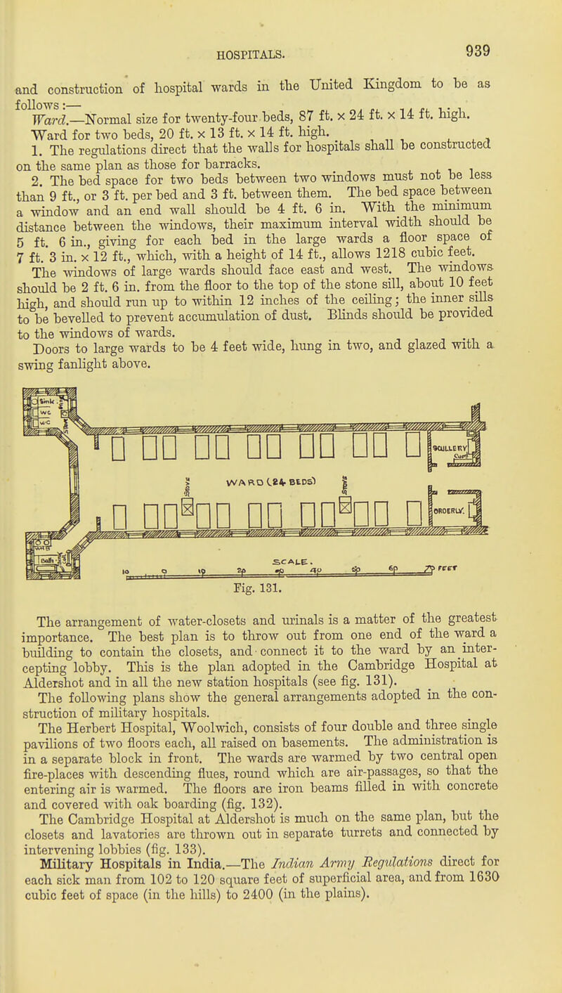 and construction of hospital wards in tlie United Kingdom to be as follows: ^ „ 1 i T.- 1 Ward.—'Noimal size for twenty-four beds, 87 ft. x 24 ft. x 14 ft. high. Ward for two beds, 20 ft. x 13 ft. x 14 ft. high. ^ , , 1. The regulations direct that the walls for hospitals shaU be constructed on the same plan as those for barracks. 2 The bed space for two beds between two windows must not be less than 9 ft., or 3 ft. per bed and 3 ft. between them. The bed space between a window and an end wall should be 4 ft. 6 in. With^ the nunimum distance between the windows, their maximum interval width should be 5 ft 6 in., giving for each bed in the large wards a floor space of 7 ft.*3 in. X 12 ft., which, with a height of 14 ft., allows 1218 cubic feet. The windows of large wards should face east and west. The windows should be 2 ft. 6 in. from the floor to the top of the stone sill, about 10 feet high, and should run up to within 12 inches of the ceihng; the inner sills to be bevelled to prevent accumulation of dust. Bhnds should be provided to the windows of wards. Doors to large wards to be 4 feet wide, hung in two, and glazed with a. swing fanlight above. WARD BEDSl i, n nn^nn pn nn^nn □ lOROERiy. SCALE. 6p reet Fig. 131. The arrangement of water-closets and urinals is a matter of the greatest importance. The best plan is to throw out from one end of the ward a building to contain the closets, and connect it to the ward by an inter- cepting lobby. Tliis is the plan adopted in the Cambridge Hospital at Aldershot and in all the new station hospitals (see fig. 131). The following plans show the general arrangements adopted in the con- struction of mihtary hospitals. The Herbert Hospital, Woolwich, consists of four double and three single pavilions of two floors each, all raised on basements. The administration is in a separate block in front. The wards are warmed by two central open fire-places with descending flues, round which are air-passages, so that the entering air is warmed. The floors are iron beams filled in with concrete and covered with oak boarding (fig. 132). The Cambridge Hospital at Aldershot is much on the same plan, but the closets and lavatories are thrown out in separate turrets and connected by intervening lobbies (fig. 133). Military Hospitals in India.—The Indian Army Regulations direct for each sick man from 102 to 120 square feet of superficial area, and from 1630 cubic feet of space (in the hills) to 2400 (in the plains).