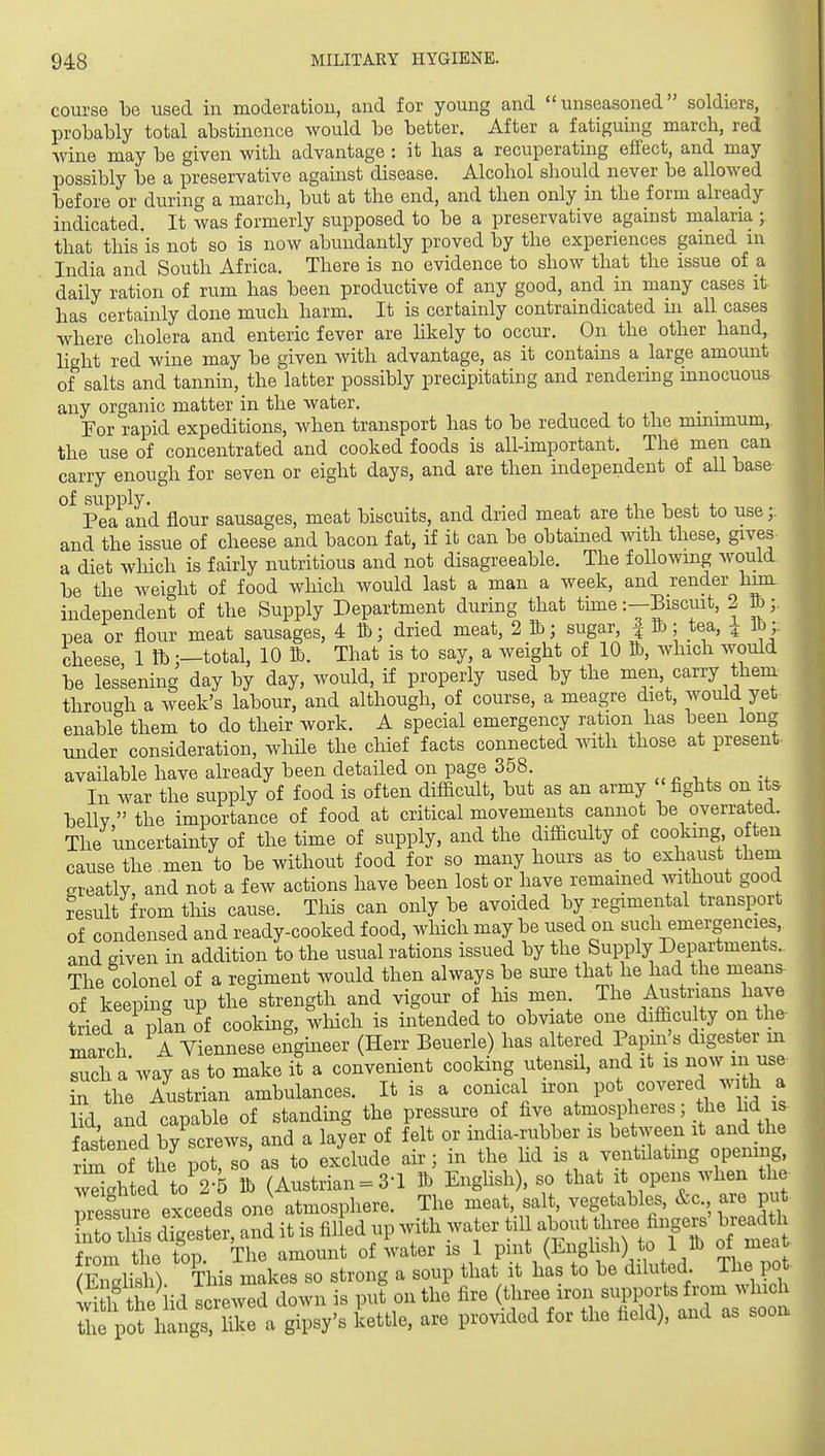 course be used in moderatiou, and for young and unseasoned soldiers, probably total abstinence would be better. After a fatiguing march, red wine may be given with advantage : it has a recuperatmg effect, and may possibly be a preservative against disease. Alcohol should never be allowed before or during a march, but at the end, and then only in the form already indicated. It was formerly supposed to be a preservative against malaria ; that this is not so is now abundantly proved by the experiences gained in India and South Africa. There is no evidence to show that the issue of a daily ration of rum has been productive of any good, and in many cases it has certainly done much harm. It is certainly contraindicated ui all cases where cholera and enteric fever are hkely to occur. On the other hand, light red wine may be given with advantage, as it contains a large amount of salts and tannin, the latter possibly precipitating and rendering innocuous any organic matter in the water. _ _ For rapid expeditions, when transport has to be reduced to the nummum, the use of concentrated and cooked foods is all-important. The men can carry enough for seven or eight days, and are then independent of aU base of supply. J 1 J. 4. Pea and flour sausages, meat biscuits, and dried meat are the best to use and the issue of cheese and bacon fat, if ib can be obtained with these, gives a diet wliich is fairly nutritious and not disagreeable. The following would be the weight of food wliich would last a man a week, and render hun independent of the Supply Department during that thne i-Biscuit, 2 pea or flour meat sausages, 4 lb; dried meat, 2 ib; sugar | H); tea, ^ lb;: cheese, 1 lb;—total, 10 K). That is to say, a weight of 10 &, which would be lessening day by day, would, if properly used by the men, carry them through a week's labour, and although, of course, a meagre diet, would yet enable them to do their work. A special emergency ration has been long under consideration, while the chief facts connected with those at present- available have already been detailed on page 358. In war the supply of food is often difficult, but as an army 'fights on its bellv the importance of food at critical movements cannot be overrated. The uncertainty of the time of supply, and the difficulty of cooking often cause the men to be without food for so many hours as to exhaust them areatly, and not a few actions have been lost or have remained without good ?esult from this cause. Tliis can only be avoided by regimental transport of condensed and ready-cooked food, which may be used on such emergencies,, and given in addition to the usual rations issued by the Supply Departments.. The colonel of a regiment would then always be sui-e that he had the means- of keepTg up the^trength and vigour of his men The Austrians have tried a plan of cooking, which is intended to obviate one difficu ty on the- march A Yrennese engineer (Herr Beuerle) has altered Papin's digester m Teh a way as to make it a convenient cooking utensil, and it is now m use r the Austrian ambulances. It is a conical iron pot covered with a lid and capable of standing the pressure of five atmospheres; the lid i^ fastened by screws, and a layer of felt or india-rubber is between it and the r4 of thJpot, so as to exclude air; in the hd is a ventilating opening, wTiehted to 2-5 lb (Austrian = 3-1 lb Enghsh), so that it opens when the- ressure exceeds one atmosphere. The meat, salt, vegetables. &c. are put- ntohis dTgester, and it is filled up with water till about ^^^^^^^ ^^/-^ t from the top The amount of water is 1 pint (English) to 1 lb of meat- Zlish) This makes so strong a soup that it has to be diluted The po - vi f th lid tcrewed down is put on the fire (three iron -W^ts W ^^^^^^^ the pot hangs, like a gipsy's kettle, are provided for the field), and as sooa,