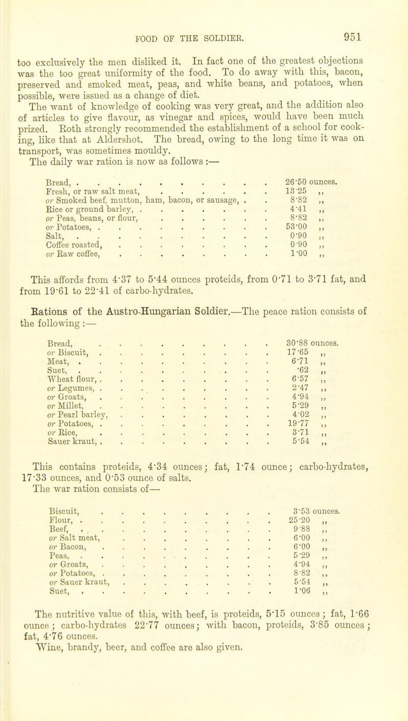 too exclusively tlie men disliked it. In fact one of the greatest objections was the too gr-eat uniformity of the food. To do away with this, bacon, preserved and smoked meat, peas, and white beans, and potatoes, when possible, were issued as a change of diet. The want of knowledge of cooking was very great, and the addition also of articles to give flavour, as vinegar and spices, would have been much prized. Eoth strongly recommended the establishment of a school for cook- ing, Hke that at Aldershot. The bread, owing to the long time it was on transport, was sometimes mouldy. The daily war ration is now as follows :— Bread, 26 50 ounces. Fresh, or raw salt meat, . . . . . . 13 25 ,, or Smoked beef, mutton, ham, bacon, or sausage, . . 882 ,, Rice or ground barley, ....... 4'41 ,, 0? Peas, beans, or flour, 8'82 ,, 0?'Potatoes. . . . . . . . . . 5300 ,, Salt, . ■ 0-90 ,, Coffee roasted, ........ 0'90 ,, or Raw coffee, I'OO ,, This affords from 4'37 to 5*44 ounces proteids, from 0'71 to 371 fat, and from 19'61 to 22'41 of carbo-hydrates. Kations of the Austro-Himgarian Soldier.—The peace ration consists of the following:— Bread, or Biscuit, Meat, . Suet, Wheat flour, . or Legumes, . or Groats, or Millet, or Pearl barley, or Potatoes, . or Rice, Sauer kraut, . 30'88 ounces. 17-65 „ 6-71 „ •62 „ 6-57 „ 2- 47 ,, 4- 94 „ 5- 29 „ 4- 02 „ 19-77 ,, 3- 71 „ 5- 54 „ This contains proteids, 4'34 ounces; fat, 174 ounce; carbo-hydrates, 17SB ounces, and 0*53 ounce of salts. The war ration consists of— Biscuit, ......... 3-53 ounces. Flour, 25-20 „ Beef, 9-88 ,, or Salt meat, 6-00 ,, or Bacon, 6-00 ,, Peas 5-29 ,, or Groats, 4*94 ,, or Potatoes, 8 '82 ,, or Sauer kraut, 5-54 ,, Suet, 1'06 ,, The m;tritive value of this, with beef, is proteids, 5*15 ounces; fat, 166 ounce; carbo-hydrates 22-77 ounces; with bacon, proteids, 3-85 ounces; fat, 476 ounces. Wine, brandy, beer, and coffee are also given.