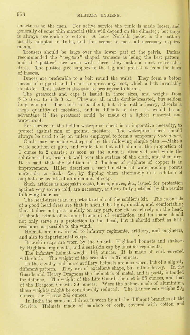 t smartness to the men. For active service the tnnic is made looser, and generally of some thin material (this will depend on the climate); but serge is always preferable to cotton. A loose JS'orfolk jacket is the pattern usually adopted in India, and this seems to meet all necessary require- ments. Trousers should be large over the lower part of the pelvis. Parkes recommended the peg-top shaped trousers as being the best pattern, and if putties are worn with these, they make a most serviceable dress. The putties give support to the leg, and protect it from the bites of insects. Braces are preferable to a belt round the waist. They form a better means of support, and do not compress any part, Avhich a belt invariably must do. This latter is also said to predispose to hernia. The greatcoat and cape is issued in three sizes, and weighs from •5 S) 8 oz. to 6 lb 3 oz. They are all made double-breasted, but seldom long enough. The cloth is excellent, but it is rather heavy, absorbs a large quantity of moisture, and is difficult to dry. It would be an advantage if the greatcoat could be made of a hghter material, and waterproof. For service in the field a waterproof sheet is an imperative necessity, to protect against rain or ground moisture. The waterproof sheet should always be used to he on unless employed to form a temporary tente d'abri. Cloth may be made waterproof by the following simple plan:—Make a weak solution of glue, and while it is hot add alum in the proportion of 1 ounce to 2 quarts; as soon as the alum is dissolved, and while the solution is hot, brush it well over the surface of the cloth, and then dry. It is said that the addition of 2 drachms of sulphate of copper is an improvement. Hiller describes a useful method of waterproofing porous materials, as cloaks, &c., by dipping them alternately in a solution of sulphate or acetate of alumina and of soap. Such articles as sheepskin coats, hoods, gloves, &c., issued for protection against very severe cold, are necessary, and are fully justified by the results following their use. The head-dress is an important article of the soldier's kit. The essentials of a good head-dress are that it should be Hght, durable, and comfortable; that it does not press unduly on any part, nor fit too closely on the head. It should admit of a limited amount of ventilation, and its shape should not only serve as a protection to the head, but it should afford as Httle resistance as possible to the wind. Helmets are now issued to infantry regiments, artillery, and engineers, and also to departmental corps. Bear-skin caps are worn by the Guards, Highland bonnets and shakoes by Highland regiments, and a seal-skin cap by Fusiher regiments. The infantry helmet weighs 14^ ounces. It is made of cork covered with cloth. The weight of the bear-skin is 37 ounces. In the cavalry and horse artillery, helmets are also worn, but of a slightly different pattern. They are of excellent shape, but rather heavy. _ In the Guards and Heavy Dragoons the helmet is of metal, and is partly intended for defence. The weight of the Life Guard's helmet is 55 ounces, and that of the Dragoon Guards 39 ounces. Were the helmet made of alumimum, these weights might be considerably reduced. The Lancer cap weighs 29. ounces, the Hussar 28^ ounces. In India the same head-dress is worn by all the different branches of tlie Service. Helmets made of bamboo or cork, covered with cotton and