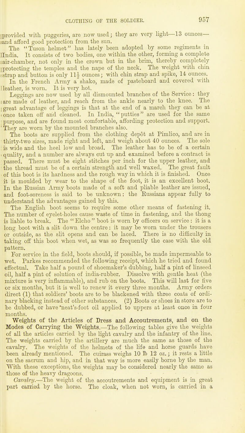 ^provided with puggeries, are now used; they are very light—13 ounces— •jand aiford good protection from the sun. The Tuson helmet has lately been adopted by some regiments in Ilndia. It consists of two bodies, one within the other, forming a complete cair-chamber, not only in the crown but in the brim, thereby completely [protecting the temples and the nape of the neck. The weight with chin !strap and button is only 11| ounces; with chin strap and spike, 14 ounces. In the French Army a shako, made of pasteboard and covered Avith Heather, is worn. It is very hot. Leggings are now used by all dismounted branches of the Service: they i are made of leather, and reach from the ankle nearly to the knee. The I great advantage of leggings is that at the end of a march they can be at I once taken off and cleaned. In India, putties are used for the same ■ purpose, and are found most comfortable, affording protection and support. ' They are worn by the mounted branches also. The boots are supphed from the clothing depot at Pimlico, and are in ■ thirty-two sizes, made right and left, and weigh about 40 ounces. The sole ; is wide and the heel low and broad. The leather has to be of a certain ' quaUty, and a number are always cut up and examined before a contract is passed. There must be eight stitches per inch for the upper leather, and the thread must be of a certain strength and weU waxed. The great fault of this boot is its hardness and the rough way in which it is finished. Once it is moulded by wear to the shape of the foot, it is an excellent boot. In the Eussian Army boots made of a soft and pliable leather are issued, and foot-soreness is said to be unknown: the Kussians appear fully to understand the advantages gained by this. The Enghsh boot seems to require some other means of fastening it. The number of eyelet-holes cause waste of time in fastening, and the thong is liable to break. The  Elcho  boot is worn by officers on service : it is a long boot with a slit down the centre: it may be worn under the trousers or outside, as the slit opens and can be laced. There is no difficulty in taking off this boot when wet, as was so frequently the case with the old pattern. For service in the field, boots should, if possible, be made impermeable to wet. Parkes recommended the following receipt, which he tried and found effectual. Take half a pound of shoemaker's dubbing, half a pint of hnseed oil, half a pint of solution of india-rubber. Dissolve with gentle heat (the mixture is very inflammable), and rub on the boots. This v/ill last for five or six months, but it is well to renew it every three months. Army orders direct (1) that soldiers' boots are to be blackened with three coats of ordi- nary blacking instead of other substances. (2) Boots or shoes in store are to be dubbed, or have 'neat's-foot oil applied to uppers at least once in four months. Weights of the Articles of Dress and Accoutrements, and on the Modes of Canning the Weights.—The following tables give the weights of aU the articles carried by the light cavalry and the infantry of the line. The weights carried by the artillery are much the same as those of the cavalry. The weights of the helmets of the hfe and horse guards have been already mentioned. The cuirass weighs 10 lb 12 oz.; it rests a httle on the sacrum and hip, and in that way is more easily borne by the man. With these exceptions, the weights may be considered nearly the same as those of the heavy dragoons. Cavalry.—The weight of the accoutrements and equipment is in great part carried by the horse. The cloak, when not worn, is carried in a