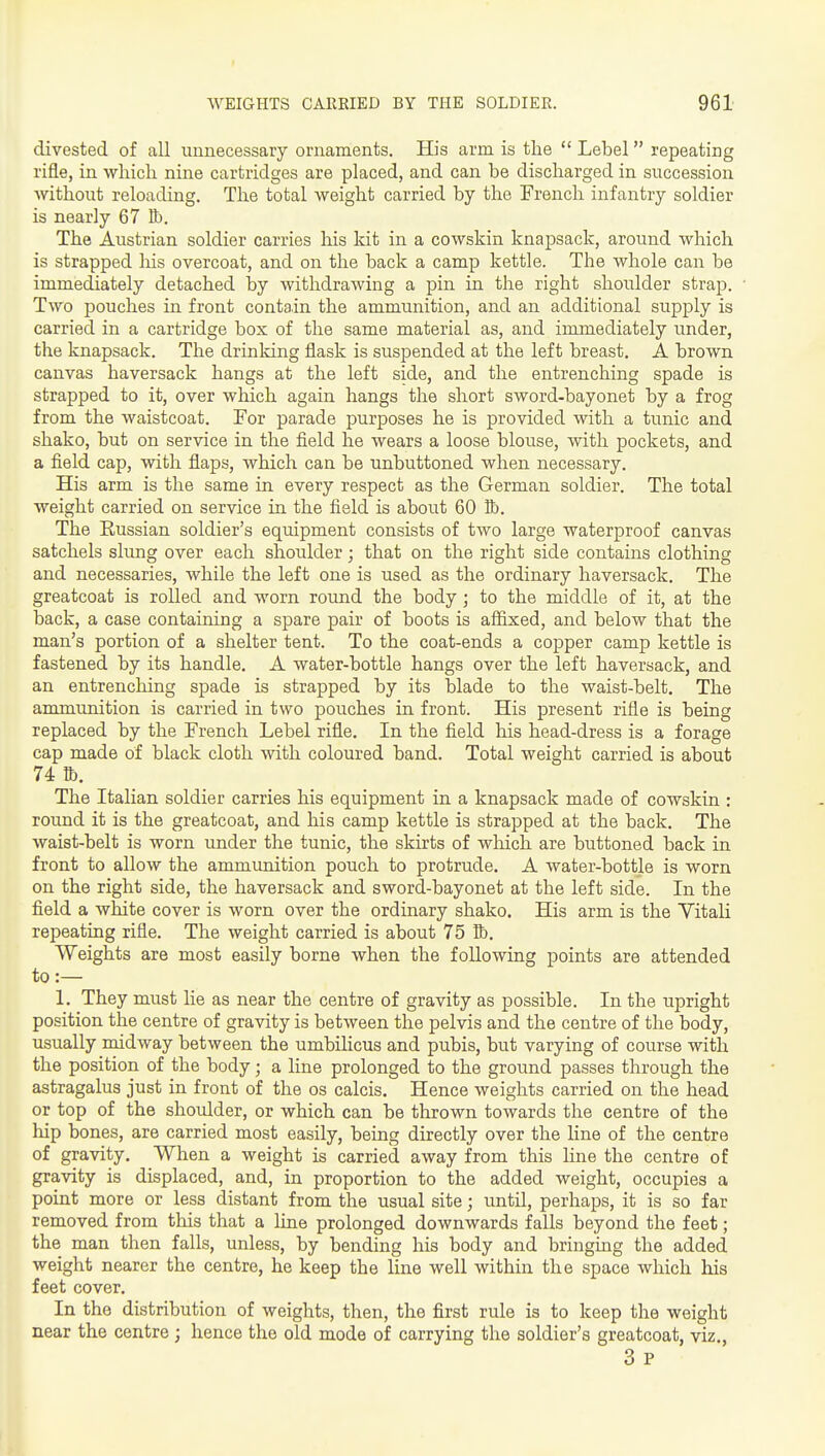 divested of all unnecessary ornaments. His arm is the  Lebel repeating rifle, in which nine cartridges are placed, and can be discharged in succession Avithout reloading. The total weight carried by the French infantry soldier is nearly 67 Bb. The Austrian soldier carries his kit in a cowskin knapsack, around which is strapped his overcoat, and on the back a camp kettle. The whole can be immediately detached by withdrawing a pin in the right shoulder strap. Two pouches in front contain the ammunition, and an additional supply is carried in a cartridge box of the same material as, and immediately under, the knapsack. The drinking flask is susi^ended at the left breast. A brown canvas haversack hangs at the left side, and the entrenching spade is strapped to it, over which again hangs the short sword-bayonet by a frog from the waistcoat. For parade purposes he is provided with a tunic and shako, but on service in the field he wears a loose blouse, with pockets, and a field cap, with flaps, which can be unbuttoned when necessary. His arm is the same in every respect as the German soldier. The total weight carried on service in the field is about 60 Bb. The Russian soldier's equipment consists of two large waterproof canvas satchels slimg over each shoulder; that on the right side contains clothing and necessaries, while the left one is used as the ordinary haversack. The greatcoat is rolled and worn round the body; to the middle of it, at the back, a case containing a spare pair of boots is afiixed, and below that the man's portion of a shelter tent. To the coat-ends a copper camp kettle is fastened by its handle. A water-bottle hangs over the left haversack, and an entrenching spade is strapped by its blade to the waist-belt. The ammunition is carried in two pouches in front. His present rifle is being replaced by the French Lebel rifle. In the field his head-dress is a forage cap made of black cloth with coloured band. Total weight carried is about 74 lb. The Italian soldier carries his equipment in a knapsack made of cowskin : round it is the greatcoat, and his camp kettle is strapped at the back. The waist-belt is worn under the tunic, the skirts of which are buttoned back in front to allow the ammunition pouch to protrude. A water-bottle is worn on the right side, the haversack and sword-bayonet at the left side. In the field a white cover is worn over the ordinary shako. His arm is the Vitali repeating rifle. The weight carried is about 75 Bb. Weights are most easily borne when the following points are attended to :— 1. They must lie as near the centre of gravity as possible. In the iTpright position the centre of gravity is between the pelvis and the centre of the body, usually midway between the umbilicus and pubis, but varying of course with the position of the body; a line prolonged to the ground passes through the astragalus just in front of the os calcis. Hence weights carried on the head or top of the shoulder, or which can be thrown towards the centre of the hip bones, are carried most easily, being directly over the line of the centre of gravity. When a weight is carried away from this line the centre of gravity is displaced, and, in proportion to the added weight, occupies a point more or less distant from the usual site; until, perhaps, it is so far removed from this that a line prolonged downwards falls beyond the feet; the man then falls, unless, by bending his body and bringmg the added weight nearer the centre, he keep the line well within the space which his feet cover. In the distribution of weights, then, the first rule is to keep the weight near the centre ; hence the old mode of carrying the soldier's greatcoat, viz,, 3 P