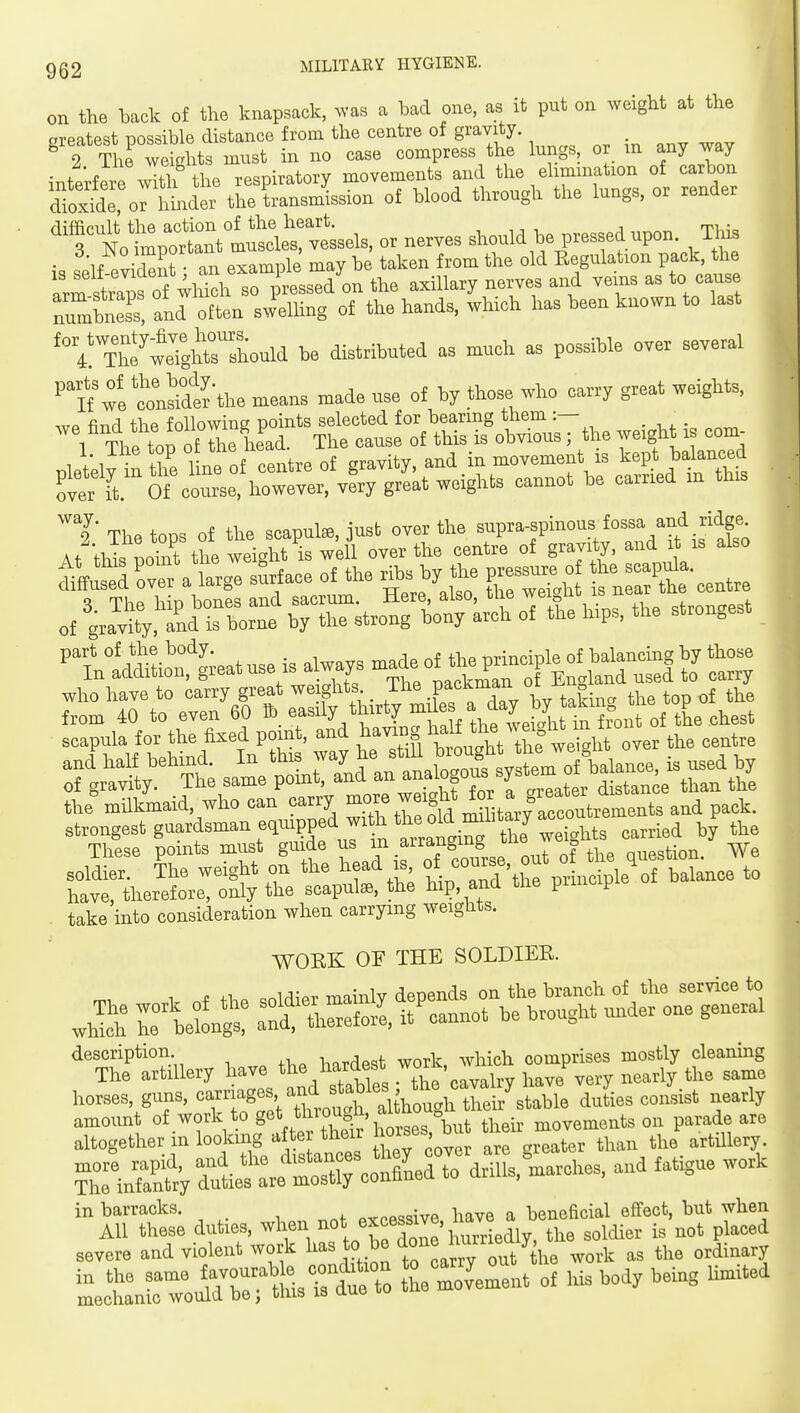 on the back of the knapsack, ^vas a had one, ^ it put on weight at the oi-eatost Dossible distance from the centre of gravity, greates po^=ibl6 • * / ,1(1, ll.P resDiratorv movements and the elimination of carbon dt.l o^hU^ tSirnsmLion of blood through the togs, or render topolTm^^d^^^^^^^ or nerves should be pressed upon. TliiB is self evidZ? an example may be taken from the old Eegulation pack, the arm straBrof whkh so pressed on the axillary nerves and vems as to cause numS and often swelUng of the hands, which has been known to last '° 4!\tf wrgWrshould be distributed as much as possible over several ■'tf'we'conS'the means made use of by those who carry great weights, -'^^rZ^Z^^oS^^^ weight is com^ pleVely Snthr/lneof centre of 8-''^.-^.^ fb^ ca^^L over it. Of course, however, very great weights cannot be cairiea 9' Tl,^ tons of the scapute, just over the supra-spinous fossa and ridge. At thL po°nt tto weij^t k will over the centre of gravity, and it is also ^ktdrve a large sSrface of the ribs by the pressure o -X%entre - strongest ^tn1cSLt1;eatuseis^waysm^e^ ;r\Tt^»te™r^r;^':r scapula for the fixed point, and ^^^f l^alt^^^^^^^ the centre rgrS'Ttsat»antig^^^^^ the'milkWd, who can carry -^Zot rS^^t^y^act—ts and pack. take into consideration when carrying weights. WORK OF THE SOLDIER. whS rbeC: :^t^^^-^^ description. l„rdast work, which comprises mostly cleaning The artillery have lM<Jes« . the cavalry have very nearly the same horses, guns, oamages, and stables ^^^^^^^^^^ J.^^ ^^^^j^^ 1^ in barracks. axcessive, have a beneficial effect, but whe ^X^^f^^^ ^^^ —^ '^'^ -'^ ^