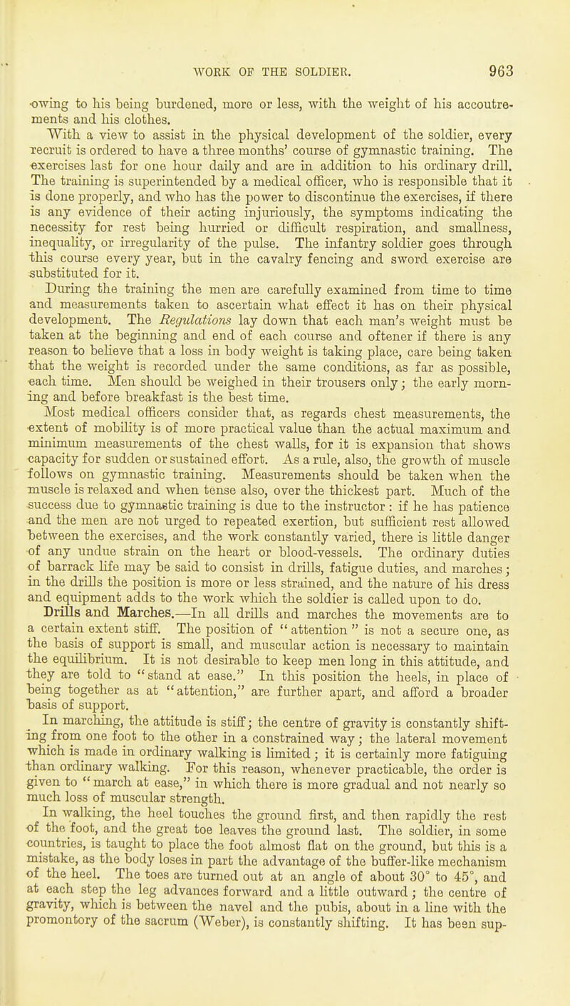 ■owing to his being burdened, more or less, with the weight of his accoutre- ments and his clothes. With a view to assist in the physical development of the soldier, every Tecruit is ordered to have a three months' course of gymnastic training. The exercises last for one hour daily and are in addition to his ordinary drill. The training is superintended by a medical officer, who is responsible that it is done properly, and who has the power to discontinue the exercises, if there is any evidence of their acting injuriously, the symptoms indicating the necessity for rest being hurried or difficult respiration, and smallness, inequahty, or irregularity of the pulse. The infantry soldier goes through this course every year, but in the cavalry fencing and sword exercise are substituted for it. During the training the men are carefully examined from time to time and measurements taken to ascertain what effect it has on their physical development. The Regulations lay down that each man's weight must be taken at the beginning and end of each course and oftener if there is any reason to believe that a loss in body weight is taking place, care being taken that the weight is recorded under the same conditions, as far as possible, ■each time. Men should be weighed in their trousers only; the early morn- ing and before breakfast is the best time. Most medical officers consider that, as regards chest measurements, the ■extent of mobility is of more practical value than the actual maximum and minimum measurements of the chest walls, for it is expansion that shows capacity for sudden or sustained effort. As a rule, also, the growth of muscle follows on gymnastic training. Measurements should be taken when the muscle is relaxed and when tense also, over the thickest part. Much of the success due to gymnaetic training is due to the instructor : if he has patience and the men are not urged to repeated exertion, but sufficient rest allowed laetween the exercises, and the work constantly varied, there is little danger of any undue strain on the heart or blood-vessels. The ordinary duties of barrack life may be said to consist in drills, fatigue duties, and marches; in the drills the position is more or less strained, and the nature of his dress and equipment adds to the work which the soldier is called upon to do. Drills and Marches.—In all drills and marches the movements are to a certain extent stiff. The position of  attention  is not a secure one, as the basis of support is small, and muscular action is necessary to maintain the equilibrium. It is not desirable to keep men long in this attitude, and they are told to stand at ease. In this position the heels, in place of being together as at attention, are further apart, and afford a broader b»asis of support. In marching, the attitude is stiff; the centre of gravity is constantly shift- ing from one foot to the other in a constrained way; the lateral movement which is made in ordinary walking is limited; it is certainly more fatiguing than ordinary walking. For this reason, whenever practicable, the order is given to  march at ease, in which there is more gradual and not nearly so much loss of muscular strength. In walking, the heel touches the ground first, and then rapidly the rest of the foot, and the great toe leaves the ground last. The soldier, in some countries, is taught to place the foot almost flat on the ground, but this is a mistake, as the body loses in part the advantage of the buffer-like mechanism of the heel. The toes are turned out at an angle of about 30° to 45°, and at each step the leg advances forward and a Httle outward; the centre of gravity, which is between the navel and the pubis, about in a line with the promontory of the sacrum (Weber), is constantly shifting. It has been sup-