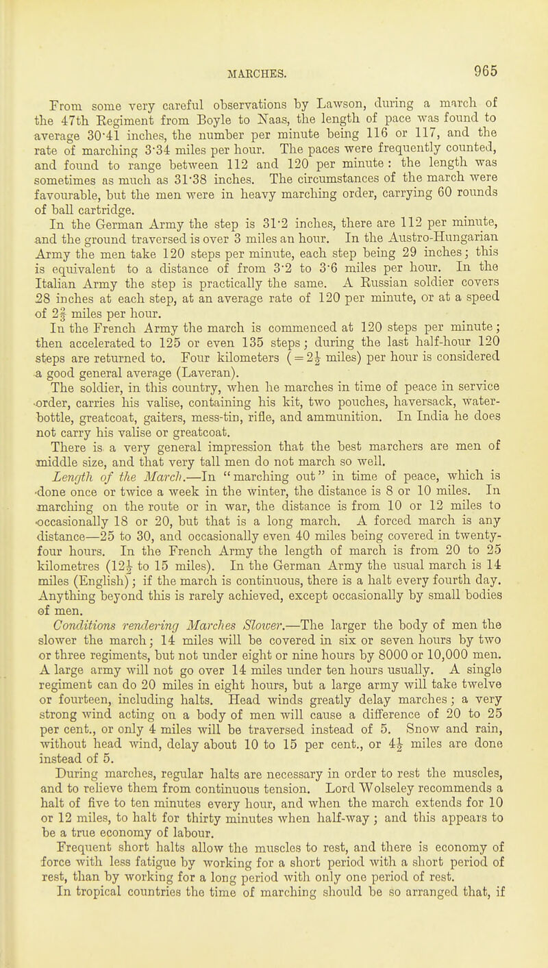 From some very careful observations by Lawson, during a march of the 47th Kegiment from Boyle to Naas, the length of pace was found to average 30-41 inches, the number per minute bemg 116 or 117, and the rate of marching 3-34 miles per hour. The paces were frequently counted, and found to range between 112 and 120 per minute : the length was sometimes as much as 31-38 inches. The circumstances of the march were favourable, but the men were in heavy marching order, carrying 60 rounds of ball cartridge. In the German Army the step is 31-2 inches, there are 112 per minute, and the ground traversed is over 3 miles an hour. In the Austro-Hungarian Army the men take 120 steps per minute, each step being 29 inches; this is eqiuvalent to a distance of from 3*2 to 3-6 miles per hour. In the Italian Army the step is practically the same. A Eussian soldier covers 28 inches at each step, at an average rate of 120 per minute, or at a speed of 21 miles per hour. In the French Army the march is commenced at 120 steps per minute; then accelerated to 125 or even 135 steps; during the last half-hoiir 120 steps are returned to. Four kilometers ( = 2|- miles) per hour is considered a good general average (Laveran). The soldier, in this country, when he marches in time of peace in service •order, carries liis valise, containing his kit, two pouches, haversack, water- bottle, greatcoat, gaiters, mess-tin, rifle, and ammunition. In India he does not carry his valise or greatcoat. There is a very general impression that the best marchers are men of middle size, and that very tall men do not march so well. Length of the March.—In marching out in time of peace, which is ■done once or twice a week in the winter, the distance is 8 or 10 miles. In inarching on the route or in war, the distance is from 10 or 12 miles to occasionally 18 or 20, but that is a long march. A forced march is any distance—25 to 30, and occasionally even 40 miles being covered in twenty- four hours. In the French Army the length of march is from 20 to 25 kilometres (12J to 15 miles). In the German Army the usual march is 14 miles (English); if the march is continuous, there is a halt every fourth day. Anything beyond this is rarely achieved, except occasionally by small bodies of men. Conditions rendering Marches Sloioer.—The larger the body of men the slower the march; 14 miles will be covered in six or seven hours by two or three regiments, but not under eight or nine hours by 8000 or 10,000 men. A large army will not go over 14 miles under ten hours usually. A single regiment can do 20 miles in eight hours, but a large army will take twelve or fourteen, including halts. Head winds greatly delay marches; a very strong wind acting on a body of men will cause a difference of 20 to 25 per cent., or only 4 miles will be traversed instead of 5. Snow and rain, without head wind, delay about 10 to 15 per cent., or 4^ miles are done instead of 5. During marches, regular halts are necessary in order to rest the muscles, and to relieve them from continuous tension. Lord Wolseley recommends a halt of five to ten minutes every hour, and when the march extends for 10 or 12 miles, to halt for thirty minutes when half-way ; and this appears to be a true economy of labour. Frequent short halts allow the muscles to rest, and there is economy of force with less fatigue by working for a short period with a short period of rest, than by working for a long period with only one period of rest. In tropical countries the time of marching should be so arranged that, if