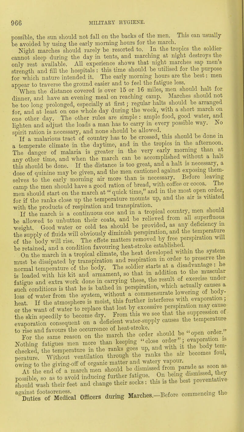 possible, the sun should not fall on the backs of the men. This can usually be avoided by using the early morning hours for the march. Night marches should rarely be resorted to. In the tropics the soldier cannot sleep during the day in tents, and marching at night destroys the only rest available. All experience shows that night marches sap men's strenc'th and fill the hospitals : this time should be utilised for the purpose for which nature intended it. The early morning hours are the best: men appear to traverse the ground easier and to feel the fatigue less. When the distance covered is over 15 or 16 miles, men should halt for dinner, and have an evening meal on reaching camp. Marches should not be too long prolonged, especially at first; regular halts should be arranged for and at least on one whole day during the week, with a short march on one other day. The other rules are simple : ample food, good water, and lighten and adjust the loads a man has to carry in every possible way. Iso spirit ration is necessary, and none should be allowed. If a malarious tract of country has to be crossed, this should be done m a temperate climate in the daytime, and in the tropics m the afternoon The danger of malaria is greater in the very early mormng than at any other time, and when the march can be accomplished without a halt this should be done. If the distance is too great, and a halt is necessary, a dose of quinine may be given, and the men cautioned against exposing them- selves to the early morning air more than is necessary Before leaving camp the men should have a good ration of bread, with coftee or cocoa. The men should start on the march at  quick time, and m the most open order for if the ranks close up the temperature niounts up, and the air is vitiated with the products of respiration and transpiration. If the march is a contmuous one and in a tropical country men should be allowed to unbutton their coats, and be relieved from all superfluous weight. Good water or cold tea should be provided, as any deficiency m the supply of fluids will obviously diminish perspiration, and the temperature of the body will rise. The effete matters removed by free perspiration wiU be retained, and a condition favouring heat-stroke established On the march in a tropical climate, the heat developed withm the system must be dissipated by transpiration and respiration m order to preseive t e normal temperature of the body. Tlie soldier starts at a dis^^vf ag J ^ is loaded with Ms kit and armament, so hat m addition to ^1^^ fatigue and extra work done in carrying these, the result « f^^^;^^^^^^^^^^^^ such conditions is that he is bathed in perspiration, which actually causes a loss of water from the system, without a commensurate lowermg of bod - heat. iTthe atmosphere is moist, this further interferes -^^h eyapoj ion or the want of water to replace that lost by excessive perspiration may cause ?1 o .rLrlilTtTbecome dry From this we see that the suppression of Xtatiorc'S^^^^^^^ water supply causes the temperature should be'«open order.;^ Jl n^fati^ies mermore than keeping ''close order' ; evapor^^^^^^^^ checkecl, the temperature in the ranks goes up, ^^^^^ tcomes^o i perature. Without ventilation through the ranks the an becomes loui, °^'^^ttd«izrrr.r soon. po^ble srlt :void inducing furthor 0 ^nt I sliould ivash tlieir leet and oliange their socks; tins is tlie best pioveroa ''t^L°TSc.l Officers during Marches.-Before coniuieucing tlie