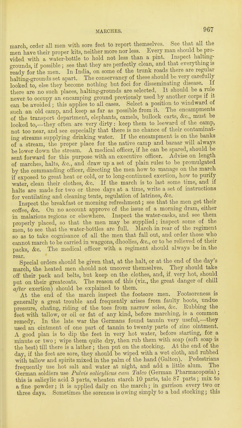 march order all men with sore feet to report themselves. See that all the men have their proper kits, neither more nor less. Every man should be pro- vided with a water-bottle to hold not less than a pint. Inspect halting- grounds if possible; see that they are perfectly clean, and that everything is ready for the men. In India, on some of the trunk roads there are regular halting-grounds set apart. The conservancy of these should be very carefully looked to, else they become nothing but foci for disseminatmg disease. If there are no such places, halting-grounds are selected. It should be a rale never to occupy an encamping ground previously used by another corps if it can be avoided ; this apphes to all cases. Select a position to windward of such an old camp, and keep as far as possible from it. The encampments of the transport department, elephants, camels, bullock carts, &c., must be looked to,—they often are very dirty: keep them to leeward^ of the camp, not too near, and see especially that there is no chance of their contaminat- ing streams supplying drinking water. If the encampment is on the banks of°a stream, the proper place for the native camp and bazaar will always be lower down the stream. A medical officer, if he can be spared, should be sent forward for this purpose with an executive officer. Advise on length of marches, halts, &c., and draw up a set of plain rules to be promulgated by the commanding officer, directing the men how to manage on the march if exposed to great heat or cold, or to long-continued exertion, how to purify water, clean their clothes, &c. If the march is to last some time, and if halts are made for tAVO or three days at a time, write a set of instructions for ventilating and cleaning tents, regulation of latrines, &c. Inspect the breakfast or morning refreshment; see that the men get their coffee, &c. On no account approve of the issue of a morning dram, either in malarious regions or elsewhere. Inspect the water-casks, and see them properly placed, so that the men may be suppHed; inspect some of the men, to see that the water-bottles are full. March in rear of the regiment so as to take cognisance of all the men that fall out, and order those who cannot march to be carried in waggons, dhoolies, &c., or to be relieved of their packs, &c. The medical officer with a regiment should always be in the rear. Special orders should be given that, at the halt, or at the end of the day s march, the heated men should not uncover themselves. They should take off their pack and belts, but keep on the clothes, and, if very hot, should put on their greatcoats. The reason of this (viz., the great danger of chill after exertion) should be explained to them. At the end of the march inspect the footsore men. Footsoreness is generally a great trouble and frequently arises from faulty boots,^ undue pressure, chafing, riding of the toes from narrow soles, &c. Eubbing the feet with tallow, or oil or fat of any kind, before marching, is a common remedy. In the late war the Germans found tannin very iiseful,—they used an ointment of one part of tannin to twenty parts of zinc ointment. A good plan is to dip the feet in very hot water, before starting, for a minute or two; wipe them quite dry, then rub them with soap (soft soap is the best) till there is a lather ; then put on the stocking. At the end of the day, if the feet are sore, they should be wiped with a wet cloth, and rubbed with tallow and spirits mixed in the palm of the hand (Galton). Pedestrians frequently use hot salt and water at night, and add a little alum. The German soldiers use Pulvis salicylicus cum Talco (German Pharmacopoeia) ; this is sahcylic acid 3 parts, wheaten starch 10 parts, talc 87 parts; mix to a fine powder; it is applied daily on the march; in garrison every two or three days. Sometimes the soreness is owing simply to a bad stocking; this