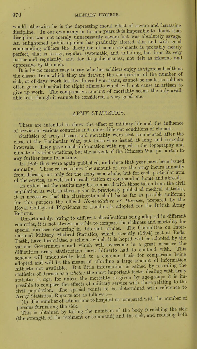 would otherwise be is the depressing moral effect of severe and harassing^ discipline. In our own army in former years it is impossible to doubt that discipHne was not merely unnecessarily severe but was absolutely savage. An enhghtened public opinion has gradually altered tliis, and with good commanding officers the discipline of some regiments is probably^ nearly perfect, that is to say, regular, systematic, and unfailing, but from its very justice and regularity, and for its judiciousness, not felt as irksome and oppressive by the men. It is by no means easy to say whether soldiers enjoy as vigorous health as the classes from wliich they are drawn; the comparison of the number of sick, or of days' work lost by illness by artisans, cannot be made, as soldiers often go into hospital for slight ailments which will not cause an artisan to give up work. The comparative amount of mortahty seems the only avail- able test, though it cannot be considered a very good one. AEMY STATISTICS. These are intended to show the effect of mihtary hfe and the influence- of service in various countries and under different conditions of climate. Statistics of army disease and mortality were first commenced after the close of the Peninsular War, but these were issued at long and irregular intervals. They gave much information with regard to the topography and clunate of various stations, but the advent of the Crimean War put a stop to- any further issue for a time. , t. • j In 1859 they were again published, and since that year have been issued annually These returns show the amount of loss the army incurs annually from disease, not only for the army as a whole, but for each particular arm of the service, as well as for each station or command at home and abroad. In order that the results may be compared with those taken from the civil population as weU as those given in previously published medical statistics, it is necessary that the classification shall be as far as possible uniform; for this purpose the official Nomenclature of Diseases, prepared by the Royal CoUege of Physicians of London, is adopted for the British Army ^^Unfortunately, owing to different classifications being adopted in different countries, it is not always possible to compare the sickness and mortahty tor special diseases occurring in difierent armies. The Committee on Inter- national Mihtary Medical Statistics, which recently (1894) met at Buda- Pesth have formulated a scheme which it is hoped will be adopted by the various Governments and which will overcome in a great measure thfr difficulties army statisticians have liitherto had to contend witli. iliis scheme will undoubtedly lead to a common basis for comparison being adopted and will be the means of affording a large amount of information hitherto not available. But little information is gained by recording the statistics of disease as a whole: the most important factor dealing wi h army statistics is age, for unless the mortahty is given by age-groups it is im- possible to compare the effects of military service with those relat ng to the S population. The special points to be determined with reference to ^SS^S^^S^i^^/Si h^i^ as compared with the number of ^TZir^^^ti^^^^ the numbers of the body furnishing the sick (the strrngt oTtL regi^^^^^ or command) and the sick, and reducuig both