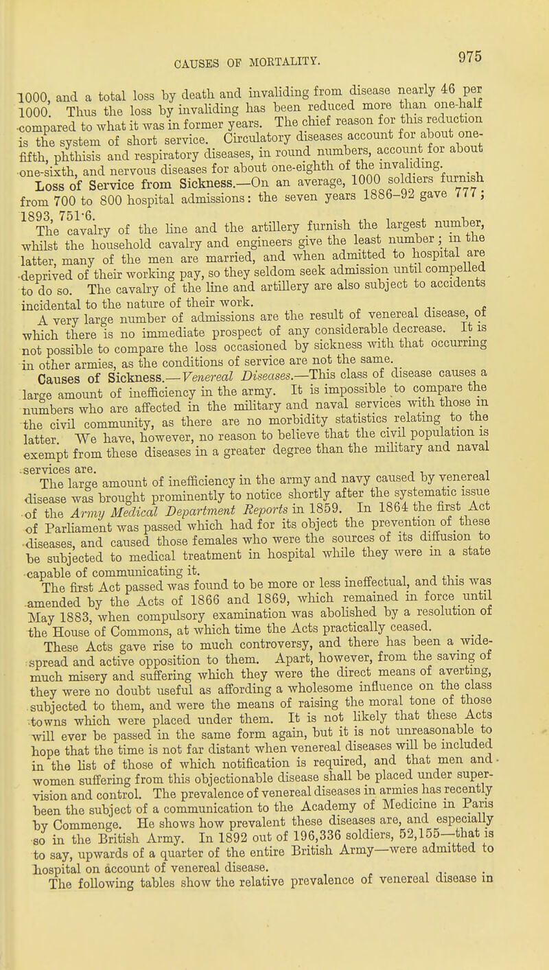 CAUSES OF MORTALITY. 1000, and a total loss by death and invahding from disease nearly 46 per 1000 Thus the loss by hivahding has been reduced more than one-half ■compared to what it was in former years. The chief reason for this reduction is the system of short service. Circulatory diseases account for about one- fifth, phthisis and respiratory diseases, in round numbers, account for about ■one-sixth, and nervous diseases for about one-eighth °\^}'^^'''''f'^'^\.. Loss of Service from Sickness.-On an average, 1000 soldiers furnish from 700 to 800 hospital admissions: the seven years 18bb-y^ gave ui , 1893 751'6 The cavalry of the hue and the artillery furnish the largest number, whilst the household cavalry and engineers give the least number; in the latter many of the men are married, and when admitted to hospital are •deprived of theh working pay, so they seldom seek admission until compelled to do so. The cavahy of the Ime and artiUery are also subject to accidents incidental to the nature of their work. A very large number of admissions are the result of venereal disease ot which there is no immediate prospect of any considerable decrease, it is not possible to compare the loss occasioned by sickness with that occurrmg in other armies, as the conditions of service are not the same. Causes of Sickness.—Fe?iereaZ Diseases.—This class of disease causes a larcre amount of inefficiency in the army. It is impossible to compare the numbers who are affected in the mihtary and naval services with those m the civil community, as there are no morbidity statistics relating to the latter We have, however, no reason to believe that the civil population is exempt from these diseases in a greater degree than the mihtary and naval ;^services are. , , , •, The large amount of inefficiency in the army and navy caused by venereal disease was brought prominently to notice shortly after the systematic issue ■ of the Army Medical Department Reports m 1859. In 1864 the first Act of Parliament was passed which had for its object the prevention of_ these ■diseases, and caused those females who were the sources of its diffusion to be subjected to medical treatment in hospital whHe they were m a state capable of communicating it. , . rv- i. i j ^-i • The first Act passed was found to be more or less ineffectual, and this was .amended by the Acts of 1866 and 1869, which remained m force until May 1883, when compulsory examination was abolished by a resolution ot the House of Commons, at which time the Acts practically ceased. These Acts gave rise to much controversy, and there has been a wide- spread and active opposition to them. Apart, however, from the saving of much misery and suffering which they were the direct means of averting, they were no doubt useful as affording a wholesome influence on the class subjected to them, and were the means of raising the moral tone ot those .towns which were placed under them. It is not hkely that these Acts will ever be passed in the same form again, but it is not unreasonable to hope that the time is not far distant when venereal diseases will be included in the hst of those of which notification is required, and that men and- women suffering from this objectionable disease shall be placed under super- vision and control. The prevalence of venereal diseases m armies has recently been the subject of a communication to the Academy of Medicine m Paris bv Commenge. He shows how prevalent these diseases are, and especially so in the British Army. In 1892 out of 196,336 soldiers, 52,155—that is to say, upwards of a quarter of the entire British Army—were admitted to lospital on account of venereal disease. The following tables show the relative prevalence of venereal disease in