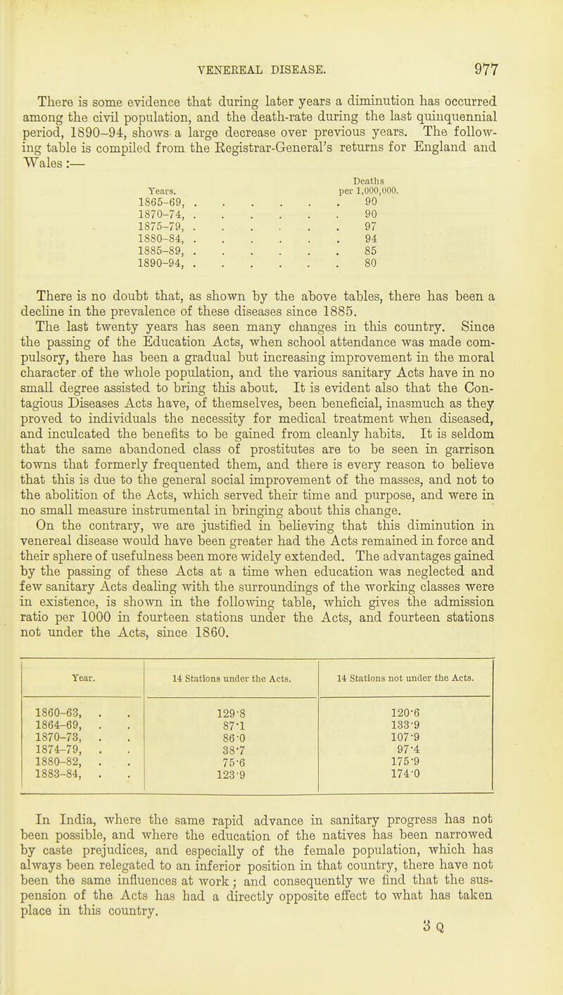 There is some evidence that during later years a diminution has occurred among the civil population, and the death-rate during the last quinquennial period, 1890-94, shows a large decrease over previous years. The follow- ing table is compiled from the Kegistrar-General's returns for England and Wales:— Years. 1865-69, 1870-74, 1875-79, 1880-84, 1885-89, 1890-94, Deaths per 1,000,000. 90 90 97 94 85 80 There is no doubt that, as shown by the above tables, there has been a decHne in the prevalence of these diseases since 1885. The last twenty years has seen many changes in this country. Since the passing of the Education Acts, when school attendance was made com- pulsory, there has been a gradual but increasing improvement in the moral character of the whole population, and the various sanitary Acts have in no small degree assisted to bring this aboiit. It is evident also that the Con- tagious Diseases Acts have, of themselves, been beneficial, inasmuch as they proved to individuals the necessity for medical treatment when diseased, and inculcated the benefits to be gained from cleanly habits. It is seldom that the same abandoned class of prostitutes are to be seen in garrison towns that formerly frequented them, and there is every reason to beheve that this is due to the general social improvement of the masses, and not to the aboHtion of the Acts, which served their time and purpose, and were in no small measure instrumental in bringing about this change. On the contrary, we are justified in believing that this diminution in venereal disease would have been greater had the Acts remained in force and their sphere of usefulness been more widely extended. The advantages gained by the passing of these Acts at a time when education was neglected and few sanitary Acts dealing with the surroundings of the working classes were in existence, is shown in the following table, which gives the admission ratio per 1000 in fourteen stations under the Acts, and fourteen stations not under the Acts, since 1860. Year. 1860-63, 1864-69, 1870-73, 1874-79, 1880-82, 1883-84, 14 Stations under the Acts. 14 Stations not under the Acts. 129-8 120-6 87-1 133-9 86-0 107-9 38-7 97-4 75-6 175-9 123-9 174-0 In India, where the same rapid advance in sanitary progress has not been possible, and where the education of the natives has been narrowed by caste prejudices, and especially of the female population, wliich has always been relegated to an inferior position in that country, there have not been the same influences at work; and consequently we find that the sus- pension of the Acts has had a directly opposite effect to what has taken place in this country. 3 Q