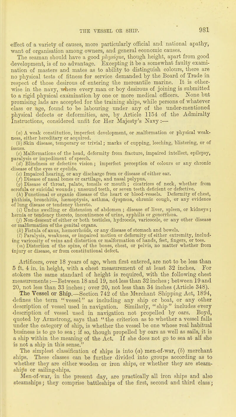 effect of a variety of causes, more particularly official and national apathy, want of organisation anaong owners, and general economic causes. The seaman should have a good pliysique, though height, apart from good •development, is of no advantage. Excepting it he a somewhat faulty exami- nation of masters and mates as to abihty to distinguish colours, there are no physical tests of fitness for service demanded by the Board of Trade in respect of those desirous of entering the mercantile marine. It is other- wise in the navy, where every man or boy desirous of joining is submitted to a rigid physical examination by one or more medical officers. ISTone but promising lads are accepted for the training ships, while persons of whatever •class or age, found to be labouring under any of the under-mentioned physical defects or deformities, are, by Article 1154 of the Admiralty Instructions, considered unfit for Her Majesty's N'avy:— («) A weak coBstitution, imperfect development, or malformation or physical weak- ness, either hereditary or acquired. {b) Skin disease, temporary or trivial; marks of cupping, leeching, blistering, or of issues. (c) Malformations of the head, deformity from fracture, impaired intellect, epilepsy, paralysis or impediment of speech. {d) Blindness or defective vision; imperfect perception of colours or any chronic •disease of the eyes or eyelids. (e) Impaired hearing, or any discharge from or disease of either ear, (/) Disease of nasal bones or cartilage, and nasal polypus. [g) Disease of throat, palate, tonsils or mouth ; cicatrices of neck, whether from scrofula or suicidal wounds ; unsound teeth, or seven teeth deficient or defective. {h) Functional or organic disease of the heart or blood-vessels. Deformity of chest, phthisis, bronchitis, hfemoptysis, asthma, dyspncea, chronic cough, or any evidence ■of lung disease or tendency thereto. {i) Undue swelling or distension of abdomen ; disease of liver, spleen, or kidneys; hernia or tendency thereto, incontinence of urine, syphilis or gonorrhoea. (J) Non-descent of either or both testicles, hydrocele, varicocele, or any other disease •or malformation of the genital organs. {k) Fistula of anus, hsemorrhoids, or any disease of stomach and bowels. [1) Paralysis, weakness, or impaired motion or deformity of either extremity, includ- ing varicosity of veins and distortion or malformation of hands, feet, fingers, or toes. {m) Distortion of the spine, of the bones, chest, or pelvis, no matter whether from injiiry or disease, or from constitutional defect. Artificers, over 18 years of age, when first entered, are not to be less than ■5 ft. 4 in. in height, with a chest measurement of at least 32 inches. For stokers the same standard of height is required, with the following chest measurements :—Between 18 and 19, not less than 32 inches; between 19 and 20, not less than 33 inches; over 20, not less than 34 inches (Article 348), The Vessel or Ship.—Section 742 of the Merchant Shipping Act, 1894, ■defines the term vessel as including any ship or boat, or any other description of vessel used in navigation. Similarly,  ship  includes every •description of vessel used in navigation not propelled by oars. Boyd, quoted by Armstrong, says that  the criterion as to whether a vessel falls under the category of ship, is whether the vessel be one whose real habitual business is to go to sea; if so, though propelled by oars as well as sails, it is •a ship within the meaning of the Act. If she does not go to sea at all she is not a ship in this sense. The simplest classification of ships is into (a) men-of-war, {h) merchant fillips. These classes can be further divided into groups according as to whether they are either wooden or iron ships, or whether they are steam- ships or sailing-ships. Men-of-war, in the present day, are practically all iron ships and also steamships; they comprise battleships of the first, second and third class;