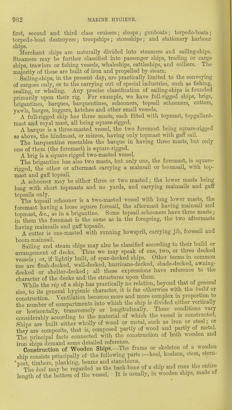 first, second and third class cruisers; sloops; gunboats; torpedo-boats; torpedo-boat destroyers; troopships; storeships; and stationary harbour ships. Merchant ships are naturally divided into steamers and sailing-ships. Steamers may be further classified into passenger ships, trading or cargo ships, trawlers or fishing vessels, whaleships, cattleships, and colliers. The majority of these are built of iron and propelled by steam. Sailing-ships, in the present day, are practically limited to the conveying of cargoes only, or to the carrying out of special industries, such as fishing, sealing, or whahng. Any precise classification of sailing-ships is founded primarily upon their rig. For example, we have full-rigged ships, brigs, brigantines, barques, barquentines, schooners, topsail schooners, cutters,, yawls, barges, luggers, ketches and other small vessels. A full-rigged ship has three masts, each fitted with topmast, topgallant- mast and royal mast, all being square-rigged. A barque is a three-masted vessel, the two foremost being square-rigged as above, the hindmost, or mizzen, having only topmast with gaff sail. The barquentine resembles the barque in havmg three masts, but only one of them (the foremast) is square-rigged. A brig is a square-rigged two-masted vessel. The brigantine has also two masts, but only one, the foremast, is square- ricked, the other or aftermast carrying a mainsail or boomsail, with top- mast and gafi topsail. A schooner may be either three or two masted; the lower masts being long with short topmasts and no yards, and carrying mainsails and gaff topsails only. The topsail schooner is a two-masted- vessel with long lower masts, the foremast having a loose square foresail, the aftermast having mainsail and topmast, &c., as in a brigantine. Some topsail schooners have three masts; in them' the foremast is the same as in the foregoing, the two aftermasts having mainsails and gaff topsails. j A cutter is one-masted with running bowsprit, carrying jib, foresail and boom-mainsail. , .i • i -u Sailing and steam ships may also be classified according to their build or arrangement of decks. Thus we may speak of one, two, or three decked vessels; or, if hghtly built, of spar-decked ships. Other terms in common use are' flush-decked, well-decked, hurricane-decked, shade-decked, awning- decked or shelter-decked; all these expressions have reference to the character of the decks and the structures upon them. mile the rig of a ship has practically no relation, beyond that of general size to its general hygienic character, it is far otherwise with the build or construction Ventilation becomes more and more complex in proportion to the number of compartments into which the ship is divided either vertically or horizontally, transversely or longitudinally. These conditions vary considerably according to the material of which the vessel is constructed. Ships are built either wholly of wood or metal, such as iron or steel; or they are composite, that is, composed partly of wood and partly of metal The principal facts connected with the construction of both wooden and iron ships demand some detailed reference. Construction of Wooden Sliips.—The frame or skeleton of a wooden ship consists principally of the following parts :-keel, keelson, stem, stern- •post, timbers, planking, beams and stanchions. ^ Tlie keel may be regarded as the back-bone of a ship and runs the entire length of the bottom of the vessel. It is usually, in wooden ships, made oi