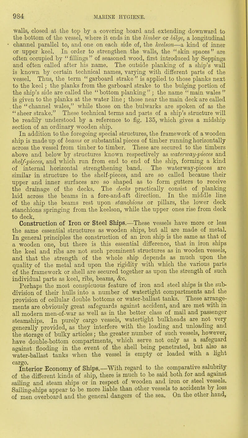 walls, closed at the top by a covering board and extending downward to the bottom of the vessel, where it ends in the limber or bilge, a longitudinal - channel parallel to, and one on each side of, the keelson—a kind of inner or upper keel. In order to strengthen the walls, the skin spaces are often occupied by  fillings  of seasoned wood, first introduced by Seppings and often called after his name. The outside planking of a ship's wall is known by certain technical names, varying with dift'erent parts of the vessel. Thus, the term  garboard strake  is applied to those planks next to the keel; the planks from the garboard strake to the bulging portion of the ship's side are called the bottom planking  ; the name  main wales  is given to the planks at the water line; those near the main deck are called the channel wales, while those on the bulwarks are spoken of as the  sheer strake. These technical terms and parts of a ship's structure will be readily understood by a reference to fig. 135, which gives a midship section of an ordinary wooden ship. In addition to the foregoing special structures, the framework of a wooden ship is made up of beams or substantial pieces of timber running horizontally across the vessel from timber to timber. These are secured to the timbers above and below by structures known respectively as loaterway-pieces and shelf-pieces, and which run from end to end of the ship, forming a kind of internal horizontal strengthening band. The waterway-pieces are similar in structure to the shelf-pieces, and are so called because their upper and inner surfaces are so shaped as to form gutters to receive the drainage of the decks. The decks practically consist of planking laid across the beams in a fore-and-aft direction. In the middle line of the ship the beams rest upon stanchions or pillars, the lower deck stanchions springing from the keelson, while the upper ones rise from deck to deck. Constniction of Iron or Steel Ships.—These vessels have more or less the same essential structures as wooden ships, but all are made of metal. In general principles the construction of an iron ship is the same as that of a wooden one, but there is this essential difference, that in iron sliips the keel and ribs are not such prominent structures as in wooden vessels, and that the strength of the whole ship depends as much upon the quahty of the metal and upon the rigidity with which the various parts of the framework or shell are secured together as upon the strength of such individual parts as keel, ribs, beams, &c. Perhaps the most conspicuous feature of iron and steel ships is the sub- division of their hulls into a number of watertight compartments and the provision of cellular double bottoms or water-ballast tanks. These arrange- ments are obviously great safeguards against accident, and are met with in all modern men-of-war as well as in the better class of mail and passenger steamships. In purely cargo vessels, watertight bulkheads are not very generally provided, as they interfere with the loading and unloading and the storage of bulky articles; the greater number of such vessels, however, have double-bottom compartments, which serve not only as a safeguard against flooding in the event of the shell being penetrated, but also as water-ballast tanks when the vessel is empty or loaded with a light cargo. . 11-. Interior Economy of Ships.—With regard to the comparative salubrity of the different kinds of ship, there is much to be said both for and against sailing and steam ships or in respect of wooden and iron or steel vessels. Sailing-ships appear to be more liable than other vessels to accidents by loss of men overboard and the general dangers of the sea. On the other hand,