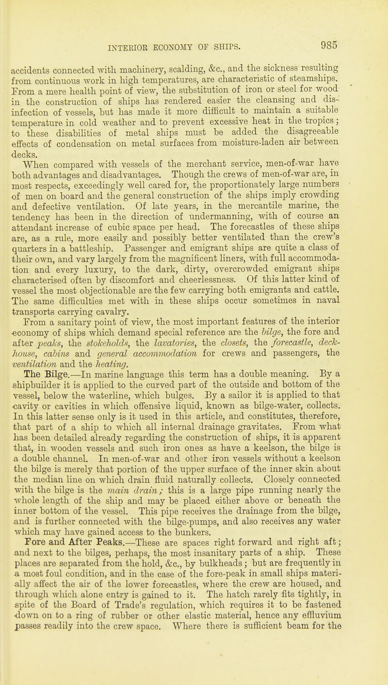 INTERIOE ECONOMY OF SHIPS. accidents connected with macliinery, scalding, &c., and the sickness resulting from continuous work in high temperatures, are clraracteristic of steamships. From a mere health point of view, the substitution of iron or steel for wood in the construction of ships has rendered easier the cleansing and dis- infection of vessels, but has made it more difficult to maintain a suitable temperature in cold weather and to prevent excessive heat in the tropics; to these disabihties of metal ships must be added the disagreeable effects of condensation on metal surfaces from moisture-laden air between decks. When compared with vessels of the merchant service, men-of-war have both advantages and disadvantages. Though the crews of men-of-war are, in most respects, exceedingly well cared for, the proportionately large numbers of men on board and the general construction of the ships imply crowding and defective ventilation. Of late years, in the mercantile marine, the tendency has been in the direction of undermanning, with of course an attendant increase of cubic space per head. The forecastles of these ships are, as a rule, more easily and possibly better ventilated than the crew's quarters in a battleship. Passenger and emigrant ships are quite a class of their own, and vary largely from the magnificent liners, with full accommoda- tion and every luxury, to the dark, dirty, overcrowded emigrant ships characterised often by discomfort and cheerlessness. Of this latter kind of vessel the most objectionable are the few carrying both emigrants and cattle. The same difficulties met with in these ships occur sometimes in naval transports carrying cavalry. From a sanitary point of view, the most important features of the interior •economy of ships which demand special reference are the bilge, the fore and after peaks, the stokeholds, the lavatories, the closets, the forecastle, deck- house, cabins and general accommodation for crews and passengers, the ventilation and the heating. The Bilge.—In marine language this term has a double meaning. By a shipbuilder it is applied to the curved part of the outside and bottom of the vessel, below the waterhne, wliich bulges. By a sailor it is applied to that •cavity or cavities in which ofibnsive liquid, known as bUge-water, collects. In this latter sense only is it used in this article, and constitutes, therefore, that part of a ship to which all internal drainage gravitates. From what has been detailed already regarding the construction of ships, it is apparent that, in wooden vessels and such iron ones as have a keelson, the bilge is a double channel. In men-of-war and other iron vessels without a keelson the bilge is merely that portion of the upper surface of the inner skin about the median line on which drain fluid naturally collects. Closely connected with the bilge is the main drain; this is a large pipe running nearly the ■whole length of the ship and may be placed either above or beneath the inner bottom of the vessel. This pipe receives the drainage from the bilge, and is further connected with the bilge-pumps, and also receives any water which may have gained access to the bunkers. Fore and After Peaks.—These are spaces right forward and right aft; and next to the bilges, perhaps, the most insanitary parts of a ship. These places are separated from the hold, &c., by bulkheads; but are frequently in a, most foul condition, and in the case of the fore-peak in small ships materi- ally affect the air of the lower forecastles, where the crew are housed, and through which alone entry is gained to it. The hatch rarely fits tightly, in spite of the Board of Trade's regulation, which requires it to be fastened ■down on to a ring of rubber or other elastic material, hence any effluvium passes readily into the crew space. Where there is sufficient beam for the