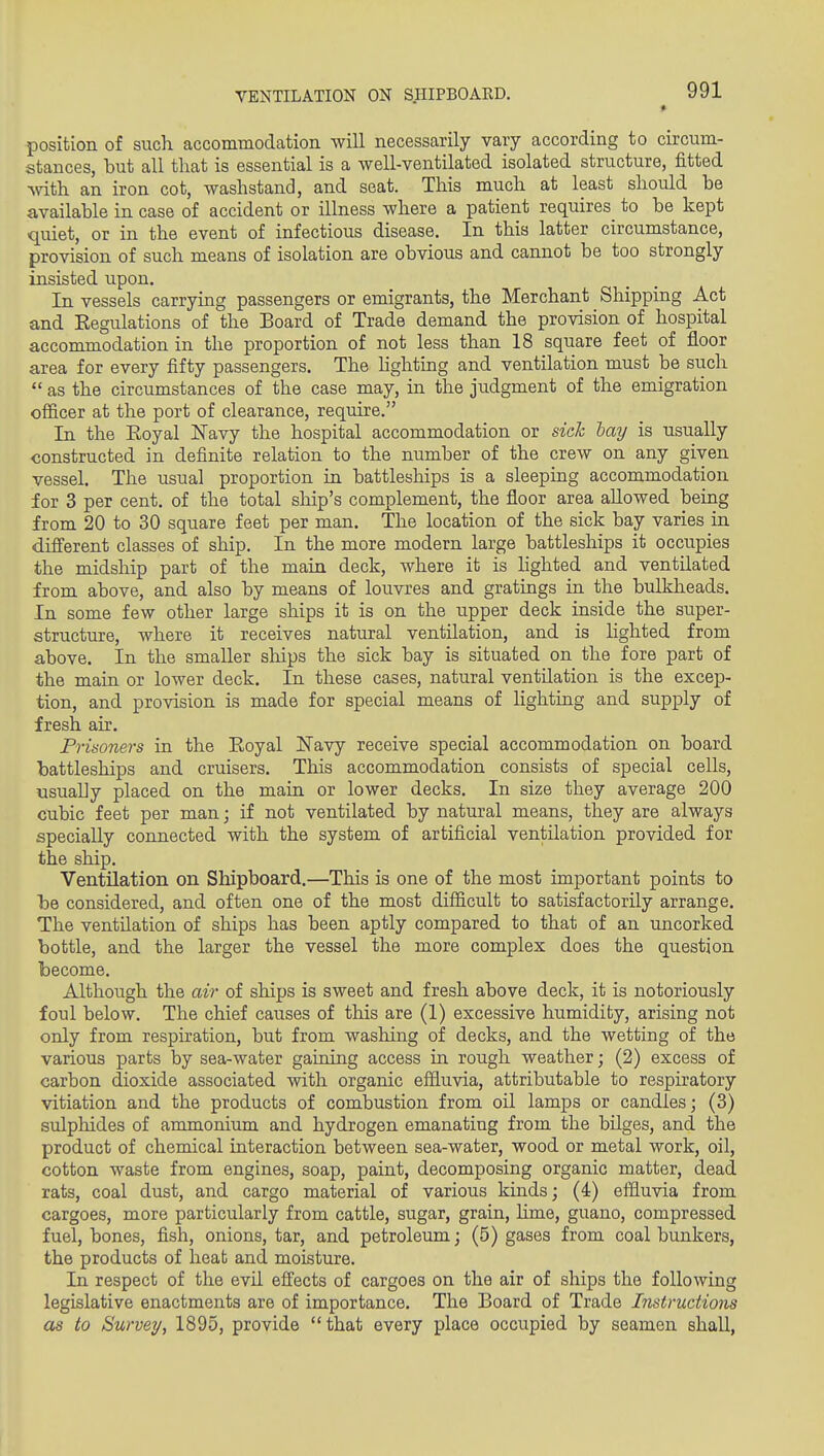 VENTILATION ON S.IIIPBOARD. position of such, accommodation will necessarily vary according to circum- stances, but all that is essential is a well-ventilated isolated structure, fitted Avith an iron cot, washstand, and seat. This much at least should be available in case of accident or illness where a patient requires^ to be kept quiet, or in the event of infectious disease. In this latter circumstance, provision of such means of isolation are obvious and cannot be too strongly insisted upon. In vessels carrying passengers or emigrants, the Merchant Shipping Act and Eegulations of the Board of Trade demand the provision of hospital accommodation in the proportion of not less than 18 square feet of floor area for every fifty passengers. The hghting and ventilation must be such  as the circumstances of the case may, in the judgment of the emigration officer at the port of clearance, require. In the Eoyal Navy the hospital accommodation or side hay is usually constructed in definite relation to the number of the crew on any given vessel. The usual proportion in battleships is a sleeping accommodation for 3 per cent, of the total ship's complement, the floor area allowed being from 20 to 30 square feet per man. The location of the sick bay varies in diff'erent classes of ship. In the more modern large battleships it occupies the midship part of the main deck, where it is lighted and ventilated from above, and also by means of louvres and gratings in the bulkheads. In some few other large ships it is on the upper deck inside the super- structure, where it receives natural ventilation, and is lighted from above. In the smaller ships the sick bay is situated on the fore part of the main or lower deck. In these cases, natural ventilation is the excep- tion, and provision is made for special means of lighting and supply of fresh air. Prisoners in the Eoyal Kavy receive special accommodation on board battleships and cruisers. This accommodation consists of special cells, usually placed on the main or lower decks. In size they average 200 cubic feet per man; if not ventilated by natural means, they are always specially connected with the system of artificial ventilation provided for the ship. Ventilation on Shipboard.—This is one of the most important points to be considered, and often one of the most difficult to satisfactorily arrange. The ventilation of ships has been aptly compared to that of an uncorked bottle, and the larger the vessel the more complex does the question become. Although the air of ships is sweet and fresh above deck, it is notoriously foul below. The chief causes of this are (1) excessive humidity, arising not only from respiration, but from washing of decks, and the wetting of the various parts by sea-water gaining access in rough weather; (2) excess of carbon dioxide associated with organic effluvia, attributable to respiratory vitiation and the products of combustion from oil lamps or candles; (3) sulphides of ammonium and hydrogen emanating from the bilges, and the product of chemical interaction between sea-water, wood or metal work, oil, cotton waste from engines, soap, paint, decomposing organic matter, dead rats, coal dust, and cargo material of various kinds; (4) effluvia from cargoes, more particularly from cattle, sugar, grain, lime, guano, compressed fuel, bones, fish, onions, tar, and petroleum; (5) gases from coal bunkers, the products of heat and moisture. In respect of the evil effects of cargoes on the air of ships the following legislative enactments are of importance. The Board of Trade Instructions as to Survey, 1895, provide that every place occupied by seamen shall,