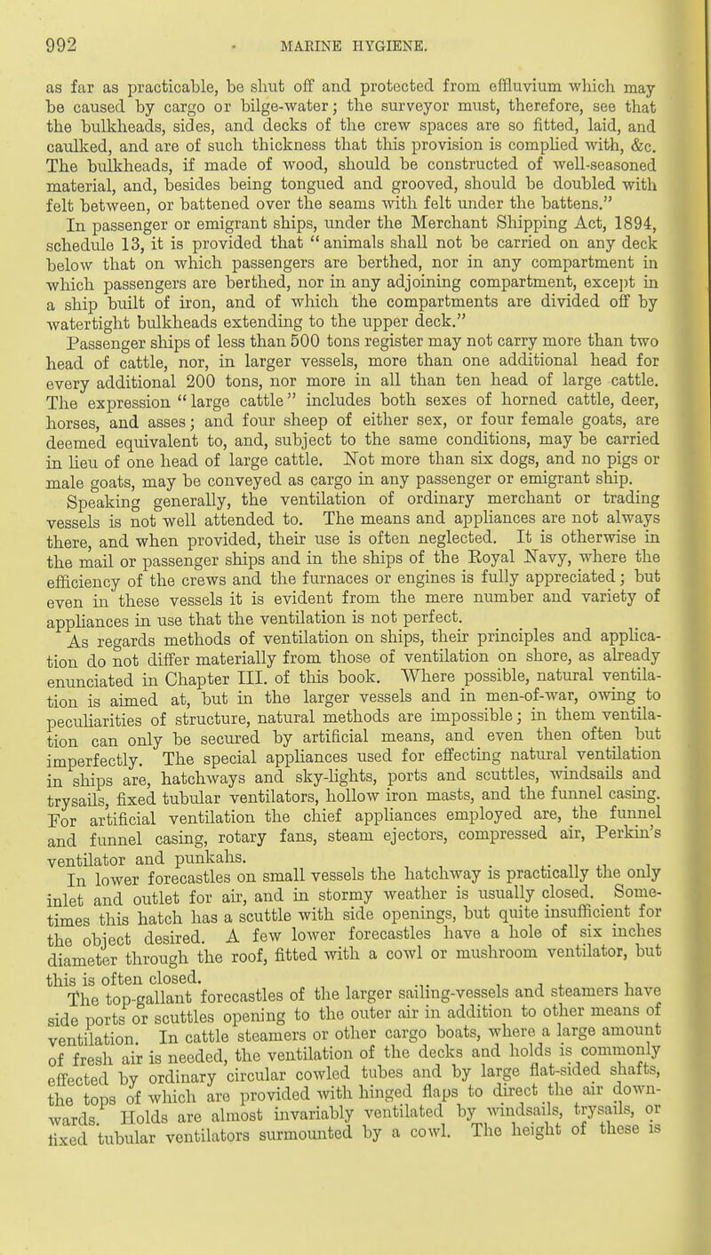 as far as practicable, be shut off and protected from effluvium wliich may be caused by cargo or bilge-water; the surveyor must, therefore, see that the bulkheads, sides, and decks of the crew spaces are so fitted, laid, and catdked, and are of such thickness that this provision is complied with, &c. The bulkheads, if made of wood, should be constructed of well-seasoned material, and, besides being tongued and grooved, should be doubled with felt between, or battened over the seams with felt under the battens. In passenger or emigrant ships, under the Merchant Shipping Act, 1894, schedule 13, it is provided that animals shall not be carried on any deck below that on which passengers are berthed, nor in any compartment in which passengers are berthed, nor in any adjoining compartment, excei)t in a ship built of iron, and of which the compartments are divided off by watertight bulkheads extending to the upper deck. Passenger ships of less than 500 tons register may not carry more than two head of cattle, nor, in larger vessels, more than one additional head for every additional 200 tons, nor more in all than ten head of large cattle. The expression  large cattle includes both sexes of horned cattle, deer, horses, and asses; and four sheep of either sex, or four female goats, are deemed equivalent to, and, subject to the same conditions, may be carried in Heu of one head of large cattle. ISTot more than six dogs, and no pigs or male goats, may be conveyed as cargo in any passenger or emigrant ship. Speaking generally, the ventilation of ordinary merchant or trading vessels is not well attended to. The means and appliances are not always there, and when provided, their use is often neglected. It is otherwise in the mail or passenger ships and in the ships of the Eoyal JSTavy, where the efficiency of the crews and the furnaces or engines is fully appreciated; but even in these vessels it is evident from the mere number and variety of apphances in use that the ventilation is not perfect. As reo-ards methods of ventilation on ships, their principles and apphca- tion do not differ materially from those of ventilation on shore, as aheady enunciated in Chapter III. of this book. Where possible, natural ventila- tion is aimed at, but in the larger vessels and in men-of-war, owing to pecuUarities of structure, natural methods are impossible; in them ventila- tion can only be secured by artificial means, and even then often but imperfectly. The special appliances used for effecting natural ventilation in sliips are, hatchways and sky-hghts, ports and scuttles, windsails and trysails, fixed tubular ventilators, hollow iron masts, and the funnel casmg. For artificial ventilation the chief appliances employed are, the funnel and funnel casing, rotary fans, steam ejectors, compressed air, Perkin's ventilator and punkahs. • j.- m .^ ^ In lower forecastles on small vessels the hatchway is practically the only inlet and outlet for air, and in stormy weather is usually closed. Some- times this hatch has a scuttle with side openings, but quite insufficient for the object desired. A few lower forecastles have a hole of six inches diameter through the roof, fitted with a cowl or mushroom ventilator, but this is often closed. , j 4. i The top-gallant forecastles of the larger sailing-vessels and steamers have side ports or scuttles opening to the outer air in addition to other means of ventilation In cattle steamers or other cargo boats, where a large amount of fresh air is needed, the ventilation of the decks and holds is commonly effected by ordinary circular cowled tubes and by large flat-sided shafts, the tops of which are provided with hinged flaps to direct the air down- wards Holds are almost invariably ventilated by wmdsails, trysails, or fixed tubular ventilators surmounted by a cowl. The height of these is