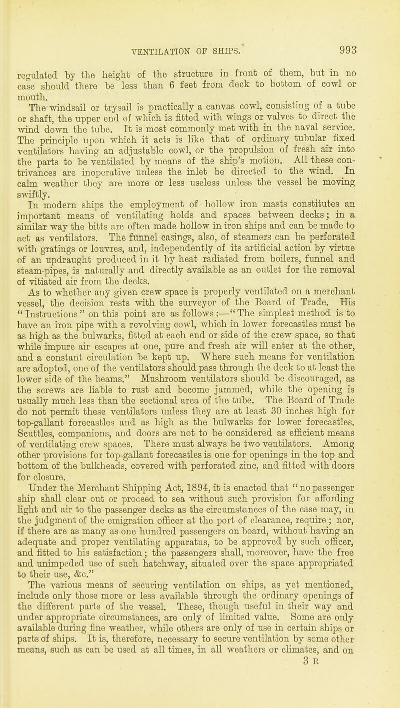 regulated by tlie height of the structure in front of them, but in no case should there be less than 6 feet from deck to bottom of cowl or mouth. The windsail or trysail is practically a canvas cowl, consisting of a tube or shaft, the upper end of which is fitted with wings or valves to direct the ■wind down the tube. It is most commonly met with in the naval service. The principle upon which it acts is Uke that of ordmary tubular fixed ventilators having an adjustable cowl, or the propulsion of fresh air into the parts to be ventilated by means of the ship's motion. All these con- trivances are inoperative unless the inlet be directed to the wind. In calm weather they are more or less useless unless the vessel be moving swiftly. In modern ships the employment of hollow iron masts constitutes an important means of ventilating holds and spaces between decks; in a similar way the bitts are often made hollow in iron ships and can be made to act as ventilators. The funnel casings, also, of steamers can be perforated with gratings or louvres, and, independently of its artificial action by virtue of an updraught produced in it by heat radiated from boilers, funnel and steam-pipes, is naturally and directly available as an outlet for the removal of vitiated air from the decks. As to whether any given crew space is properly ventilated on a merchant vessel, the decision rests with the surveyor of the Board of Trade. His  Instructions  on tlais point are as follows :— The simplest method is to have an iron pipe with a revolving cowl, which in lower forecastles must be as high as the bulwarks, fitted at each end or side of the crew space, so that while impure air escapes at one, pure and fresh air will enter at the other, and a constant circulation be kept up. Where such means for ventilation are adopted, one of the ventilators should pass through the deck to at least the lower side of the beams. Mushroom ventilators should be discouraged, as the screws are liable to rust and become jammed, while the opening is usually much less than the sectional area of the tube. The Board of Trade do not permit these ventilators unless they are at least 30 inches high for top-gallant forecastles and as high as the bulwarks for lower forecastles. Scuttles, companions, and doors are not to be considered as efficient means of ventilating crew spaces. There must always be two ventilators. Among other provisions for top-gallant forecastles is one for openings in the top and bottom of the bulkheads, covered with perforated zinc, and fitted with doors for closure. Under the Merchant Shipping Act, 1894, it is enacted that nopassenger ship shall clear out or proceed to sea without such provision for afiording hght and air to the passenger decks as the circumstances of the case may, in the judgment of the emigration officer at the port of clearance, require ; nor, if there are as many as one hundred passengers on board, without having an adequate and proper ventilating apparatus, to be approved by such officer, and fitted to his satisfaction; the passengers shall, moreover, have the free and unimpeded use of such hatchway, situated over the space appropriated to their use, &c. The various means of securing ventilation on ships, as yet mentioned, include only those more or less available through the ordinary openings of the different parts of the vessel. These, though useful in their way and under appropriate circumstances, are only of limited value. Some are only available during fine weather, while others are only of use in certain ships or parts of ships. It is, therefore, necessary to secure ventilation by some other means, such as can be used at all times, in all weathers or cUmates, and on 3 R