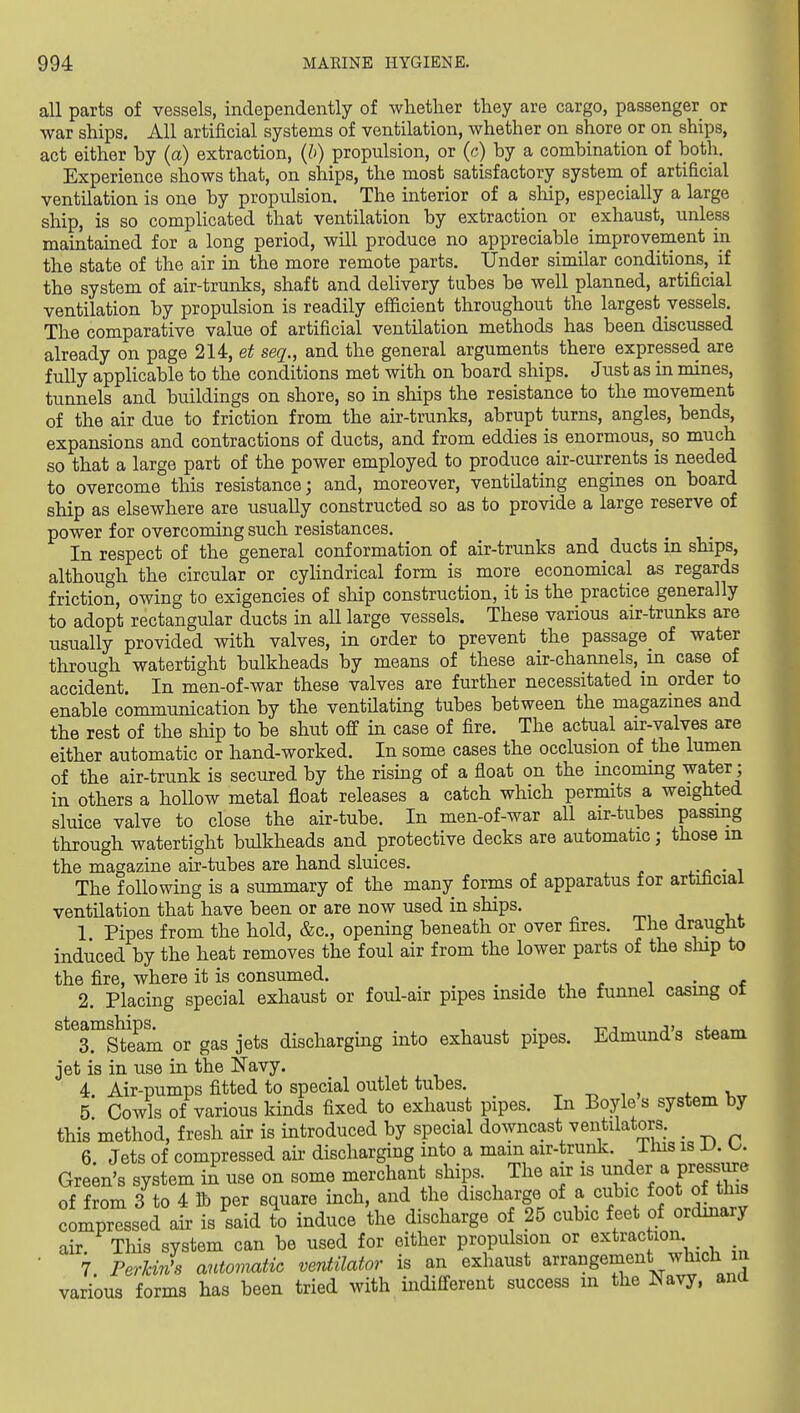 all parts of vessels, independently of whether they are cargo, passenger or war ships. All artificial systems of ventilation, whether on shore or on ships, act either by (a) extraction, (h) propulsion, or (c) by a combination of both. Experience shows that, on ships, the most satisfactory system of artificial ventilation is one by propulsion. The interior of a ship, especially a large ship, is so complicated that ventilation by extraction or exhaust, unless maintained for a long period, will produce no appreciable improvement in the state of the air in the more remote parts. Under similar conditions, if the system of air-trunks, shaft and delivery tubes be well planned, artificial ventilation by propulsion is readily efficient throughout the largest vessels. The comparative value of artificial ventilation methods has been discussed already on page 214, seq., and the general arguments there expressed are fully applicable to the conditions met with on board ships. Just as in mines, tunnels and buildings on shore, so in ships the resistance to the movement of the air due to friction from the air-trunks, abrupt turns, angles, bends, expansions and contractions of ducts, and from eddies is enormous, so much so that a large part of the power employed to produce air-currents is needed to overcome this resistance; and, moreover, ventilating engines on board ship as elsewhere are usually constructed so as to provide a large reserve of power for overcoming such resistances. In respect of the general conformation of air-trunks and ducts in ships, although the circular or cyhndrical form is more economical as regards friction, owing to exigencies of ship construction, it is the practice generally to adopt rectangular ducts in all large vessels. These various air-trunks are usually provided with valves, in order to prevent the passage of water through watertight bulkheads by means of these air-channels, in case of accident. In men-of-war these valves are further necessitated m order to enable communication by the ventUating tubes between the magazines and the rest of the ship to be shut off in case of fire. The actual air-valves are either automatic or hand-worked. In some cases the occlusion of the lumen of the air-trunk is secured by the rising of a float on the incoming water; in others a hoUow metal float releases a catch which permits a weighted sluice valve to close the air-tube. In men-of-war all air-tubes passing through watertight bulkheads and protective decks are automatic; those in the magazine air-tubes are hand sluices. • i The following is a summary of the many forms of apparatus for artificial ventilation that have been or are now used in ships. n., j i,*. 1 Pipes from the hold, &c., opening beneath or over fires. The draught induced by the heat removes the foul air from the lower parts of the ship to the fire, where it is consumed. , , • * 2. Placing special exhaust or foul-air pipes inside the funnel casmg of ^^^sl^Stlam or gas jets discharging into exhaust pipes. Edmund's steam jet is in use in the Navy. 4 Air-pumps fitted to special outlet tubes. ^ , , i. v 5 Cowls of various kinds fixed to exhaust pipes. In Boyle s system by this method, fresh air is introduced by special downcast ventilators. _ 6 Jets of compressed air discharging into a mam air-trunk, ihis is U. Gre;n's system in use on some merchant ships. The air is ^^^^^^^ P^JV^^ of from 3 to 4 lb per square inch, and the discharge of a cubic foot of this compressed air is said to induce the discharge of 25 cubic feet of ordinary air This system can be used for either propulsion or extraction _ 7 PerUn's antoviatic ventilator is an exhaust arrangement which m various forms has been tried with indifferent success m the Navy, and