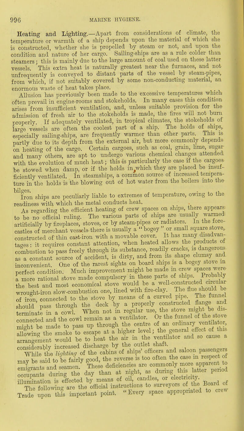 Heating and Lighting.—Apart from considerations of climate, the temperature or warmth of a ship depends upon the material of which she is constructed, whether she is propelled by steam or not, and upon the condition and nature of her cargo. Sailing-ships are as a rule colder than steamers; this is mainly due to the large amount of coal used on these latter vessels. 'tMs extra heat is naturally greatest near the furnaces, and_ not unfrequently is conveyed to distant parts of the vessel by steam-pipes, from which, if not suitably covered by some non-conducting material, an enormous waste of heat takes place. Allusion has previously been made to the excessive temperatures which often prevail in engine-rooms and stokeholds. In many cases this condition arises from insufficient ventilation, and, unless suitable provision for the admission of fresh air to the stokeholds is made, the fires will not burn properly. If adequately ventilated, in tropical climates, the stokeholds of large vessels are often the coolest part of a ship. The holds of ships,, especially sailing-ships, are frequently warmer than other parts. This is partly due to its depth from the external air, but more commonly depends on heating of the cargo. Certain cargoes, such as coal, gram, lime, sugar and many others, are apt to undergo various chemical changes attended with the evolution of much heat; this-is particularly the case if the cargoes- be stowed when damp, or if the holds in^which they are placed be insuf- ficiently ventilated. In steamships, a common source of increased tempera- ture in the holds is the blowing out of hot water from the boders into the Iron ships are peculiarly liable to extremes of temperature, owing to the readiness with which the metal conducts heat. _ As recrarding the efficient heating of crew spaces on ships, there appears- to be no official ruhng. The various parts of ships are usually warmed: artificially by fireplaces, stoves, or by steam-pipes or radiators In the tore- castles of merchant vessels there is usuaUy a  bogey  or small square stove,, constructed of thin cast-iron with a movable cover. It has many disadvan- taaes- it requires constant attention, when heated allows the products of combustion to pass freely through its substance, readily cracks, is dangerous as a constant source of accident, is dirty, and from its shape clumsy and inconvenient. One of the rarest sights on board ships is a bogey stove in perfect condition. Much improvement might be made in crew spaces were a more rational stove made compulsory in these parts of ships Probably the best and most economical stove would be a well-constructed circular wrought-iron slow-combustion one, lined with fire-clay. The flue should be of irSn, connected to the stove by means of a curved pipe The fmmel should pass through the deck by a properly constructed flange and tprTm-npte in a cowl When not in regular use, the stove might be dis- c'nrc d nd the cowl remain as a ventilator. Or the funnel of the sto^. St be made to pass up through the centre of an ordinary ventilator, S^^owin' the smoke to escape at a higher level; the general effect of this arrangement would be to heat the air in the ventilator and so cause a ponsiderablv increased discharge by the outlet shatt. WM e the of the cabins of ships' officers and saloon passengers ; k1 !X to bp fairlv sood the reverse is too often the case m respect of ZJ^ 2'Jl~ These deficiencies are —1^^^^^^^^^^^ occupants during the day than at night, as during this latter period mum nat on is effected by means of oil, candles, or electrici y. tTc following are the official instructions to surveyors of.the Board o Trade upTh^ important point. Every space appropriated to crew