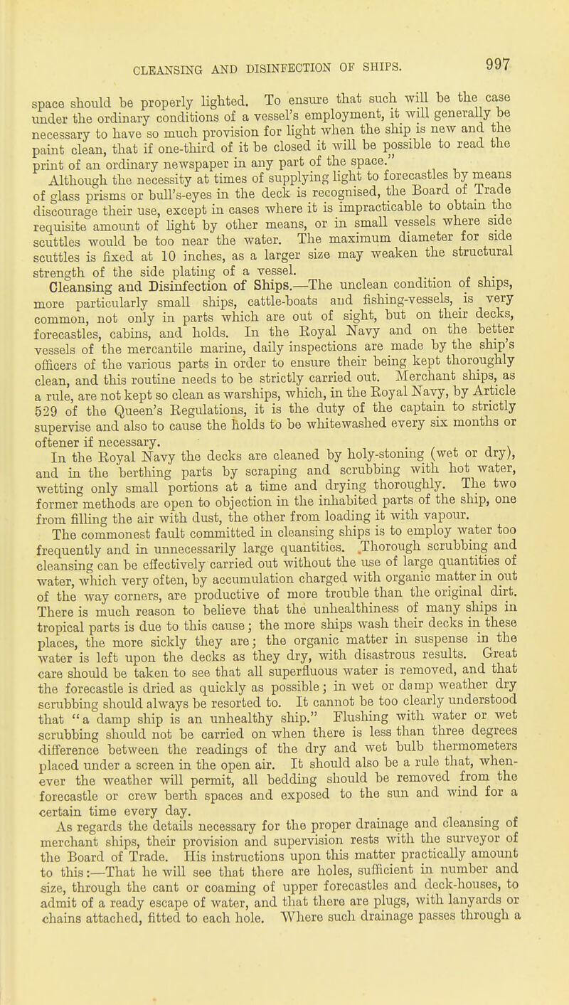 CLEANSING AND DISINFECTION OF SHIPS. space should be properly lighted. To ensure that such wiU he the case under the ordinary conditions of a vessel's employment, it will generally he necessary to have so much provision for light when the ship is new and the paint clean, that if one-tliird of it be closed it will be possible to read the print of an ordinary newspaper in any part of the space. Although the necessity at times of supplying hght to forecastles by means of glass prisms or bull's-eyes in the deck is recognised, the Board of Trade discourage their use, except in cases where it is impracticable to obtain the requisite amount of hght by other means, or in small vessels where side scuttles would be too near the water. The maximum diameter for side scuttles is fixed at 10 inches, as a larger size may weaken the structural strength of the side plating of a vessel. Cleansing and Disinfection of Ships.—The unclean condition of ships, more particularly small ships, cattle-boats and fishing-vessels, is very common, not only in parts which are out of sight, but on their decks, forecastles, cabins, and holds. In the Eoyal Navy and on the better vessels of the mercantile marine, daily inspections are made by the ship s officers of the various parts in order to ensure their being kept thoroughly clean, and this routine needs to be strictly carried out. Merchant ships, as a rule, are not kept so clean as warships, which, in the Royal ISTavy, by Article 529 of the Queen's Regulations, it is the duty of the captain to strictly supervise and also to cause the holds to be whitewashed every six months or oftener if necessary, / j \ In the Eoyal Navy the decks are cleaned by holy-stonmg (wet or dry), and m the berthing parts by scraping and scrubbing with hot water, wetting only small portions at a time and drying thoroughly. The two former methods are open to objection in the inhabited parts of the ship, one from filhng the air with dust, the other from loading it with vapour. The commonest fault committed in cleansing ships is to employ water too frequently and in unnecessarily large quantities. Thorough scrubbing and cleansing can be eSectively carried out without the use of large quantities of water, which very often, by accumulation charged with organic matter in out of the way corners, are productive of more trouble than the original dirt. There is much reason to beheve that the unhealthiness of many ships in tropical parts is due to this cause; the more ships wash their decks in these places, the more sickly they are; the organic matter in suspense in the water is left upon the decks as they dry, with disastrous results. Great care should be taken to see that all superfluous water is removed, and that the forecastle is dried as quickly as possible; in wet or damp weather dry scrubbing should always be resorted to. It cannot be too clearly understood that a damp ship is an unhealthy ship. Flusliing with water or wet scrubbing should not be carried on when there is less than three degrees diff'erence between the readings of the dry and wet bulb thermometers placed under a screen in the open air. It should also be a rule that, when- ever the weather wUl permit, all bedding should be removed from the forecastle or crew berth spaces and exposed to the sun and wind for a certain time every day. As regards the details necessary for the proper drauiage and cleansing of merchant ships, their provision and supervision rests with the surveyor of the Board of Trade. His instructions upon this matter practically amount to this:—That he will see that there are holes, sufficient in number and size, through the cant or coaming of upper forecastles and deck-houses, to admit of a ready escape of water, and that there are plugs, with lanyards or chains attached, fitted to each hole. Where such drainage passes through a