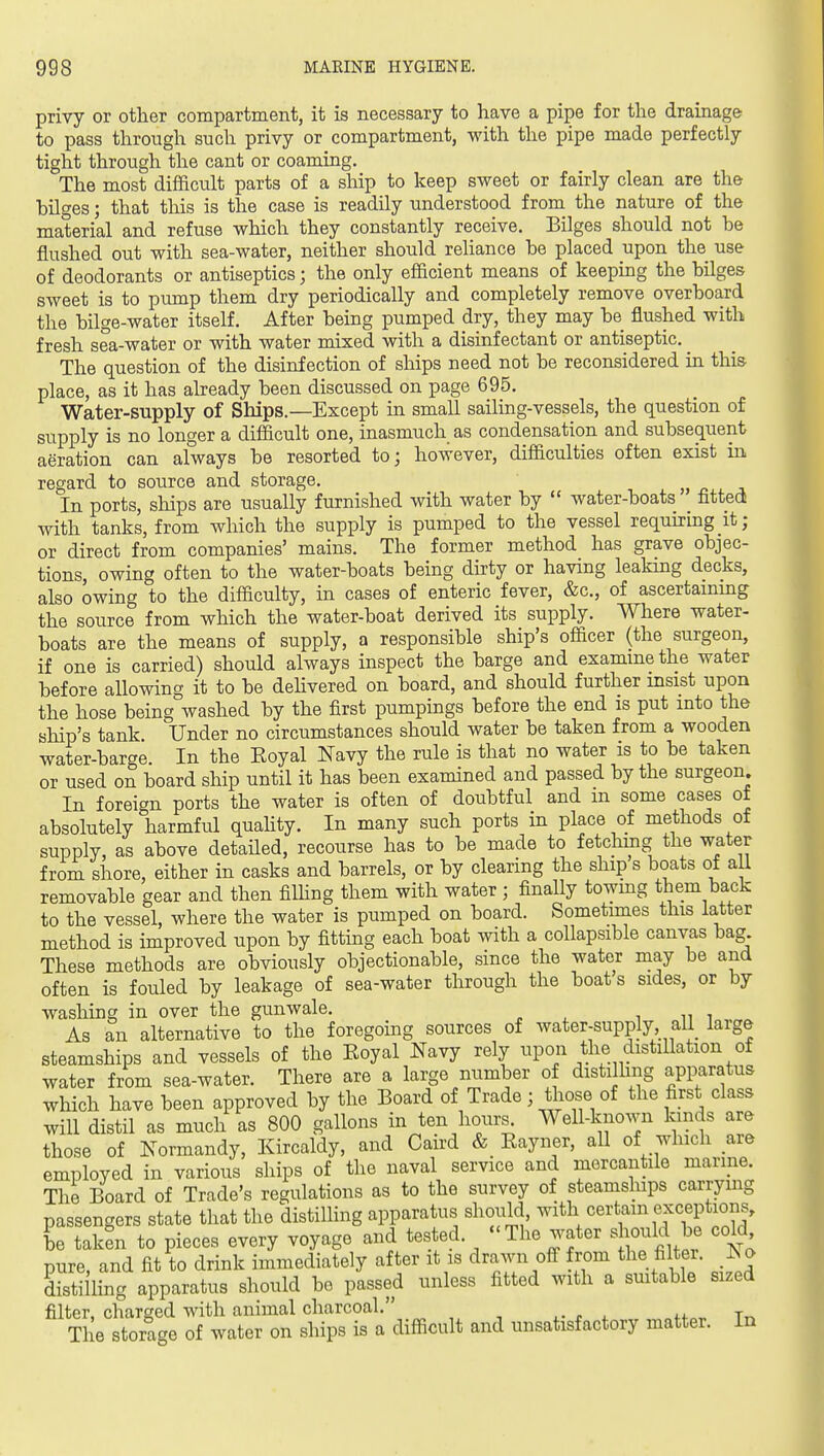 privy or other compartment, it is necessary to have a pipe for the drainage to pass through such privy or compartment, with the pipe made perfectly tight through the cant or coaming. The most difficult parts of a ship to keep sweet or fairly clean are the hilges; that this is the case is readily understood from the nature of the material and refuse which they constantly receive. Bilges should not be flushed out with sea-water, neither should reliance be placed upon the use of deodorants or antiseptics; the only efficient means of keeping the bilges sweet is to pump them dry periodically and completely remove overboard the bilge-water itself. After being pumped dry, they may be flushed with fresh sea-water or with water mixed with a disinfectant or antiseptic. _ The question of the disinfection of ships need not be reconsidered in this place, as it has already been discussed on page 695. Water-supply of Ships.—Except in small sailing-vessels, the question of supply is no longer a difficult one, inasmuch as condensation and subsequent aeration can always be resorted to; however, difficulties often exist in regard to source and storage. ^ In ports, ships are usually furnished with water by  water-boats _ fitted with tanks, from which the supply is pumped to the vessel requhing it; or direct from companies' mains. The former method has grave objec- tions, owing often to the water-boats being dirty or having leaking decks, also owing to the difficulty, in cases of enteric fever, &c., of ascertainmg the source from which the water-boat derived its supply. Where water- boats are the means of supply, a responsible ship's officer (the surgeon, if one is carried) should always inspect the barge and exammethe water before allowing it to be delivered on board, and should further insist upon the hose being washed by the first pumpings before the end is put into the ship's tank Under no circumstances should water be taken from a wooden water-barge. In the Eoyal Navy the rule is that no water is to be taken or used on board ship until it has been examined and passed by the surgeon. In foreign ports the water is often of doubtful and m some cases of absolutely harmful quahty. In many such ports in place of methods of supply, as above detailed, recourse has to be made to fetchmg the water from shore, either in casks and barrels, or by clearing the ship s boats of all removable gear and then filhng them with water ; finally towmg them back to the vessel, where the water is pumped on board. Sometimes this latter method is improved upon by fitting each boat with a collapsible canvas bag These methods are obviously objectionable, since the water may be and often is fouled by leakage of sea-water through the boats sides, or by washing in over the gunwale. As an alternative to the foregoing sources of water-supply all large steamships and vessels of the Eoyal Navy rely upon the distillation of water from sea-water. There are a large number of distilling apparatus which have been approved by the Board of Trade; those of the first class will distil as much as 800 gallons in ten hours^ Well-known kinds are those of Normandy, Kircaldy, and Caird & Eayner, all of which are employed in various ships of the naval service and mercantile marme. The Board of Trade's regulations as to the survey of steamships carrying passengers state that the distilhng apparatus should, with certain exceptions, be taken to pieces every voyage and tested. The water should be cold pure, and fit to drink immediately after it is drawn ofl^ from the filter. Iso distilling apparatus should be passed unless fitted with a smtable sized filter, charged with animal charcoal. The storage of water on ships is a difficult and unsatisfactory matter. In