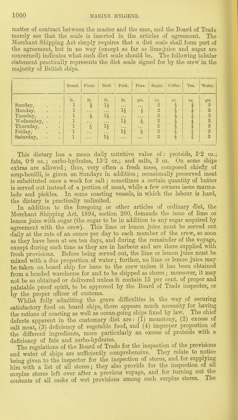 matter of contract between the master and the man, and the Board of Trade merely see that the scale is inserted in the articles of agreement. The Merchant Shipping Act simply requires that a diet scale shall form part of the agreement, but in no way (except so far as lime-juice and sugar are concerned) indicates what such diet scale should be. The following tabular statement practically represents the diet scale signed for by the crew in the majority of British ships. Bread. Flour. Beef. Pork. Peas. Sugar. Coffee. Tea. Water. n). tb. It). rt). pts. oz. OZ. oz. qts. Sunday, 1 i H 2 i 8 3 Monday, 1 i'i i 3 2 i i 3 Tuesday, 1 i n 2 1 1 8 3 Wednesday, . 1 i'i 1 3 2 i 3 Thursday, 1 i 2 i 3 Friday, 1 n i 2 i 2 1 8 3 Saturday, 1 2 1 8 3 This dietary has a mean daily nutritive value of: proteids, 5*2 oz.; fats, 09 oz.; carbo-hydrates, 13'2 oz.; and salts, 3 oz. On some ships extras are allowed; thus, very often a fresh mess, composed chiefly of soup-bouilli, is given on Sundays in addition; occasionally preserved meat is substituted once a week for salt; sometimes a certain quantity of butter is served out instead of a portion of meat, while a few owners issue marma- lade and pickles. In some coasting vessels, in which the labour is hard, the dietary is practically unlimited. In addition to the foregoing or other articles of ordinary diet, the Merchant Shipping Act, 1894, section 200, demands the issue of lime or lemon juice with sugar (the sugar to be in addition to any sugar acquired by agreement with the crew). This lime or lemon juice must be served out daily at the rate of an ounce per day to each member of the crew, so soon as they have been at sea ten days, and during the remainder of the voyage, except during such time as they are in harbour and are there supphed with fresh provisions. Before being served out, the lime or lemon juice must be mixed with a due proportion of water; further, no lime or lemon juice may be taken on board ship for issue to the crew unless it has been obtained from a bonded warehouse for and to be shipped as stores; moreover, it may not be so obtained or delivered unless it contain 15 per cent, of proper and palatable proof spirit, to be approved by the Board of Trade inspector, or by the proper officer of customs. Whilst fully admitting the grave difficulties in the way of secxiring satisfactory food on board ships, there appears much necessity for having the rations of coasting as well as ocean-going ships fixed by law. The chief defects apparent in the customary diet are : (1) monotony, (2) excess of salt meat, (3) deficiency of vegetable food, and (4) improper proportion of the different ingredients, more particularly an excess of proteids with a deficiency of fats and carbo-hydrates. The regulations of the Board of Trade for the inspection of the provisions and water of ships are sufficiently comprehensive. They relate to notice being given to the inspector for the inspection of stores, and for supplying him with a list of all stores; they also provide for the inspection of all surplus stores left over after a previous voyage, and for turning out the contents of all casks of wet provisions among such surplus stores. The