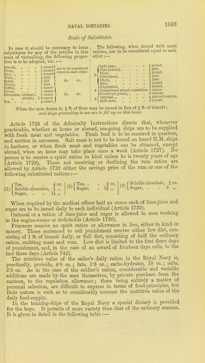 Scale of Sithstitutes. In case it sliould be necessary to issue substitutes for any of the articles in this scale of victualling, the following propor- tion is to be adopted, viz. :— 1 pound] considered 1 pound) ^l*^^'° ^'^^ i pint ) I gill r do. 1 pint ) 1 ounce 'I 1 ounce I 1 ounce y do. 1-2 ounce I i ounce J Biscuit, Flour, Rice, . Wine,. Spirit, Porter, Coffee, Cocoa, Chocolate, ordinary ,, soluble. Tea, . do. do. The following, when issued with meat rations, are to be considered eq_ual to each other:— {SpUtpeas, .... J pound. Peas (whole), . . . . i pint. Flour, * pound. Calavances, .... * pmt- Dholl, i pint- Rice, i pound. (Vegetables i pound. 2 i Compressed mixed vegetables, 1 ounce. (Preserved potato, ... 2 ounces. „ / Oatmeal, J pint or 2 ounces. ^\ SpUtpeas, .... I pound. When the men desire it, J lb of flour may be issued in lieu of i lb of biscuit; and ships proceeding to sea are to fill up on this basis. Article 1726 of the Admiralty Instructions directs that, whenever practicable, whether at home or abroad, sea-going sliips are to be supplied with fresh meat and vegetables. Fresh beef is to be received in quarters, and mutton in carcasses. Salt meat is not to be issued on board H.M. ships in harbour, or when fresh meat and vegetables can be obtained, except abroad, when an issue may take place once a week (Article 1727). l^o person is to receive a spirit ration in kind unless he is twenty years of age (Article 1729). Those not receiving or declinmg the rum ration are allowed by Article 1732 either the savings price of the rum or one of the following substituted rations :— i oz. 1 2 )) (2) I Tea, i oz. Sugar, 2| -„> f Soluble chocolate, | ^^^t Sugar, . . 2 oz. (Tea, (1)-^ Soluble chocolate, [Sugar, . . li When required by the medical officer half an ounce each of lime-juice and sugar are to be issued daily to each individual (Article 1735). Oatmeal or a ration of lime-juice and sugar is allowed to men working in the engine-rooms or stokeholds (Article 1736). Prisoners receive no spirit ration or allowance in lieu, either in kind or money. Those sentenced to cell punishment receive either low diet, con- sisting of 1 ft) of biscuit daily, or full diet, consisting of half the ordinary ration, omitting meat and rum. Low diet is hmited to the iirst three days of punishment, and, in the case of an award of fourteen days cells, to the last three days (Article 742). The nutritive value of the sailor's daily ration in the Eoyal ISTavy is, practically, proteids, 4-8 oz.; fats, 1-3 oz.; carbo-hydrates, 18 oz.; salts, 2-5 oz. As in the case of the soldier's ration, considerable and variable additions are made by the men themselves, by private purchase from the canteen, to the regulation allowance; these being entirely a matter of personal selection, are difficult to express in terms of food-principles, but their nature is such as to considerably increase the nutritive value of the daily food-supply. In the training-ships of the Eoyal Navy a special dietary is provided for the boys. It permits of more variety than that of the ordinary seaman. It is given in detail in the following table :—