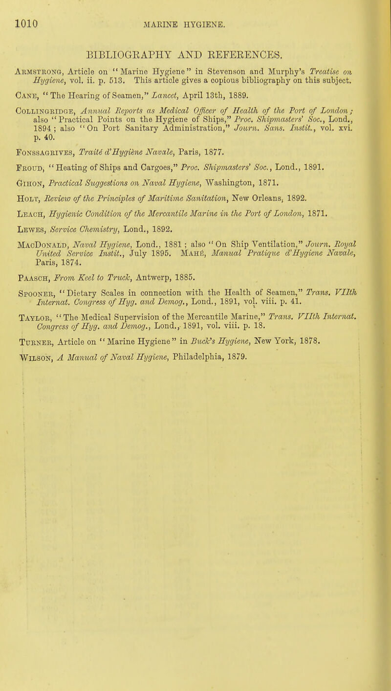 EIBLIOGEAPHY AND EEFERENCES. Armstrong, Article on Marine Hygiene in Stevenson and Murphy's Treatise on Hygiene, vol. ii. p. 513. This article gives a copious bibliographj' on this subject. Cane,  The Hearing of Seamen, Lancet, April 13th, 1889. COLLINGRIDGE, Annual liejm'ts as Medical Officer of Health of the Port of London; also Practical Points on the Hygiene of Ships, Froc. Shipmasters' Soc, Lond., 1894; also On Port Sanitary Administration, Journ. Sans. Instil., vol. xvi. p. 40. FoNSSAGRiVES, TraiU d'Hygihie Navale, Paris, 1877. Froud, Heating of Ships and Cargoes, Proc. Shipmasters' Soc, Loud., 1891. GiHON, Practical Suggestions on Naval Hygiene, Washington, 1871. Holt, Review of the Principles of Maritime Sanitation, New Orleans. 1892. Leach, Hygienic Condition of the Mercantile Marine in the Port of London, 1871. Lewes, Service Chemistry, Lond., 1892. MaoDonald, Naval Hygiene, Lond., 1881 ; also On Ship Ventilation, Journ. Royal United Service Instil., July 1895. Mahii;, Manual Pratique d'Hygiene Navale, Paris, 1874. Paasoh, From Keel to Truck, Antwerp, 1885. Spooner, Dietary Scales in connection with the Health of Seamen, Trans. Vllth Internal. Congress of Hyg. ami Demog., Lond., 1891, vol. viii. p. 41. Taylor, The Medical Supervision of the Mercantile Marine, Trans. Filth Internal. Congress of Hyg. and Demog., Lond.,-1891, vol. viii. p. 18. Turner, Article on  Marine Hygiene in BucFs Hygiene, New York, 1878. Wilson, A Manual of Naval Hygiene, Philadelphia, 1879.