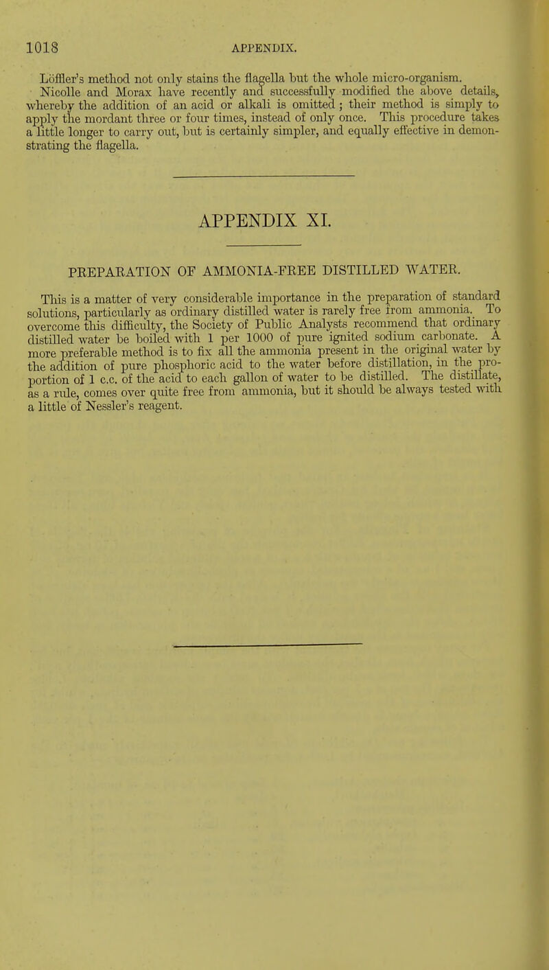 Lijffler's method not only stains the flagella but the whole micro-organism. Nicolle and Morax have recently and successfully modified the above details^ whereby the addition of an acid or alkali is omitted; their method is simply to apply the mordant three or four times, instead of only once. This procedure takes a little longer to carry out, but is certainly simpler, and equally effective in demon- strating the flagella. APPENDIX XL PREPARATION OP AMMONIA-FREE DISTILLED WATER. This is a matter of very considerable importance in the preparation of standard solutions, particularly as ordinary distilled water is rarely free from ammonia. To overcome this difficidty, the Society of Public Analysts recommend that ordinary distilled water be boiled with 1 per 1000 of pure ignited sodimn carbonate. A more preferable method is to fix aU the ammonia present in the original water by the addition of pure phosphoric acid to the water before distillation, in the pro- portion of 1 c.c, of the acid to each gallon of water to be distilled. The distillate, as a rule, comes over quite free from ammonia, but it should be always tested with a little of Nessler's reagent.