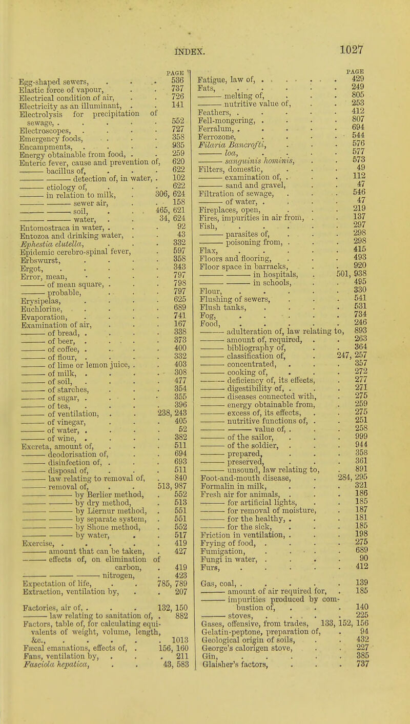 Egg-shaped sewers, Elastic force of vapour, Electrical condition of air, Electricity as an illuniinaut. Electrolysis for precipitation of sewage, . Electroscopes, Emergency foods, Encampments, Energy obtainable from food. Enteric fever, cause and prevention of, bacillus of, • detection of, in water, • etiology of, • in relation to milk, ■ sewer air, ■ soil, • water. Entomostraca in water, . Entozoa and drinking water, Ephestia elutella, Epidemic cerebro-spinal fever. Erbs^vurst, Ergot, Error, mean, of mean square, . probable. Erysipelas, Euchlorine, Evaporation, Examination of air, of bread, . of beer, . . • of coffee, . of flour, . of lime or lemon juice, of milk, . of soil, of starches, of sugar, . of tea, of ventilation, of vinegar, of water, . of wine, . Excreta, amount of, deodorisation of, disinfection of, . disposal of, law relating to removal of, removal of, by Berlier method, by dry method, • by Liernur method, by separate system, by Shone method, by watei', Exercise, .... amount that can be taken, effects of, on elimination carbon, nitrogen. Expectation of life. Extraction, ventilation by, PAGE 536 737 726 141 552 727 358 935 259 620 622 102 622 306, 624 158 465, 621 34, 624 92 43 332 597 358 343 797 798 797 625 689 741 167 338 373 400 332 403 308 477 354 355 396 238, 243 405 52 382 511 694 693 511 840 513, 987 552 513 551 651 552 517 419 427 419 423 , 789 207 of 785 Factories, air of, . . . 132, 150 law relating to sanitation of, . 882 Factors, table of, for calculating equi- valents of weight, volume, length, &c., 1013 Fsecal emanations, effects of, . 156, 160 Fans, ventilation hj, . . .211 Fasciola hepatica, . . 43, 583 Fatigue, law of, . . Fats, ... melting of, nutritive value of. Feathers, . Fell-mongermg, . Ferralum, . Ferrozone, Filaria Bancrofti, loa, . _ sanguinis hommis, Filters, domestic, examination of, . sand and gravel. Filtration of sewage, of water, . , Fireplaces, open. Fires, impurities in air from, Fish, parasites of, poisoning from, . Flax, Floors and flooring, Floor space in barracks, in hospitals, in schools. Flour, Flushing of sewers, Flush tanks. Fog, . . . Food, adulteration of, law relating amount of, required, bibliography of, classification of, • concentrated, • cooldng of, • deficiency of, its eff^ects, • digestibility of, . • diseases connected with, ■ energy obtainable from, • excess of, its effects, ■ nutritive functions of, value of, . of the sailor, of the soldier, prepa.red, preserved, unsound, law relating to. Foot-and-mouth disease. Formalin in milk. Fresh air for animals, . for artificial lights, for removal of moisture for the healthy, for the sick. Friction in ventilation, Frying of food, . Fumigation, Fimgi in water, . Furs, PAGE 429 249 805 253 412 807 694 544 576 577 573 49 112 47 546 47 219 137 297 298 298 415 493 920 501, 938 495 330 541 631 734 246 893 263 364 247, 257 357 272 277 271 275 259 275 251 258 999 944 358 361 891 284, 295 321 186 185 187 181 185 198 275 689 90 412 Gas, coal, .... amount of air required for, impurities produced by com bustioxi of, stoves, . ... Gases, offensive, from trades, 133, Gelatin-peptone, preparation of. Geological origin of soils, George's calongen stove. Gin, .... Glaisher's factors, 139 185 140 225 152, 156 94 432 227 385 737