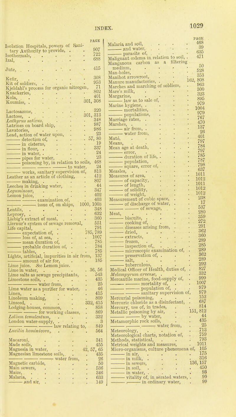 rAOE Isolatiqn Hospitals,, powers of SiUii- tary Autliority to provide, . . 907 Isothernials, . • • • Izal, . . . . .688 Jute, 415 Kefir, . . ... .308 Kit of soldiers, . . • • Kjeldahl's process for organic nitrogen, a Knackeries, .... 80jj Kola, . . . ... .401 Koumiss, .... 301, 308 Lactosazone, . ... Lactose, . . Lathyrus sathms, Latrines on board ship. Lavatories, Lead, action of water upon, detection of, in cisterns, in flour, . in water, ... pipes for water, poisoning by, in relation to soils, to water, 320 301, 313 348 987 986 23 80 19 works, sanitary supervision of Leather as an article of clothing, making, . Leeches in drinking water, Leguminosce, Lemon juice, examination, of, — issue of, on ships, Lentils, Leprosy, .... Liebig's extract of meat, , Liernur's system of sewage removal. Life capital, expectation of, . loss of, at sea, . mean diu-ation of, probable duration of, . tables, . ... Lights, artificial, impurities in air from, amount of air for, Lime Juice. See Lemon juice. 337 24 23 468 24 813 412 807 44 347 402 403 1000, 1003 348 632 360 551 791 85, 789 1007 Lime in water, Lime salts as sewage precipitants. Limestone soils, . . • water from. Lime water as a purifier for water, Linen, . . ... Linoleum making. Linseed, .... Lodging-houses, common, for working classes, Lolium tem-ulenium, London water-supply, Lucilia hominivorOj, law relating to- Macaroni, Made soils. Magnesia in water, Magnesian limestone soils, water from. Magnetic carbide. Main sewers, Maize, . Malaria, ... and air, . 57, 784 785 137 185 42 36, 56 543 435 25 46 415 809 332, 415 858 869 332 3 849 564 341 455 , 57, 65 435 26 50 536 346 633 149 Malaria and soil, • and water, . pai-asite of. Malignant cedema in relation to sou, Manganous carbon as a filterin] medium, Man-holes, Manihot arrowroot, Manure manufactories, . Marches and marching of soldiers. Mare's milk. Margarine, law as to sale of. Marine hygiene, mortalities, populations, Marriage rates, . Marshes, .... air from, . water from, Mate, . . . • Means, . . . • Mean age at death, .... error, duration of life, . population, square, error of. Measles, . . • • Measures of area, of capacity, of length, of solidity, of weight, Measurement of cubic space, . of discharge of water, . of sewage. Meat, . . • . biscuits, ... cooking of, diseases arising from, . dried, • extracts, frozen, inspection of,. . . . microscopic examination of, preservation of, . salt, tuberculous, Medical Officer of Health, duties of, Melampyrum arvense, . Mercantile marine, food-supply of, mortality of, population of, . sanitary supervision of Mercurial poisoning. Mercuric chloride as a disinfectant, Mercury, use of, in trades. Metallic poisoning by air, by water, Metamorphic rock soils, watei; from, Meteorology, . . . Meteorological charts, notation of. Methods, statistical. Metrical weights and measures. Micro-organisms, culture phenomena in air, in milk, . in sewQrs, in soil, ... in water, . vitality of, in. aerated waters, . in ordinary water. PAOK . 468 39 635 471 50 528 353 162, 808 963 300 323 895 979 1004 979 767 470 137 26 401 797 784 797 785 787 798 637 1011 1012 1011 1012 1012 238 17 537 280 359 272 291 362 360 289 285 289 362 289 292 827 332 999 1007 979 979 152 687 814 151, 812 44 435 25 713 759 793 1011 105 175 316 136,157 450 93 99 99 of,