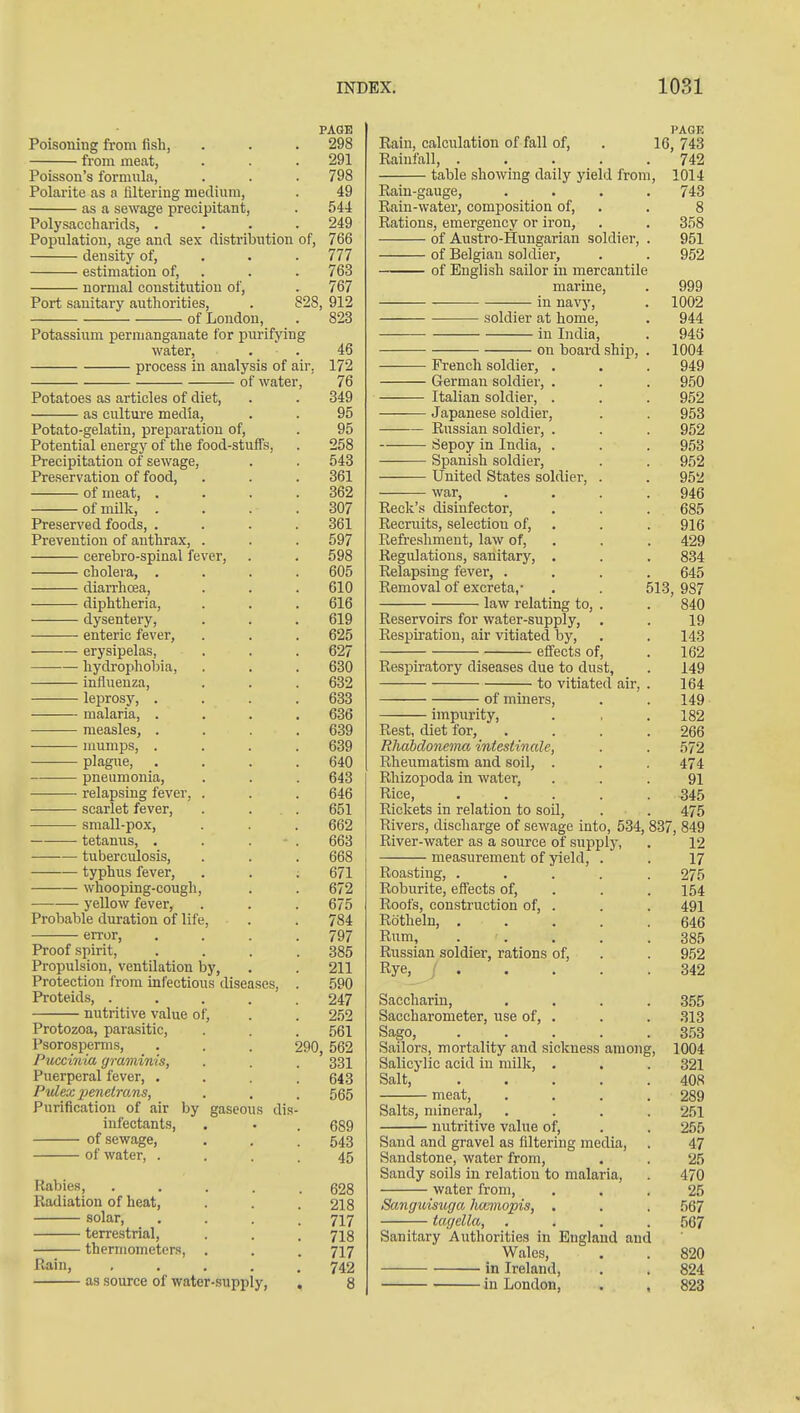 PAGE Poisoning from fish, . . . 298 from meat, . . . 291 Poisson's formula, . . . 798 Polarite as a filtering medium, . 49 as a sewage precipitant, . 544 Polysaccharicls, .... 249 Population, age and sex distribution of, 766 density of, . . . 777 estimation of, . . . 763 normal constitution of, . 767 Port sanitary authorities, . 828, 912 of London, . 823 Potassium permanganate for purifying water, . . 46 process in analysis of air, 172 of water, 76 Potatoes as articles of diet, . . 349 as cultm-e media, . . 95 Potato-gelatin, preparation of, . 95 Potential energy of the food-stuffs, . 258 Precipitation of sewage, . . 543 Preservation of food, . . . 361 of meat, .... 362 of milk, . . . .307 Preserved foods, .... 361 Prevention of anthrax, . . . 597 cerebro-spinal fever, . . 598 cholera, .... 605 diarrhoea, . . . 610 diphtheria, . . . 616 dysentery, . . . 619 enteric fever, . . . 625 erysipelas, . . . 627 hydrophobia, . . . 630 influenza, . . . 632 leprosy, .... 633 malaria, .... 636 ■—■ measles, .... 639 nmmps, .... 639 plague, .... 640 pneumonia, . . . 643 ■ relapsing fever, . . . 646 scarlet fever, . . . 651 small-pox, . . . 662 tetanus, . . . . 663 tuberculosis, . . . 668 typhus fever, . . . 671 whooping-cough, . . 672 yellow fever, . . . 675 Probable duration of life, . . 784 error, .... 797 Proof .spirit, . . . .385 Propulsion, ventilation by, . . 211 Protection from infectious diseases, . 590 Proteids, ..... 247 nutritive value of, . . 252 Protozoa, parasitic, . . . 561 Psorosperms, . . . 290 562 Puccinia graminis, . . . 331 Puerperal fever, .... 643 Pidex jjenetmns, . , . 555 Purification of air by gaseous dis- infectants, . . . 689 of sewage, . . .543 of water, .... 45 Rabies, 628 Radiation of heat, . . . 2I8 solar, .... 717 terrestrial, . . . 713 thermometers, . . . 717 Rain, ..... 742 as source of water-supply, . 8 PAGE Rain, calculation of fall of, . 16, 743 Rainfall 742 table showing daily yield from, 1014 Rain-gauge, .... 743 Rain-water, composition of, . . 8 Rations, emergency or iron, . . 358 of Austro-Hungarian soldier, . 951 of Belgian soldier, . . 952 of English sailor in mercantile marine, . 999 in navy, . 1002 soldier at home, . 944 in India, . 943 on board ship, . 1004 French soldier, . . . 949 German soldier, . . . 950 Italian soldier, . . . 952 Japanese soldier, . . 953 Russian soldier, . . . 952 iSepoy in India, . . . 953 Spanish soldier, . . 952 United States soldier, . . 952 war, . . . .946 Reek's disinfector, . . . 685 Recruits, selection of, . . . 916 Refreshment, law of, . . . 429 Regulations, sanitary, . . . 834 Relapsing fever, .... 645 Removal of excreta,- . . 513, 987 law relating to, . . 840 Reservoirs for water-supply, , . 19 Respiration, air vitiated by, . . 143 effects of, . 162 Respiratory diseases due to dust, . 149 to vitiated air, . 164 of miners, . . 149 impurity, . , .182 Rest, diet for, .... 266 RJiabdonenm intestinale, . . 572 Rheumatism and soil, . . . 474 Rhizopoda in water, ... 91 Rice, ..... 345 Rickets in relation to soil, . . 475 Rivers, discharge of sewage into, 534, 837, 849 River-w.ater as a source of supply, . 12 measurement of yield, . . 17 Roasting, ..... 275 Roburite, eflfects of, . . .154 Roofs, construction of, . . . 491 Rotheln, ..... 646 Rum, . . , . .385 Russian soldier, rations of, . . 952 Rye, ; 342 Saccharin, .... 355 Saccharometer, use of, . . . 313 Sago, 353 Sailors, mortality and sickness among, 1004 Salicylic acid in milk, . . . 321 Salt, 408 meat, . . . .289 Salts, mineral, .... 251 nutritive value of, . . 255 Sand and gravel as filtering media, . 47 Sandstone, water from, . . 2.5 Sandy soils in relation to malaria, . 470 water from, ... 25 Sanguisuffci hcmnopis, . . . 567 tagella, .... 567 Sanitary Authorities in England and Wales, . . 820 in Ireland, . . 824 in London, . , 823