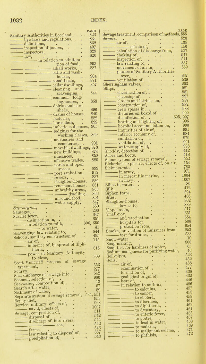 Sanitary Autliorities in Scotland, bye-laws and regulations, definitions, inspection of houses, —— inspectors, law, . . in relation to adultera- tion of food. PAGE 823 834 832 497 829 820 PAGE Sewage treatment, comparison of methods, 555 ci KOQ Sewers, air of, 893 alkali works, . 887 baths and wash- houses, . 904 - canal boats, . 871 - cellar dwellings, 857 - cleansing and scavenging, . 844 - common lodg- ing-houses, . 858 - dairies and cow- sheds, . 896 - drains of houses, 840 - factories, . 882 - horse-flesh, . 892 - infectious diseases, 905 - lodgings for the working classes, 869 - mortuaries and cemeteries, . 901 - movable dwellings, 873 - new buildings, 874 - nuisances, . 852 - offensive trades, 880 - parks and open spaces, - port sanitation, ■ sewers, . • slaughter-houses, • tenement houses, - unhealthy areas, • dwellings, ■ unsound food, • water-supply, Saprolegnia, Sausages, . Scarlet fever, disintectiou in, . . in relation to milk, .. to water. Scavenging, law relating to, . Schools, sanitary construction of, air of, . • •„,;,■ influence of, in spread of diph- theria, . • • . • power of Sanitary Authority to close, Scott-Moncrieff process of sewage treatment, . • • ■ Scurvy, . • • • Sea, discharge of sewage into, . Seamen, selection of, . Sea-water, composition of, .... Search after water. Sediment of water, . • Separate system of sewage removal. Sepoy diet, ' „ . * r Service, military, efl^ects ot, . naval, effects of. Sewage, composition of, disposal of, . . discharge of, into rivers. 899 912 837 889 861 863 866 891 847 560 288 647 . 651 306, 650 41 844 495 534 effects of, • sea. • farms,. . • • . law relating to disposal ol, precipitation of, 145 615 909 553 277 542 980 13 57 89 551 ■ 953 968 1007 511 542 544 542 546 837 543 calculation of discharge from, choking of, ... . inspection of, . law relating to, . movement of air in, powers of Sanitary Authorities over, .... ventilation of, . Sherringham valves. Ships, .... classification of, . cleansing of, . closets and latrines on, construction of, crew spaces in, . dietaries on board of, . disinfection of, . heating and lighting of, hospital accommodation on, . impurities of air of, interior economy of, sanitation of, . ventilation of, . water-supply of, . . Shoddy, detection of, . Shoes and boots, Shone system of sewage removal, Sicherheit explosive, effects of, on air, Sickness-rates, . . . • in army, . • . in mercantile marine, . m navy, . Silica in water, . Silk, Siphon traps. Sites, Slaughter-houses, law as to. Slop-closets, Small-pox, ami vaccination, hospitals for, protection from. Smoke, prevention of nuisances from, test for drains, . Snow-water, . . . • Soap-making, . . • Soap-test for hardness of water. Sodium manganese for purifying water. Soil-pipes, . . . • Soils, . . . . • air of, . examination of, . formation of, . geological origin of, . heat of, . . . • in relation to anthrax, to calculus, to cancer, to cholera, to diarrhcua, to diphtheria, . to dysentery, . to enteric fever, to goitre, . to lead in water, to malaria, . to malignant o?dema., . ' _ to phthisis, 528 135 156 537 541 541 837 539 837 539 203 981 981 997 987 982 988 999 695, 997 996 990 991 984 979 991 . 998 412 418 552 154 783 971 1004 1007 80 412 524 486 802 889 517 651 654 506 654 853 533 10 806 65 46 .523 432 438 477 436 432 446 456 457 458 458 461 462 464 465 467 468 469 471 472