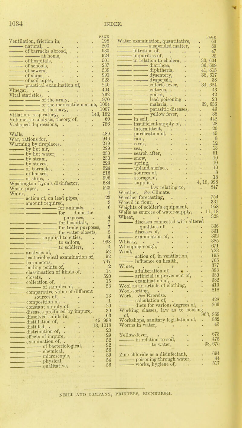 PAGE Ventilation, friction in, . . 198 natural, .... 200 of barracks abroad, . . • 930 at home, . . 924 of hospitals, . . . 501 of schools, . . . 237 of sewers, . . . 539 of ships, . . . .991 of soil pipes, . . . 523 practical examination of, . 240 Vinegar, ..... 404 Vital statistics, .... 762 of the army, . . 970 of the mercantile marine, 1004 of the navy, . . 1007 Vitiation, respiratory, . . 143, 182 Volumetric analysis, theory of, . 60 V-shaped depressions, . . . 756 Walls, 489 AVar, rations for, . . - 946 Warming by fireplaces, . . 219 — by hot air, . . .229 by hot water, . . . 230 by steam, . . . 230 by stoves, . . . 223 of barracks, . . . 924 of houses, ... . 216 of ships, . . . .996 Washington Lyon's disinfector, . 684 Waste pipes, .... 523 Water, 1 • action of, on lead pipes, . 23 amount required, . . 3 for animals. for domestic purposes, for hospitals, for trade purposes, for water-closets, supplied to cities, to sailors, to soldiers. • analysis of, ■ bacteriological examination of • barometers, ■ boiling points of, ■ classification of kinds of, ■ closets, • collection of, of samples of, . ■ comparative value of different sources of, . - composition of, . ■ constant supply of, - diseases produced by impure, - dissolved solids in, - distillation of, . - distilled, . - distribution of, . - effects of impure, - examination of, . of bacteriological, . chemical, . microscopic, physical, . (|ualitative, 7 5 4 998 4 52 92 747 2 14 520 15 53 13 1 20 30 63 45, 998 13, 1018 20 29 52 92 56 89 54 56 I'AGK Water examination, quantitative, . 60 suspended matter, . 89 filtration of, . .. . 47 impurities of, . . , 25 in relation to cholera, . 30, 604 diarrhcea, . 36, 609 diphtheria, . 41, 615 dysentery, . 38,617 :— dyspepsia, . . 38 — enteric fever, . 34, 624 entozoa, ... 43 goitre, . . .42 lead poisoning . . 23 malaria, . . 39, 636 ■ parasitic diseases, . 43 yellow fever, . . 38 in soil, .... 442 insufficient supply of, . . 28 intermittent, ... 20 purification of, . . . 45 rain, .... 8 river, .... 12 sea, .... 13 search after, ... 51 snow, . . . . 10 spring, .... 10 upland surface, ... . 10 sources of, ... 8 storage of, ... 18 supplies, . . 4,18,998 ■ law relating to, . 847 Weather. See Climate, Weather forecasting, Weevil in flour, . Weights of soldier's equipment. Wells as sources of water-supply. Wheat, .... diseases connected with altered qualities of, diseases of, examination of, . Whisky, .... Whooping-cough, Wind, . . action of, in ventilation, influence on health. Wines, adulteration of, • . artificial improvement of, examination of. 754 331 958 11, 18 328 336 331 332 385 671 723 195 705 377 383 380 382 410 818 428 266 Wool as an article of clothing. Wool-sorting, . ' . Worlc. See Exercise. calculation of, diets for various degrees of. Working classes, law as to housing of, . . . . 863,869 Workshops, sanitary legislation of, . 882 Worms in water, . . .43 Yellow-fever, .... 673 in relation to soil, . . 475 to water, . 38, 675 Zinc chloride as a disinfectant, . 694 poisoning through water, . 44 works, hygiene of, . . 817 NEILL AND COMPANY, PRINTERS, EDINBURGH.