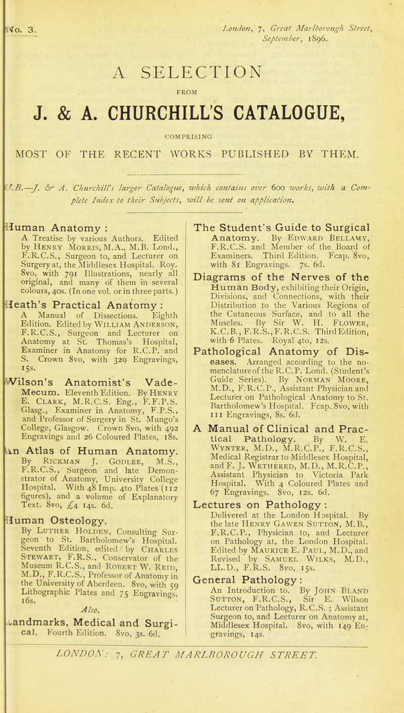 Septem ber, 1896. A SELECTION FROM J. & A. CHURCHILL'S CATALOGUE, COMPRISING MOST OF THE RECENT WORKS PUBLISHED BV^ THEM. \T.B.—J. fir' A. Chtirchiirs larger Catalogue, which contains over 600 ivorks, with a Com- plete Index to their Subjects, tuill be sent on application. Human Anatomy : A Treatise by various Authors. Edited by Henry Morris, M. A., M.B. Lond., F.R.C.S., Surgeon to, and Lecturer on Surgery at, the Middlesex Hospital. Roy. 8vo, with 791 Illustrations, nearly all original, and many of them in several colouis, 40s. (In one vol. or in three parts.) lleath's Practical Anatomy : A Manual of Dissections. Eighth Edition. Edited by William Anderson, F.R.C.S., Surgeon and Lecturer on Anatomy at St. Thomas's Hospital, Examiner in Anatomy for R.C.P. and S. Crown 8vo, with 329 Engravings, 15s. Wilson's Anatomist's Vade- Mecum. Eleventh Edition. By Henry E. Clark, M.R.C.S. Eng., F.F.P.S. Glasg., Examiner in Anatomy, F.P.S., and Professor of Surgery in St. Mungo's College, Glasgow. Crown 8vo, with 492 Engravings and 26 Coloured Plates, i8s. lin Atlas of Human Anatomy. By RiCKMAN J. GODLEE, M.S., F. R.C.S., Surgeon and late Demon- strator of Anatomy, University College Hospital. With 48 Imp. 4to Plates (112 figures), and a volume of Explanatory Text. 8vo, 14s. 6d. lluman Osteology. By Luther Holden, Consulting Sur- geon to St. Bartholomew's Hospital. Seventh Edition, edited by Charles Stewart, F.R.S., Conservator of the Museum R.C.S., and Robert W. Reid, M.D., F.R.C.S., Professor of Anatomy in the University of Aberdeen. 8vo, with 59 Lithographic Plates and 75 Engravings. 16s. Also. .;.andmarks, Medical and Surgi- cal. Fourth Edition. 8vo, 3s. 6d. The Student's Guide to Surgical Anatomy. By Edward Bellamy, F.R.C.S. and Member of the Board of Examiners. Third Edition. Fcap. 8vo, with 81 Engravings. 7s- 6d. Diagrams of the Nerves of the Human Body, exhibiting their Origin, Divisions, and Connections, with their Distribution to the Various Regions of the Cutaneous Surface, and to all the Muscles. By Sir W. H. Flower, K. C. B., F. R.S., F. R. C. S. Third Edition, with 6 Plates. Royal 4to, I2s. Pathological Anatomy of Dis- eases. Arranged according to the no- menclatureof the R.C.P. Lond. (Student's Guide Series). By Norman Moore, M.D., F.R.C.P., Assistant Physician and Lecturer on Pathological Anatomy to St. Bartholomew's Hospital. Fcap. 8vo, with III Engravings, 8s. 6d. A Manual of Clinical and Prac- tical Pathology. By W. E. Wynter, M.D., M.R.C.P., F.R.C.S., Medical Registrar to Middlesex Hospital, andF. J. Wethered, M.D., M.R.C.P., Assistant Physician to Victoria Park Hospital. With 4 Coloured Plates and 67 Engravings. 8vo, 12s. 6d. Lectures on Pathology : Delivered at the London Hospital. By the late Henry Gawen Sutton, M.B., F.R.C.P., Physician to, and Lecturer on Pathology at, the London Hospital. Edited by Maurice E. Paul, M.D., and Revised by Samuel Wilks, M.D., LL.D., F.R.S. 8vo, 15s. General Pathology: An Introduction to. By John Eland Sutton, F.R.C.S., Sir E. Wilson Lecturer on Pathology, R.C.S. ; Assistant Surgeon to, and Lecturer on Anatomy at, Middlesex Hospital. 8vo, with 149 En- gravings, 14s.