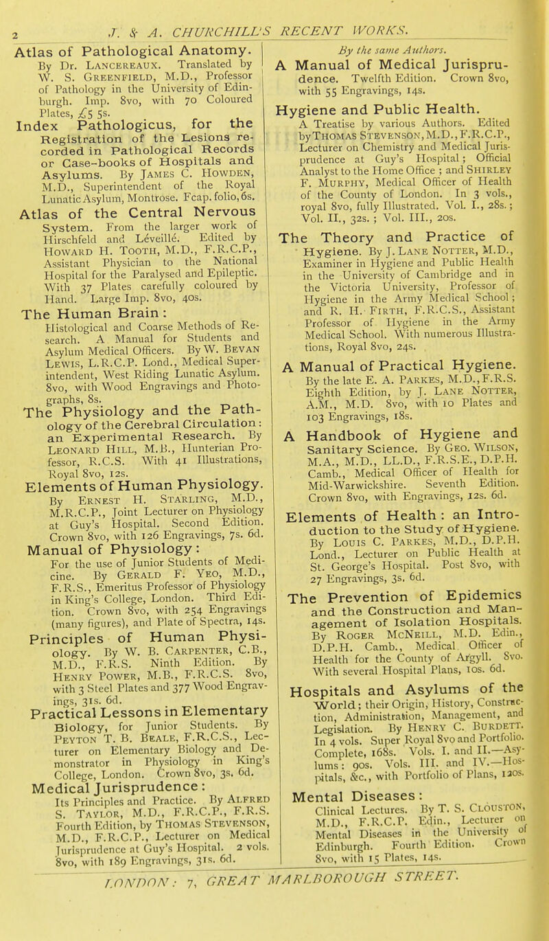 Atlas of Pathological Anatomy. By Dr. Lancereaux. Translated by W. S. Greenfield, M.D., Professor of Pathology in the University of Edin- burgh. Imp. 8vo, with 70 Coloured Plates, 5s. Index Pathologicus, for the Registration of the Lesions re- corded in Pathological Records or Case-books of Hospitals and Asylums. By James C. Howden, M.D., Superintendent of the Royal Lunatic Asylum, Montrose. Fcap. folio, 6s. Atlas of the Central Nervous System. From the larger work of Hirschfeld and Leveille. Edited by Howard H. Tooth, M.D., F.R.C.P., Assistant Physician to the National Hospital for the Paralysed and Epileptic. With 37 Plates carefully coloured by Hand. Large Imp. 8vo, 40s. The Human Brain: Histological and Coarse Methods of Re- search. A Manual for Students and Asylum Medical Officers. ByW. Bevan Lewis, L.R.C.P. Lond., Medical Super- intendent, West Riding Lunatic Asylum. 8vo, with Wood Engravings and Photo- graphs, 8s. The Physiology and the Path- ology of the Cerebral Circulation: an Experimental Research. By Leonard Hill, M.B., Hunterian Pro- fessor, R.C.S. With 41 Illustrations, Royal 8vo, 12s. Elements of Human Physiology. By Ernest H. Starling, M.D., M.R.C.P., Joint Lecturer on Physiology at Guy's Hospital. Second Edition. Crown 8vo, with 126 Engravings, 7s. 6d. Manual of Physiology: For the use of Junior Students of Medi- cine. By Gerald F. Yeo, M.D., F.R.S., Emeritus Professor of Physiology in King's College, London. Third Edi- tion. Crown 8vo, with 254 Engravings (many figures), and Plate of Spectra, 14s. Principles of Human Physi- ology. By W. B. Carpenter, C.B., M.D., F.R.S. Ninth Edition. By Henry Power, M.B., F.R.C.S. 8vo, with 3 Steel Plates and 377 Wood Engrav- ings, 31s. 6d. _ Practical Lessons in Elementary Biology, for Junior Students. By Peyton T. B. Beale, F.R.C.S., Lec- turer on Elementary Biology and De- monstrator in Physiology in King's College, London. Crown 8vo, 3s. 6d. Medical Jurisprudence: Its Principles and Practice. By Alfred S. Taylor, M.D., F.R.C.P., F.R.S. Fourth Edition, by Thomas Stevenson, M.D., F.R.C.P., Lecturer on Medical Jurisprudence at Guy's Hospital. 2 vols. 8vo, with 189 Engravings, 31s. 6d. By the same Authors. A Manual of Medical Jurispru- dence. Twelfth Edition. Crown 8vo, with 55 Engravings, 14s. Hygiene and Public Health. A Treatise by various Authors. Edited by Thomas Stevenson, M.D.,F.R.C.P., Lecturer on Chemistry and Medical Juris- prudence at Guy's Hospital; Official Analyst to the Home Office ; and Shirley F. Murphy, Medical Officer of Health of the County of London. In 3 vols., royal 8vo, fully Illustrated. Vol. I., 28s.; Vol. XL, 32s. ; Vol. III., 20s. The Theory and Practice of Hygiene. By J. Lane Notter, M.D., Examiner in Hygiene and Public Health in the University of Cambridge and in the Victoria University, Professor of Hygiene in the Army Medical School; and R. H. Firth, F.R.C.S., Assistant Professor of Hygiene in the Army Medical School. With numerous Illustra- tions, Royal 8vo, 24s. A Manual of Practical Hygiene. By the late E. A. Parkes, M.D.,F.R.S. Eighth Edition, by J. Lane Notter, A.M., M.D. 8vo, with 10 Plates and 103 Engravings, i8s. A Handbook of Hygiene and Sanitary Science. By Geo. Wilson, M.A., M.D., LL.D., F.R.S.E., D.P.H. Camb., Medical Officer of Health for Mid-Warwickshire. Seventh Edition. Crown 8vo, with Engravings, I2s. 6d. Elements of Health: an Intro- duction to the Study of Hygiene. By Louis C. Parkes, M.D., D.P.H. Lond., Lecturer on Public Health at St. George's Hospital. Post 8vo, with 27 Engravings, 3s, 6d. The Prevention of Epidemics and the Construction and Man- agement of Isolation Hospitals. By Roger McNeill, M.D. Edin., D.P.H. Camb., Medical Officer of Health for the County of Argyll. Svc With several Hospital Plaps, los. 6d. Hospitals and Asylums of the World; their Origin, History, Constmc- tion. Administration, Management, and Legislation. By Henry C. Burdett. In 4 vols. Super Royal 8vo and Portfolio. Complete, i68s. Vols. I. and II.—Asy- lums: 90s. Vols. III. and IV.-Hos- pitals, &c., with Portfolio of Plans, laos. Mental Diseases: Clinical Lectures. By T. S. Clouston, M.D., F.R.C.P. Edin., Lecturer on Mental Diseases in the University ol Edinburgh. Fourth Edition. Crown 8vo, with 15 Plates, 14s.