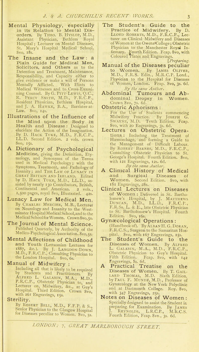 Mental Physiology, especially in its Relation to Mental Dis- orders. By Theo. B. Hyslop, M.D., Assistant Physician, Bethlem Royal Hospital; Lecturer on Mental Diseases, St. Mary's Hospital Medical School. Svo, 18s. The Insane and the Law: a Plain Guide for Medical Men, Solicitors, and Others as to the Detention and Treatment, Maintenance, Responsibility, and Capacity either to give evidence or make a will of Persons Mentally Afflicted. With Hints to Medical Witnesses and to Cross-Exaini- ning Counsel. By G. Pitt-Lewis, Q.C., R. Percy Smith, M.D., F.R.C.P., Resident Physician, Bethlem Hospital, and J. A. Hawke, B.A., Barrister-at- Law. Svo, 14s. Illustrations of the Influence of the Mind upon the Body in Health and Disease : Designed to elucidate the Action of the Imagination. By D. Hack Tuke, M.D., F.R.C.P., LL.D. Second Edition. 2 vols, crown Svo, 15s. A Dictionary of Psychological Medicine, giving the Definition, Ety- mology, and Synonyms of the Terms used in Medical Psychology; with the Symptoms, Treatment, and Pathology of Insanity; and The Law of Lunacy in Great Britain and Ireland. Edited by D. PIack Tuke, M.D., LL.D., as- sisted by nearly 130 Contributors, British, Continental and American. 2 vols., 1,500 pages, royal Svo, Illustrated. 42s. Lunacy Law for Medical Men. By Charles Mercier, M.B., Lecturer on Neurology and Insanity to the West- minster Hospital Medical School,and to the MedicalSchoolforWomen. Crown8vo,Ss. The Journal of Mental Science. Published Quarterly, by Authority of the Medico-Psychological Association. Svo,5s. Mental Affections of Childhood and Youth (Lettsomian Lectures for 1S87, &c.). By J. Langdon-Down, M.D., F.R.C.P., Consulting Physician to the London Hospital. Svo, 6s. Manual of Midwifery : Including all that is likely to be required by Students and Practitioners. By Alfred L. Galabin, M.A., M.D., F.R^C.P., Obstetric Physician to, and Lecturer on, Midwifery, &c., at Guy's Hospital. Third Edition. Crown Svo, with 261 Engravings, 15s. ' Sterility. By Robert Bell, M.D., F.F.P. & S., Senior Physician to the Glasgow Hospital for Diseases peculiar to Women. Svo, 5s. The Student's Guide to the Practice of Midwifery, By D. Lloyd Roberts, M.D., F.R.C.P., Lec- turer on Clinical Midwifery and Diseases of Women at the Owens'College; Obstetric Physician to the Manchester Royal In- firmary. Fourth Edition. Fcap. Svo, with Coloured Tlates and Engravings. [Preparing. Manual of the Diseases peculiar to Women. By James Oliver, M.D., F.R.S. Edin., M.R.C.P. Lond., Phy.'sician to the Hospital for Diseases of Women, London. Fcap. Svo, 3s. 6d. By the same Aitthor. Abdominal Tumours and Ab- dominal Dropsy in Women. Crown Svo, 7s. 6d. Obstetric Aphorisms : For the Use of Students commencing Midwifery Practice. By Joseph G. Swayne, M.D. Tenth Edition. Fcap. Svo, with 20 Engravings, 3s. 6d. Lectures on Obstetric Opera- tions : Including the Treatment of Hasmorrhage, and forming a Guide to the Management of Difficult Labour. By Robert Barnes, M.D., F.R.C.P., Consulting Obstetric Physician to St. George's Hospital. Fourth Edition. Svo, with 121 Engravings, 12s. 6d. By the same Author. A Clinical History of Medical and Surgical Diseases of Women. Second Edition. Svo, with 181 Engravings, 2Ss. Clinical Lectures on Diseases of Women : Delivered in St. Bartho- lomew's Hospital, by J. Matthews Duncan, M.D., LL.D., F.R.C.P., F.R.Ss. L. & E., late Obstetric Physician to St. Bartholomew's Hospital. Fourth Edition. Svo, i6s. Gynaecological Operations : (Handbook of). By Alban H. G. Doran, F.R.C.S., Surgeon to the Samaritan Hos- pital. Svo, with 167 Engravings, 15s. The Student's Guide to the Diseases of Women. By Alfred L. Galabin, M.A., M.D., F.R.C.P., Obstetric Physician to Guy's Hospital. Fifth Edition. Fcap. Svo, with 142 Engravings, Ss. 6d. A Practical Treatise on the Diseases of Women. By T. Gail- lard Thomas, M.D. Sixth Edition, by Paul F. Mundi5, M.D., Professor of Gynaecology at the New York Polyclinic and at Dartmouth College. Roy. Svo, with 347 Engravings, 25s. Notes on Diseases of Women : Specially designed to assist the Student in preparing for Examination. By James J. Reynolds, L.R.C.P., M.R.C.S. Fourth Edition, Fcap. Svo., 3s. 6d.