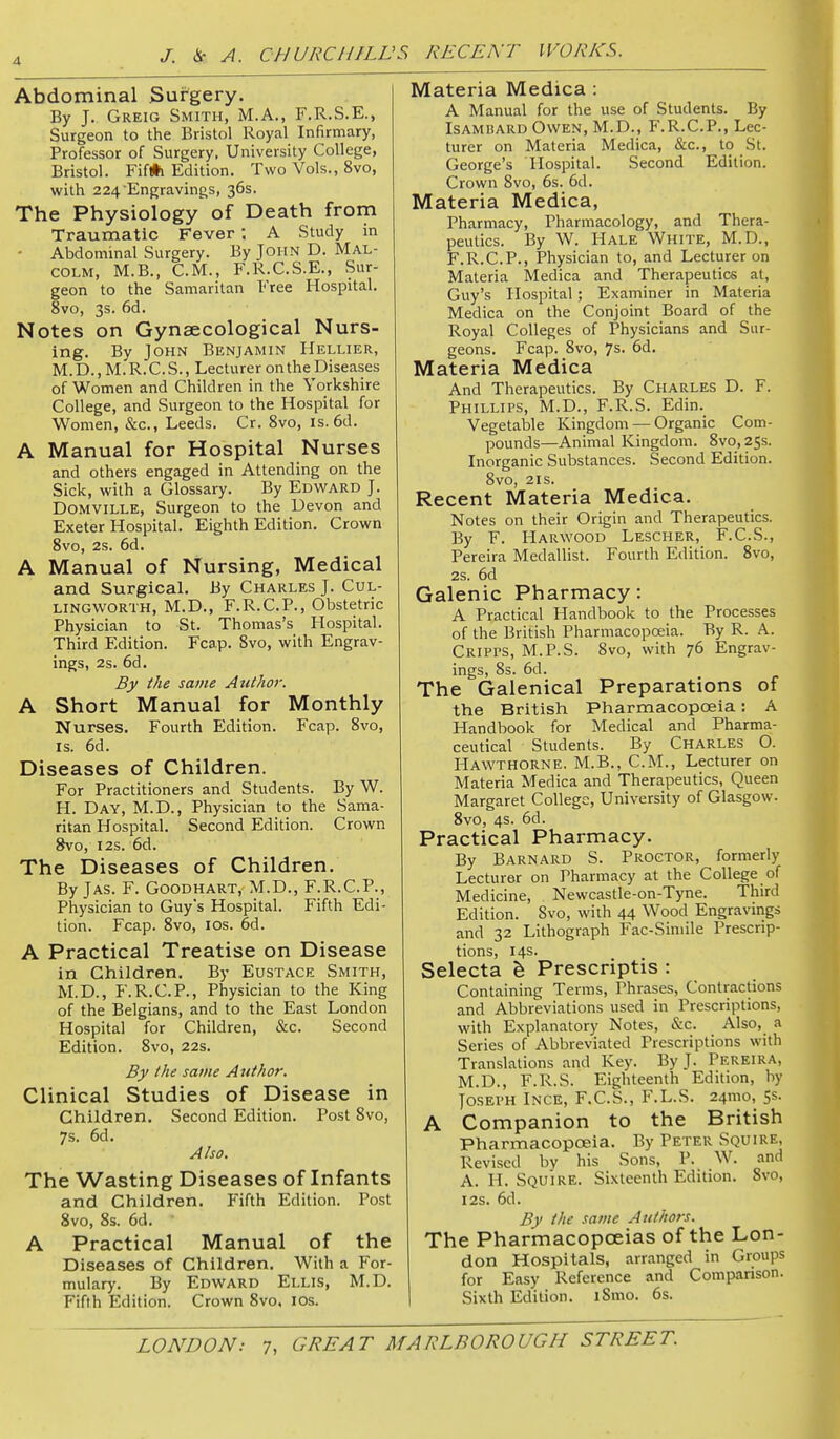 Abdominal Sufgery. By J. Greig Smith, M.A., F.R.S.E., Surgeon to the Bristol Royal Infirmary, Professor of Surgery, University College, Bristol. Fif#i Edition. Two Vols., 8vo, with 224 Engravings, 36s. The Physiology of Death from Traumatic Fever ; A Study in • Abdominal Surgery. By John D. Mal- colm, M.B., CM., F.R.C.S.E., Sur- geon to the Samaritan Free Hospital. 8vo, 3s. 6d. Notes on Gynaecological Nurs- ing. By John Benjamin Hellier, M. D., M.'R.C. S. , Lecturer on the Diseases of Women and Children in the Yorkshire College, and Surgeon to the Hospital for Women, &c., Leeds. Cr. 8vo, is. 6d. A Manual for Hospital Nurses and others engaged in Attending on the Sick, with a Glossary. By Edward J. DOMVILLE, Surgeon to the Devon and Exeter Hospital. Eighth Edition. Crown Svo, 2s. 6d. A Manual of Nursing, Medical and SurgicaL By Charles J. Cul- LINGWORTH, M.D., F.R.C.P., Obstetric Physician to St. Thomas's Hospital. Third Edition. Fcap. Svo, with Engrav- ings, 2s. 6d. By the same Author. A Short Manual for Monthly Nurses. Fourth Edition. Fcap. Svo, IS. 6d. Diseases of Children. For Practitioners and Students. By W. H. Day, M.D., Physician to the Sama- ritan Hospital. Second Edition. Crown 8vo, I2s. 6d. The Diseases of Children. By Jas. F. Goodhart, M.D., F.R.C.P., Physician to Guy's Hospital. Fifth Edi- tion. Fcap. Svo, ICS. 6d. A Practical Treatise on Disease in Children, By Eustace Smith, M.D., F.R.C.P., Physician to the King of the Belgians, and to the East London Hospital for Children, &c. Second Edition. Svo, 22s. By the same Author. Clinical Studies of Disease in Children. Second Edition. Post Svo, 7s. 6d. Also. The Wasting Diseases of Infants and Children. Pifth Edition. Post Svo, Ss. 6d. A Practical Manual of the Diseases of Children. With a For- mulary. By Edward Ellis, M.D. Fifth Edition. Crown Svo, los. Materia Medica : A Manual for the use of Students. By ISAMHARD Owen, M.D., F.R.C.P., Lec- turer on Materia Medica, &c., to St. George's Hospital. Second Edition. Crown Svo, 6s. 6d. Materia Medica, Pharmacy, Pharmacology, and Thera- peutics. By W. Hale White, M.D., F.R.C.P., Physician to, and Lecturer on Materia Medica and Therapeutics at, Guy's Hospital; Examiner in Materia Medica on the Conjoint Board of the Royal Colleges of Physicians and Sur- geons. Fcap. Svo, 7s. 6d. Materia Medica And Therapeutics. By Charles D. F. Phillips, M.D., F.R.S. Edin. Vegetable Kingdom — Organic Com- pounds—Animal Kingdom. Svo, 258. Inorganic Substances. Second Edition. Svo, 2IS. Recent Materia Medica. Notes on their Origin and Therapeutics. By F. Harwood Lescher, F.C.S., Pereira Medallist. Fourth Edition. Svo, 2s. 6d Galenic Pharmacy: A Practical Handbook to the Processes of the British Pharmacopoeia. By R. A. Cripps, M.P.S. Svo, with 76 Engrav- ings, 8s. 6d. The Galenical Preparations of the British Pharmacopoeia: A Handbook for Medical and Pharma- ceutical Students. By Charles O. Hawthorne. M.B., CM., Lecturer on Materia Medica and Therapeutics, Queen Margaret College, University of Glasgow. Svo, 4s. 6d. Practical Pharmacy. By Barnard S. Proctor, formerly Lecturer on Pharmacy at the College of Medicine, Newcastle-on-Tyne. Third Edition. Svo, with 44 Wood Engravings and 32 Lithograph Fac-Siniile Prescrip- tions, 14s. Selecta h Prescriptis : Containing Terms, Phrases, Contractions and Abbreviations used in Prescriptions, with Explanatory Notes, &c. Also, a Series of Abbreviated Prescriptions with Translations and Key. By J. Pereira, M.D., F.R.S. Eighteenth Edition, by Joseph Ince, F.C.S., F.L.S. 24mo, 5s. A Companion to the British Pharmacopoeia. By Peter Squire, Revised by his Sons, P. W. and A. H. Squire. Sixteenth Edition. Svo, I2S. 6d. By the same Authors. The Pharmacopoeias of the Lon- don Hospitals, arranged in Groups for Easy Reference and Comparison. Sixth Edition. iSmo. 6s.