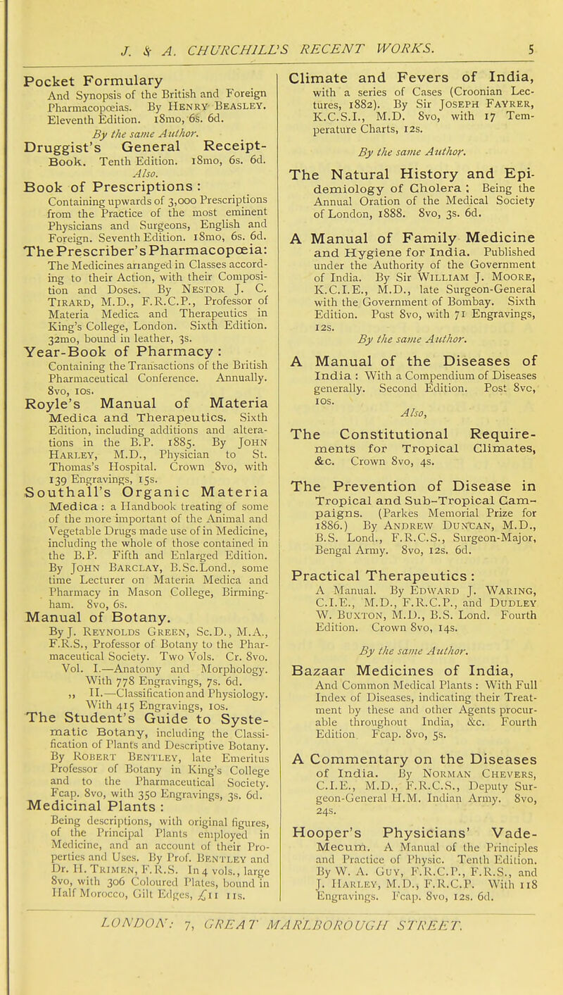 Pocket Formulary And Synopsis of the British and Foreign Pharmacopceias. By Henry Beasley. Eleventh Edition. i8mo, -6s. 6d. By the same AiUhoi: Druggist's General Receipt- Book. Tenth Edition. iSmo, 6s. 6d. Also. Book of Prescriptions : Containing upwards of 3,cx)0 Prescriptions from the Practice of the most eminent Physicians and Surgeons, English and Foreign. Seventh Edition. i8mo, 6s. 6d. The Prescriber's Pharmacopoeia: The Medicines arianged in Classes accord- ing to their Actionj^with their Composi- tion and Doses. By Nestor J. C. TiRARD, M.D., F.R.C.P., Professor of Materia Medica and Therapeutics in King's College, London. Sixth Edition. 32mo, bound in leather, 3s. Year-Book of Pharmacy : Containing the Transactions of the British Pharmaceutical Conference. Annually. 8vo, I OS. Royle's Manual of Materia Medica and Therapeutics. Sixth Edition, including additions and altera- tions in the B.P. 1885. By John Harley, M.D., Physician to St. Thomas's Hospital. Crown .8vo, with 139 Engravings, 15s. Southall's Organic Materia Medica : a Handbook treating of some of the more important of the Animal and Vegetable Drugs made use of in Medicine, including the whole of those contained in the B.P. Fifth and Enlarged Edition. By John Barclay, B.Sc.Lond., some time Lecturer on Materia Medica and Pharmacy in Mason College, Birming- ham. 8vo, 6s. Manual of Botany. By J. Reynolds Green, Sc.D. , M.A., F.R.S., Professor of Botany to the Phar- maceutical Society. Two Vols. Cr. 8vo. Vol. I.—Anatomy and Morphology. With 778 Engravings, 7s. 6d. H.—Classification and Physiology. With 415 Engravings, ids. The Student's Guide to Syste- matic Botany, including the Classi- fication of Plants and Descriptive Botany. By Robert Bentley, late Emeritus Professor of Botany in King's College and to the Pharmaceutical Society. Fcap. 8vo, with 350 Engravings, 3s. 6d. Medicinal Plants : Being descriptions, with original figures, of the Principal Plants employed in Medicine, and an account of their Pro- perties and Uses. By Prof. Bentley and Dr. H. Trimen, F.R.S. In 4 vols., large 8vo, with 306 Coloured Plates, bound in Half Morocco, Gilt Edges, £\i iis. Climate and Fevers of India, with a series of Cases (Croonian Lec- tures, 1882). By Sir Joseph Fayrer, K.C.S.I., M.D. 8vo, with 17 Tem- perature Charts, I2s. By the same Author. The Natural History and Epi- demiology of Cholera ; Being the Annual Oration of the Medical Society of London, 1888. 8vo, 3s. 6d, A Manual of Family Medicine and Hygiene for India. Published under the Authority of the Government of India. By Sir William J. Moore, K.C.I.E., M.D., late Surgeon-General with the Government of Bombay. Sixth Edition. Post 8vo, with 71 Engravings, I2S. By the same Author. A Manual of the Diseases of India : With a Compendium of Diseases generally. Second Edition. Post 8vc, lOS. Also, The Constitutional Require- ments for Tropical Climates, &c. Crown 8vo, 4s. The Prevention of Disease in Tropical and Sub-Tropical Cam- paigns. (Parkes Memorial Prize for 1886.) By Andrew Dun'can, M.D., B.S. Lond., F.R.C.S., Surgeon-Major, Bengal Army. 8vo, 12s. 6d. Practical Therapeutics : A Manual. By Edward J. Waring, CLE., M.D., F.R.C.P., and Dudley W. Buxton, M.D., B.S. Lond. Fourth Edition. Crown 8vo, 14s. By the same Author. Bazaar Medicines of India, And Common Medical Plants : With Full Index of Diseases, indicating their Treat- ment by these and other Agents procur- able throughout India, &c. Fourth Edition. Fcap. 8vo, 5s. A Commentary on the Diseases of India. By Norman Chevers, CLE., M.D., F.R.C.S., Deputy Sur- geon-General H.M. Indian Army. 8vo, 24s. Hooper's Physicians' Vade- Mecuni. A Manual of the Principles and Practice of Physic. Tenth Edition. ByW. A. Guy, F.R.C.P., F.R.S., and J. Harley, M.D., F.R.C.P. With 118 Engravings. Fcap. 8vo, 12s. 6d.