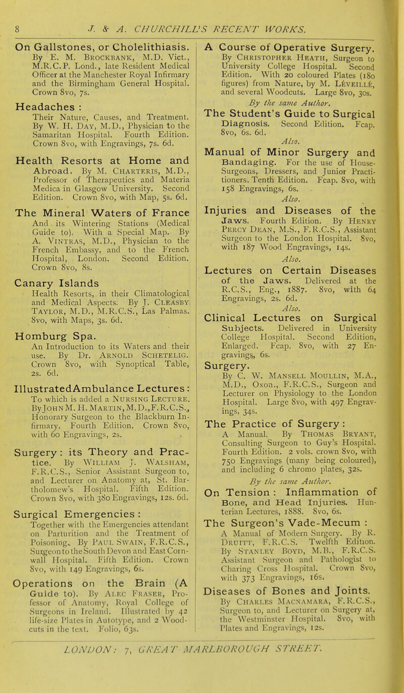 On Gallstones, or Cholelithiasis. By E. M. Brockbank, M.D. Vict., M.R.C.P. Lond., late Resident Medical Oflicer at the Manchester Royal Infirmary and the Birmingham General Hospital. Crown 8vo, 7s. Headaches : Their Nature, Causes, and Treatment. By W. n. Day, M.D., Physician to the Samaritan Hospital. Fourth Edition. Crown 8vo, with Engravings, 7s. 6d. Health Resorts at Home and Abroad. By M. Charteris, M.D., Professor of Therapeutics and Materia Medica in Glasgow University. Second Edition. Crown 8vo, with Map, 5s. 6d. The Mineral Waters of France And its Wintering Stations (Medical Guide to). With a Special Map. By A. ViNTRAS, M.D., Physician to the French Embassy, and to the French Hospital, London. Second Edition. Crown 8vo, 8s. Canary Islands Health Resorts, in their Climatological and Medical Aspects. By J. Cleasby Taylor, M.D., M.R.C.S., Las Palmas. 8vo, with Maps, 3s. 6d. Homburg Spa. An Introduction to its Waters and their use. By Dr. Arnold Schetelig. Crown 8vo, with Synoptical Table, 2s. 6d. IllustratedAmbulance Lectures: To which is added a Nursing Lecture. ByJoHNM. H. Martin,M.D.,F.R.C.S.j Honorary Surgeon to the Blackburn In- firmary. Fourth Edition. Crown 8vo, with 60 Engravings, 2s. Surgery: its Theory and Prac- tice. By William J. Walsham, F.R.C.S., Senior Assistant Surgeon to, and Lecturer on Anatomy at, St. Bar- tholomew's Hospital. Fifth Edition. Crown 8vo, with 380 Engravings, 12s. 6d. Surgical Emergencies : Together with the Emergencies attendant on Parturition and the Treatment of Poisoning. By Paul Swain, F.R.C.S., Surgeon to the South Devon and East Corn- wall Hospital. Fifth Edition. Crown 8vo, with 149 Engravings, 6s. Operations on the Brain (A Guide to). P.y Alec Eraser, Pro- fessor of Anatomy, Royal College of .Surgeons in Ireland. Illustrated by 42 life-size Plates in Autotype, and 2 Wood- cuts in the text. P'olio, 63s. A Course of Operative Surgery. By Christopher Heath, Surgeon to University College Hospital. Second Edition. With 20 coloured Plates (180 figures) from Nature, by M, LfevEiLLfe, and several Woodcuts. Large 8vo, 30s. By the savie Author. The Student's Guide to Surgical Diagnosis. Second Edition. Fcap. 8vo, 6s. 6d. Also. Manual of Minor Surgery and Bandaging. For the use of House- Surgeons, Dressers, and Junior Practi- tioners. Tenth Edition. Fcap. 8vo, with 158 Engravings, 6s. Also. Injuries and Diseases of the Jaws. Fourth Edition. By PIenry Percy Dean, M.S., F.R.C.S., Assistant Surgeon to the London Hospital. 8vo, with 187 Wood Engravings, 14s. Also. Lectures on Certain Diseases of the Jaws. Delivered at the R.C.S., Eng., 1887. 8vo, with 64 Engravings, 2s. 6d. Also. Clinical Lectures on Surgical Subjects. Delivered in University College llospital. Second Edition, Enlarged. Fcap. 8vo, with 27 En- gravings, 6s. Surgery. By C. W. Mansell Moullin, M.A., M.D., Oxon., F.R.C.S., Surgeon and Lecturer on Physiology to the London Hospital. Large 8vo, with 497 Engrav- ings, 34s. The Practice of Surgery: A Manual. By Thomas Bryant, Consulting Surgeon to Guy's Hospital. Fourth Edition. 2 vols, crown 8vo, with 750 Engravings (many being coloured), and including 6 chromo plates, 32s. By the same Author. On Tension : Inflammation of Bone, and Head Injuries. Hun- terian Lectures, 1888. 8vo, 6s. The Surgeon's Vade-Mecum : A Manual of Modern Surgery. By R. Druitt, F.R.C.S. Twelfth Edition. By Stanley Boyd, M.B., F.R.C.S. Assistant Surgeon and Pathologist to Charing Cross Hospital. Crown 8vo, with 373 Engravings, i6s. Diseases of Bones and Joints. By Charles Macnamara, F.R.C.S., Surgeon to, and Lecturer on Surgery at, the Westminster Hospital. 8vo, with Plates and Engravings, 12s. LONDON: 7, CKEAT yJ/v ARLBOROUGH STREET.