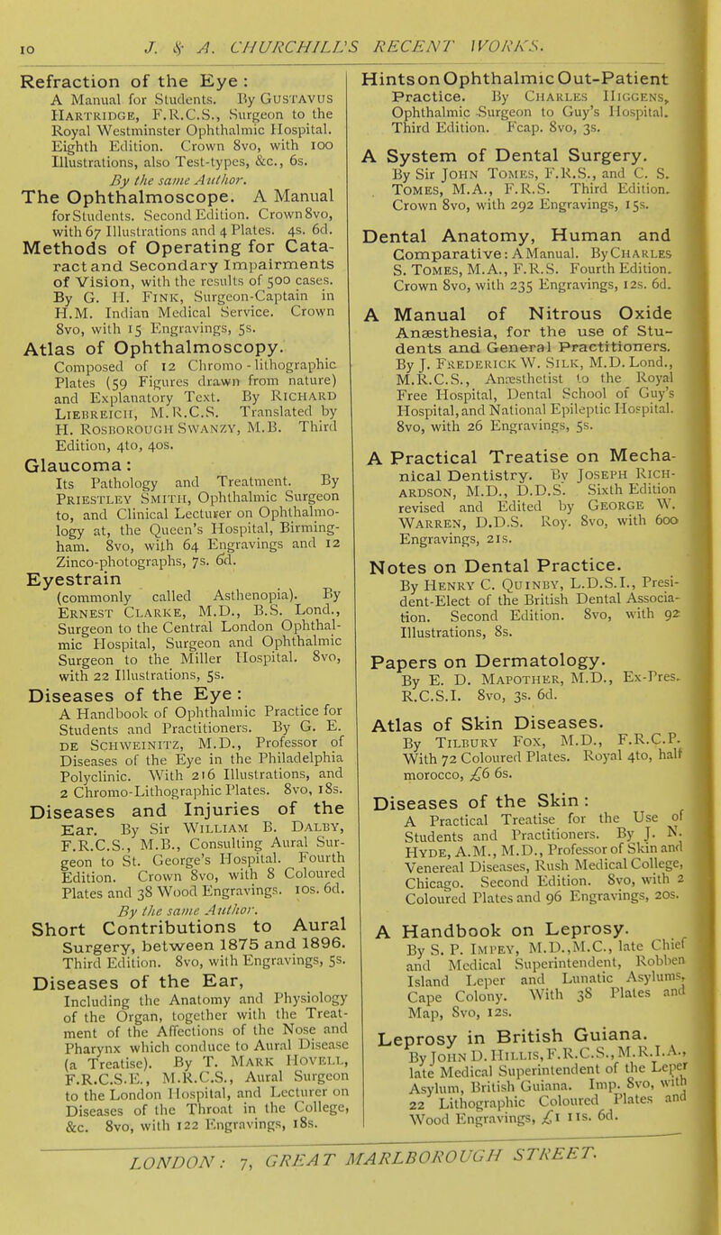 Refraction of the Eye : A Manual for Students. By GusTAVUS Hartridge, F.R.C.S., Surgeon to the Royal Westminster Ophthalmic Hospital. Eighth Edition. Crown 8vo, with loo Illustrations, also Test-types, &c., 6s. By the same Author. The Ophthalmoscope. A Manual forStudents. Second Edition. Crown8vo, with 67 Illustrations and 4 Plates. 4s. 6d. Methods of Operating for Cata- ract and Secondary Impairments of Vision, with the results of 500 cases. By G. H. Fink, Surgeon-Captain in H.M. Indian Medical Service. Crown 8vo, with 15 Engravings, 5s. Atlas of Ophthalmoscopy. Composed of 12 Chromo - lithographic Plates (59 Figures drawn from nature) and Explanatory Text, By Richard LiEBREicii, M.R.C.S. Translated by H. RosBOROUGii SwANZY, M.B. Third Edition, 4to, 40s. Glaucoma: Its Pathology and Treatment. By Priestley Smith, Ophthalmic Surgeon to, and Clinical Lectuver on Ophthalmo- logy at, the Queen's Hospital, Birming- ham. 8vo, with 64 Engravings and 12 Zinco-photographs, 7s. ^d. Eyestrain (commonly called Asthenopia). By Ernest Clarke, M.D., B.S. Lond., Surgeon to the Central London Ophthal- mic Hospital, Surgeon and Ophthalmic Surgeon to the Miller Hospital. 8vo, with 22 Illustrations, 5s. Diseases of the Eye : A Handbook of Ophthalmic Practice for Students and Practitioners. By G. E. DE ScHWEiNiTZ, M.D., Professor of Diseases of the Eye in the Philadelphia Polyclinic. With 216 Illustrations, and 2 Chromo-Lithographic Plates. 8vo, i8s. Diseases and Injuries of the Ear, By Sir William B. Dalby, F.R.C.S., M.B., Consulting Aural Sur- geon to St. George's Hospital. Fourth Edition. Crown 8vo, with 8 Coloured Plates and 38 Wood Engravings. los. 6d. By the same Author. Short Contributions to Aural Surgery, between 1875 and 1896. Third Edition. 8vo, with Engravings, 5s. Diseases of the Ear, Including the Anatomy and Physiology of the Organ, together with the Treat- ment of the Affections of the Nose and Pharynx which conduce to Aural Disease (a Treatise). By T. Mark Hovell, F.R.C.S.E., M.R.C.S., Aural Surgeon to the London Hospital, and Lecturer on Diseases of the Throat in the College, &c. 8vo, with 122 Engravings, iSs. Hints on Ophthalmic Out-Patient Practice. By Charles Higgens,, Ophthalmic Surgeon to Guy's Hospital. Third Edition. P'cap. 8vo, 3s. A System of Dental Surgery. By Sir JOHN Tomes, F.R.S., and C. S. Tomes, M.A., F.R.S. Third Edition. Crown 8vo, with 292 Engravings, 15s. Dental Anatomy, Human and Comparative: A Manual. By Charles S. Tomes, M.A., F.R.S. Fourth Edition. Crown 8vo, with 235 Engravings, 12s. 6d. A Manual of Nitrous Oxide Anaesthesia, for the use of Stu- dents and General Practitioners, By J. Frederick W. Silk, M.D. Lond., M.R.C.S., Anesthetist to the Royal Free Hospital, Dental School of Guy's Hospital, and National Epileptic Ilospital. 8vo, with 26 Engravings, 5s. A Practical Treatise on Mecha- nical Dentistry. Bv Joseph Rich- ardson, M.D., D.D.S. Sixth Edition revised and Edited by George W. Warren, D.D.S. Roy. 8vo, with 600 Engravings, 21s. Notes on Dental Practice. By Henry C. Quinby, L.D.S.L, Presi- dent-Elect of the British Dental Associa- tion. Second Edition. 8vo, with 92 Illustrations, 8s. Papers on Dermatology. By E. D. Mapother, M.D., Ex-Pres, R.C.S.I. 8vo, 3s. 6d. Atlas of Skin Diseases. By Tilbury Fox, M.D., F.R.C.P. With 72 Coloured Plates. Royal 4to, half morocco, £6 6s. Diseases of the Skin : A Practical Treatise for the Use of Students and Practitioners. By J. N. Hyde, A.M., M.D., Professor of Skm and Venereal Diseases, Rush Medical College, Chicago. Second Edition. 8vo, with 2 Coloured Plates and 96 Engravings, 20s. A Handbook on Leprosy. By S. P. Impey, M.D.,M.C., late Chief and Medical Superintendent, Robben Island Leper and Lunatic Asylums, Cape Colony. With 38 Plates and Map, 8vo, I2s. Leprosy in British Guiana. ByJoHND.HiLLis,F.R.C.S.,M.R.I.A., late Medical Superintendent of the Leper Asylum, British Guiana. Imp. Svo, with 22 Lithographic Coloured Plates and Wood Engravings, £1 ns. 6d.