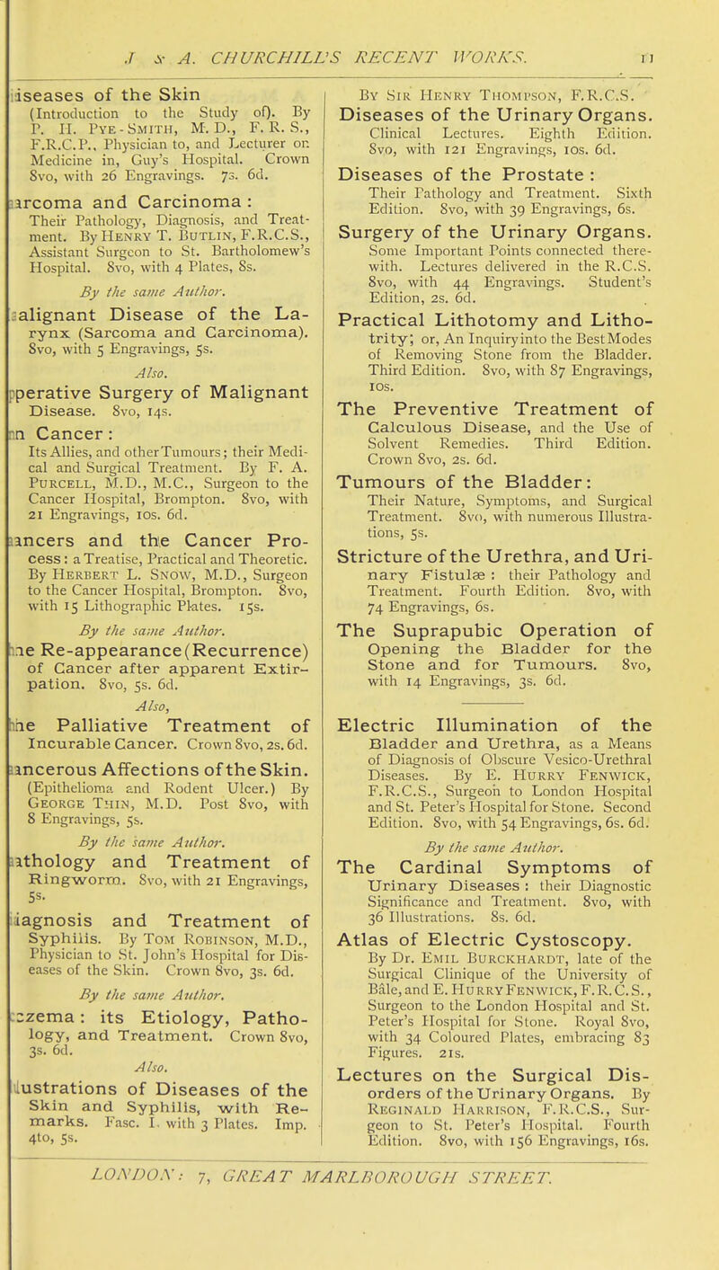 iseases of the Skin (Introduction to the Study oO- By r. II. Pye-Smith, M. D., F. R. S., F.R.C.P., Physician to, and Lecturer on Medicine in, Guy's Hospital. Crown Svo, with 26 Engravings. 73. 6d, Harcoma and Carcinoma : Their Patholog}', Diagnosis, and Treat- ment. By PIenry T. Butlin, F.R.C.S., Assistant Surgeon to St. Bartholomew's Hospital. Svo, with 4 Plates, Ss. By the same Atithor. malignant Disease of the La- rynx (Sarcoma and Carcinoma), Svo, with 5 Engravings, 5s. Also. pperative Surgery of Malignant Disease. Svo, 14s. nn Cancer : Its Allies, and other Tumours; their Medi- cal and Surgical Treatment. By F. A. PuRCELL, M.D., M.C., Surgeon to the Cancer Hospital, Brompton. Svo, with 21 Engravings, los. 6d. lancers and the Cancer Pro- cess : a Treatise, Practical and Theoretic. By Herbert L. Snow, M.D., Surgeon to the Cancer Hospital, Brompton. Svo, with 15 Lithographic Pl-ates. 15s. By the same Atithot'. :ie Re-appearance (Recurrence) of Cancer after apparent Extir- pation. Svo, 5s. 6d. Also, hae Palliative Treatment of Incurable Cancer. Crown Svo, 2s. 6d. Jincerous Affections of the Skin. (Epithelioma and Rodent Ulcer.) By George Thi?^, M.D. Post Svo, with 8 Engravings, 5s. By the same Author. lathology and Treatment of Ringworm.. Svo, with 21 Engravings, ;iagnosis and Treatment of Syphilis. By Tom Robinson, M.D., Physician to St. John's Hospital for Dis- eases of the Skin. Crown Svo, 3s. 6d. By the same Author. :=zema: its Etiology, Patho- logy, and Treatment. C own Svo, 3S. 6d. Also. ilustrations of Diseases of the Skin and Syphilis, with Re- marks. Fasc. I. with 3 Plates. Imp. 4to, Ss. By Sir Henry Thompson, F.R.C.S. Diseases of the Urinary Organs. Clinical Lectures. Eighth Edition. Svo, with 121 Engravings, los. 6d. Diseases of the Prostate : Their Pathology and Treatment. Sixth Edition. Svo, with 39 Engravings, 6s. Surgery of the Urinary Organs. Some Important Points connected there- with. Lectures delivered in the R.C.S. Svo, with 44 Engravings. Student's Edition, 2s. 6d. Practical Lithotomy and Litho- trity; or, An Inquiryinto the BestModes of Removing Stone from the Bladder. Third Edition. Svo, with S7 Engravings, los. The Preventive Treatment of Calculous Disease, and the Use of Solvent Remedies. Third Edition. Crown Svo, 2s. 6d. Tumours of the Bladder: Their Nature, Symptoms, and Surgical Treatment. Svo, with numerous Illustra- tions, 5s. Stricture of the Urethra, and Uri- nary Fistulas : their Pathology and Treatment. Fourth Edition. Svo, with 74 Engravings, 6s. The Suprapubic Operation of Opening the Bladder for the Stone and for Tumours. Svo, with 14 Engravings, 3s. 6d. Electric Illumination of the Bladder and Urethra, as a Means of Diagnosis of Obscure Vesico-Urethral Diseases. By E. Hurry Fenwick, F.R.C.S., Surgeon to London Hospital and St. Peter's Hospital for Stone. Second Edition. Svo, with 54 Engravings, 6s. 6d. By the same Author. The Cardinal Symptoms of Urinary Diseases : their Diagnostic Significance and Treatment. Svo, with 36 Illustrations. 8s. 6d. Atlas of Electric Cystoscopy. By Dr. Emil Burckhardt, late of the Surgical Clinique of the University of Bale, and E. Hu rryFenwick, F.R. C. S. , Surgeon to the London Hospital and St. Peter's Hospital for Stone. Royal Svo, with 34 Coloured Plates, embracing 83 Figures. 21s. Lectures on the Surgical Dis- orders of the Urinary Organs. By Reginald Harrison, F.R.C.S., Sur- geon to St. Peter's Hospital. Fourth Edition. Svo, with 156 Engravings, i6s.