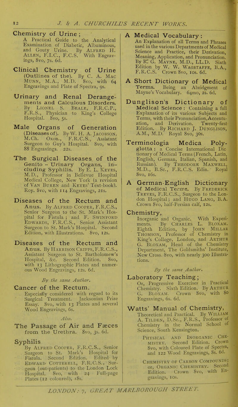 Chemistry of Urine ; A Practical Guide to the Analytical Examination of Diabetic, Albuminous, and Gouty Urine. By Alfred H, Allen, F.I.C., F.C.S. With Engrav- ings, 8vo, 7s. 6d. Clinical Chemistry of Urine (Outlines of the). By C. A. Mac MuNN, M.A., M.D. 8vo, with 64 Engravings and Plate of Spectra, 9s. Urinary and Renal Derange- ments and Calculous Disorders. By Lionel S. Beale, F.R.C.P., F.R.S., Physician to King's College Hospital. 8vo, 5s. Male Organs of Generation (Diseases of). By W. H. A. Jacobson, M.Ch. Oxon., F.R.C.S., Assistant Surgeon to Guy's Hospital. 8vo, with 88 Engravings. 22s. The Surgical Diseases of the Genito - Urinary Organs, in- cluding Syphilis. By E. L. Keyes, M.D., Professor in Bellevue Hospital Medical College, New York (a revision of Van Buren and Keyes'Text-book). Roy. 8vo, with 114 Engravings, 21s. Diseases of the Rectum and Anus. By Alfred Cooper, F.R.C.S., Senior Surgeon to the St. Mark's Hos- pital for Fistula ; and F. Swinford Edwards, F.R.C.S., Senior Assistant Surgeon to St. Mark's Hospital. Second Edition, with Illustrations. 8vo, 12s. Diseases of the Rectum and Anus. By Harrison Cripps, F.R.C.S., Assistant Surgeon to St. Bartholomew's Hospital, &c. Second Edition. 8vo, with 13 Lithographic Plates and numer- ous Wood Engravings, 12s. 6d. By the same Author, Cancer of the Rectum. Especially considered with regard to its Surgical Treatment. Jacksonian Prize Essay. 8vo, with 13 Plates and several Wood Engravings, 6s. A ho. The Passage of Air and Faeces from the Urethra. 8vo, 3s. 6d. Syphilis By Alfred Cooper, F.R.C.S., Senior Surgeon to St. Mark's Hospital for Fistula. Second Edition. Edited by Edward Cotterei.l, F.R.C.S., Sur- geon (out-patients) to the London Lock Hospital. 8vo, with 24 Full-page Plates (12 coloured), 18s. A Medical Vocabulary: An Explanation of all Terms and Phrases used in the various Departments of Medical Science and Practice, their Derivation, Meaning, Application, and Pronunciation. By R: G. Mayne, M.D., LL.D. Sixth Edition by W. W. Wagstaffe, B.A., F.R.C.S. Crown 8vo, los. 6d. A Short Dictionary of Medical Terms. Being an Abridgment of Mayne's Vocabulary. 64mo, 2S. 6d. Dunglison's Dictionary of Medical Science : Containing a full Explanation of its various Subjects and Terms, with their Pronunciation, Accentu- ation, and Derivation. Twenty-first Edition. By Richard J. Dunglison, A.M., M.D. Royal 8vo, 30s. Terminologia Medica Poly- glotta : a Concise International Die tionary of Medical Terms (French, Latin, English, German, Italian, Spanish, and Russian). By Theodore Maxwell, M.D., B.Sc, F.R.C.S. Edin. Royal 8vo, 16s. A German-English Dictionary of Medical Terms. By Frederick Treves, F.R.C.S., Surgeon to the Lon- don Hospital; and Hugo Lang, B.A. Crown 8vo, half-Persian calf, 12s. Chemistry, Inorganic and Organic. With Experi- ments. By Charles L. Bloxam. Eighth Edition, by John Millar Thomson, Professor of Chemistry in King's College, London, and Arthur G. Bloxam, Head of the Chemistry Department, The Goldsmiths' Institute, New Cross. Svo, with nearly 300 Illustra- tions. By the same Author, Laboratory Teaching; Or, Progressive Exercises in Practical Chemistry. Sixth Edition. By Arthur G. Bloxam. Crown Svo, with 80 Engravings, 6s. 6d. Watts' Manual of Chemistry, Theoretic.il and Practical. By William A. Tilden, D.Sc, F.R.S., Professor of Chemistry in the Normal School of Science, South Kensington. Physical and Inorganic Che- mistry. Second Edition. Crown 8vo, with Coloured Plate of Spectra, and 122 Wood Engravings, 8s. 6d. Chemistry of Carhon Compouni^J or. Organic Chemistry. Second Edition. Crown Svo, with En- gravings, ICS.