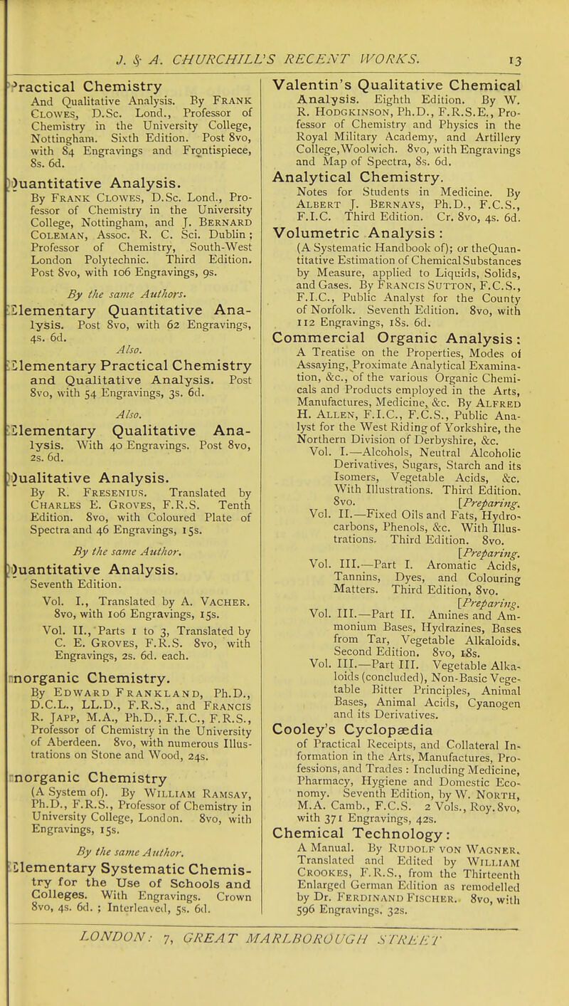 Practical Chemistry And Qualitative Analysis. By Frank CloweSj D.Sc. Loncl., Professor of Chemistry in the University College, Nottingham. Sixth Edition. Post 8vo, with 84 Engravings and Frontispiece, 8s. 6d. )')uantitative Analysis. By Frank Clowes, D.Sc. Lend., Pro- fessor of Chemistry in the University College, Nottingham, and J. Bernard Coleman, Assoc. R. C. Sci. Dublin; Professor of Chemistry, South-West London Polytechnic. Third Edition. Post 8vo, with 106 Engravings, 9s. By the same Authors. Lilemeritary Quantitative Ana- lysis. Post 8vo, with 62 Engravings, 4s. 6d. Also. :Llementary Practical Chemistry and Qualitative Analysis. Post 8vo, with 54 Engravings, 3s. 6d. Also. iClementary Qualitative Ana- lysis. With 40 Engravings. Post 8vo, 2s. 6d. Ji)ualitative Analysis. By R. Fresenius, Translated by Charles E. Groves, F.R.S. Tenth Edition. 8vo, with Coloured Plate of Spectra and 46 Engravings, 15s. By the same Atithor. )i)uantitative Analysis. Seventh Edition. Vol. I., Translated by A. Vacher. 8vo, with 106 Engravings, 15s. Vol. II., Parts I to 3, Translated by C. E. Groves, F.R.S. 8vo, with Engravings, 2s. 6d. each. nnorganic Chemistry. By Edw^ard Frankland, Ph.D., D.C.L., LL.D., F.R.S., and Francis R. JAPP, M.A., Ph.D., F.I.C., F.R.S., Professor of Chemistry in the University of Aberdeen. 8vo, with numerous Illus- trations on Stone and Wood, 24s. rnorganic Chemistry (A System of). By William Ramsav, Ph.D., F.R.S., Professor of Chemistry in University College, London. 8vo, with Engravings, 15s. By the same Author. ^elementary Systematic Chemis- try for the Use of Schools and Colleges. With Engravings. Crown 8vo, 4s. 6d. ; Interleaved, 5s. 6d. Valentin's Qualitative Chemical Analysis. Eighth Edition. By W. R. Hodgkinson, Ph.D., F.R.S.E., Pro- fessor of Chemistry and Physics in the Royal Military Academy, and Artillery College,Woolwich. 8vo, with Engravings and Map of Spectra, 8s. 6d. Analytical Chemistry. Notes for Students in Medicine. By Albert J. Bernays, Ph.D., F.C.S., F.I.C. Third Edition. Cr. 8vo, 4s. 6d. Volumetric Analysis : (A Systematic Handbook of); or theQuan- titative Estimation of Chemical Substances by Measure, applied to Liquids, Solids, and Gases. By Francis Sutton, F.C.S., F.I.C, Public Analyst for the County of Norfolk. Seventh Edition. 8vo, with 1X2 Engravings, 183. 6d. Commercial Organic Analysis: A Treatise on the Properties, Modes oi Assaying, Proximate Analytical Examina- tion, &c., of the various Organic Chemi- cals and Products employed in the Arts, Manufactures, Medicine, &c. By Alfred H. Allen, F.I.C, F.C.S., Public Ana- lyst for the West Riding of Yorkshire, the Northern Division of Derbyshire, &c. Vol. I.—Alcohols, Neutral Alcoholic Derivatives, Sugars, Starch and its Isomers, Vegetable Acids, &c. With Illustrations. Third Edition. 8vo. [Prepari7ig. Vol. II.—Fixed Oils and Fats, Hydro- carbons, Phenols, &c. With Illus- trations. Third Edition. 8vo. [Preparing. Vol. III.—Part I. Aromatic Acids, Tannins, Dyes, and Colouring Matters. Third Edition, 8vo. [Preparing. Vol. III.—Part II. Amines and Am- monium Bases, Hydrazines, Bases from Tar, Vegetable Alkaloids. Second Edition. 8vo, i8s. Vol. III.—Part III. Vegetable Alka- loids (concluded), Non-Basic Vege- table Bitter Principles, Animal Bases, Animal Acids, Cyanogen and its Derivatives. Cooley's Cyclopaedia of Practical Receipts, and Collateral In- forriiation in the Arts, Manufactures, Pro- fessions, and Trades : Including Medicine, Pharmacy, Hygiene and Domestic Eco- nomy. Seventh Edition, by W. North, M.A. Camb., F.C.S. 2 Vols., Roy.Svo,. with 371 Engravings, 42s. Chemical Technology: A Manual. By Rudolf von Wagner^ Translated and Edited by William Crookes, F.R.S., from the Thirteenth Enlarged German Edition as remodelled by Dr. Ferdinand Fischer. 8vo, with 596 Engravings, 32s.