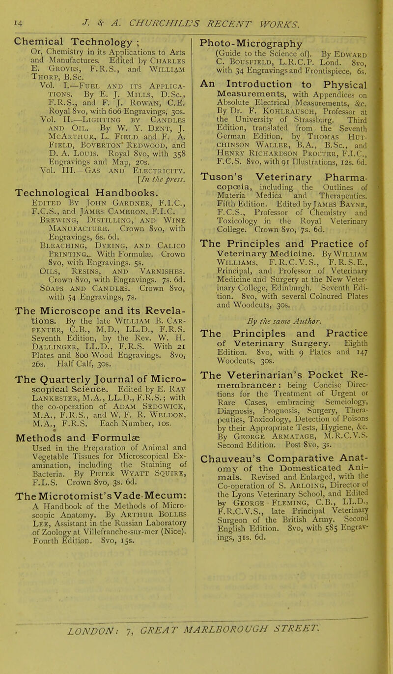 Chemical Technology ; Or, Chemistry in its Applications to Arts and Manufactures. Edited by Charles E. Groves, F.R.S., and William Thori', B.Sc. Vol. I.—Fuel and its Applica- tions. By E. J. Mills, D.Sc, F.R.S., and F. J. Rowan, C,E. Royal 8vo, with 606 Engravings, 30s. Vol. II.—Lighting ky Candles AND Oil. By W, Y. Dent, J. McArthur, L. Field and F. A. Field, Boverton' Redwood, and D. A. Louis. Royal 8vo, with 358 Engravings and Map, 20s. Vol. III.—Gas and Electricity. [In the press. Technological Handbooks. Edited By John Gardner, F.I.C, F. C.S., and James Cameron, F.I.C. Brewing, Distilling, and Wine Manufacture. Crown 8vo, with Engravings, 6s. 6d. Bleaching, Dyeing, and Calico Printing.^ With Formulaj. Crown 8vo, with Engravings, 5s. Oils, Resins, and Varnishes. Crown 8vo, with Engravings. 7s. 6d. Soaps and Candles. Crown 8vo, with 54 Engravings, 7s. The Microscope and its Revela- tions. By the late William B. Car- penter, C.B., M.D., LL.D., F.R.S. Seventh Edition, by the Rev. W. II, Dallinger, LL.D., F.R.S. With 21 Plates and 800 Wood Engravings. 8vo, 26s. Half Calf, 30s. The Quarterly Journal of Micro- scopical Science. Edited by E. Ray Lankester, M.A., LL.D., F.R.S.; with the co-operation of Adam Sedgwick, M.A., F.R.S., and W. F. R. Weldon, M.A,, F.R.S. Each Number, los. Methods and Formulae Used in the Preparation of Animal and Vegetable Tissues for Microscopical Ex- amination, including the Staining of Bacteria. By Peter Wyatt Squire, F.L.S. Crown 8vo, 3s. 6d. The Microtomist's Vade-Mecum: A Handbook of the Methods of Micro- scopic Anatomy. By Arthur Bolles Lee, Assistant in the Russian Laboratory of Zoology at Villefranche-sur-mer (Nice), Fourth Edition. 8vo, 15s. Photo-Micrography (Guide to the Science of). By Edward C. Bousi'Teld, L.R.C.P. Lond. 8vo, with 34 Engravings and Frontispiece, 6s. An Introduction to Physical Measurements, with Appendices on Absolute Electrical Measurements, &c. By Dr. F. Kohlrausch, Professor at the University of Strassburg. Third Edition, translated from the Seventh German Edition, by Thomas Hut- chinson Waller, B.A., B.Sc, and Henry Richardson Procter, P'.T.C, F.G.S. 8vo, with 91 Illustrations, 12s. 6d. Tuson's Veterinary Pharma- copoeia, including the Outlines of Materia Medica and Therapeutics. Fifth Edition. Edited by James Bayne, F.C.S., Professor of Chemistry and Toxicology in the Royal Veterinary College. Crown 8vo, 7s. 6d. The Principles and Practice of Veterinary Medicine. By William Williams, F.R.C.V.S., F.R.S.E., Principal, and Professor of Veterinary Medicine and Surgery at the New Veter- inary College, Edinburgh. Seventh Edi- tion. 8vo, with several Coloured Plates and Woodcuts, 30s. By the same Author. The Principles and Practice of Veterinary Surgery. Eighth Edition. 8vo, with 9 Plates and 147 Woodcuts, 30S. The Veterinarian's Pocket Re- membrancer : being Concise Direc- tions for the Treatment of Urgent or Rare Cases, embracing Semeiology, Diagnosis, Prognosis, Surgery, Thera- peutics, Toxicology, Detection of Poisons by their Appropriate Tests, Hygiene, &c. By George Armatage, M.R.C.V.S. Second Edition. Post 8vo, 3s. Chauveau's Comparative Anat- omy of the Domesticated Ani- mals. Revised and Enlarged, with the Co-operation of S. Arloing, Director of the Lyons Veterinary School, and Edited by George Fleming, C.B., LL.D., F.R.C.V.S., late Principal Veterinary Surgeon of the British Army. Second English Edition. 8vo, with 585 Engrav- ings, 3 IS. 6d.