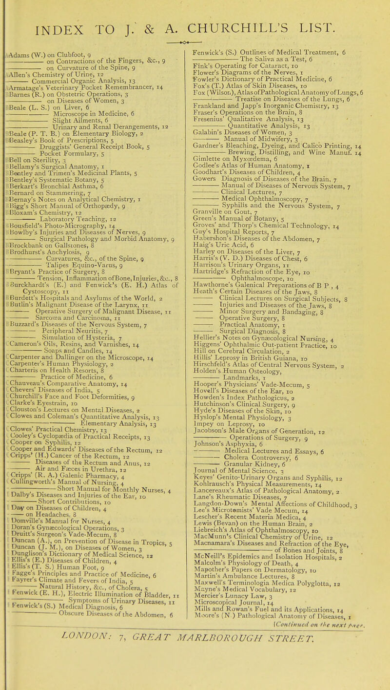 INDEX TO J. & A. CHURCHILL'S LIST. Adams (W.) on Clubfoot, 9 on Contractions of the Fingers, &c., 9 on Curvature of the Spine, 9 Allen's Chemistry of Urine, 12 Commercial Organic Analysis, 13 Armatage's Veterinary Pocket Remembrancer, 14 Barnes (R.) on Obstetric Operations, 3 on Diseases of Women, 3 Beale (L. S.) on Liver, 6 Microscope in Medicine, 6 Slight Ailments, 6 Urinarj' and Renal Derangements, 12 Beale (P. T. B.) on Elementary Biology, 2 Beasley's Book of Prescriptions, 5 Druggists' General Receipt Book, 5 Pocket Formulary, 5 Bell on Sterility, 3 Bellamy's Surgical Anatomy, i Bentley and Trimen's Medicinal Plants, 5 Bentley's Systematic Botany, 5 Berkart's Bronchial Asthma, 6 Bernard on Stammering, 7 I3emay's Notes on Analytical Chemistry, i Bigg's Short Manual of Orthopaedy, 9 Cloxam's Chemistry, 12 ■ Laboratory Teaching, 12 Bousfield's Photo-Micrography, 14 Bowlby's Injuries and Diseases of Nerves, 9 Surgical Pathology and Morbid Anatomy, 9 Brockbank on Gallstones, 8 Brodhurst's Anchylosis, 9 Curvatures, &c., of the Spine, g Talipes Equino-Varus, 9 Bryant's Practice of Surgery, 8 Tension, Inflammation ofBone,Injuries,&c., 8 Burckhardt's (E.) and Fenwick's (E. H.) Atlas of Cystoscopy, 11 Burdett's Hospitals and Asylums of the World, 2 Butlin's Malignant Disease of the Larynx, n Operative Surgery of Malignant Disease, 11 Sarcoma and Carcinoma, 11 Buzzard's Diseases of the Nervous System, 7 Peripheral Neuritis, 7 Simulation of Hysteria, 7 Cameron's Oils, Resins, and Varnishes, 14 Soaps and Candles, 14 Carpenter and Dallinger on the Microscope, 14 Carpenter's Human Physiology, 2 Charteris on Health Resorts, 8 Practice of Medicine, 6 Chauveau's Comparative Anatomy, 14 Chevers' Diseases of India, 5 Churchill's Face and Foot Deformities, 9 Clarke's Eyestrain, 10 Clouston's Lectures on Mental Diseases, 2 Clowes and Coleman's Quantitative Analysis, 13 Elementary Analysis, 13 Clowes' Practical Chemistry, 13 Cooley's Cyclopedia of Practical Receipts, 13 Cooper on Syphilis, 12 Cooper and Edwards' Diseases of the Rectum, 12 Cripps' (H.) Cancer of the Rectum, 12 Diseases of the Rectum and Anus, 12 Air and Faeces in Urethra, 12 Cripps' (R. A.) Galenic Pharmacy, 4 Cullingworth's Manual of Nursing, 4 ^ , ^. Short Manual for Monthly Nurses, 4 Dalby s Diseases and Injuries of the Ear, 10 Short Contributions, 10 Day on Diseases of Children, 4 on Headaches, 8 Domville's Manual for Nurses, 4 Doran's Gynaecological Operations, 3 Druitt's Surgeon's Vade-Mecum, 8 Duncan (A.), on Prevention of Disease in Tropics Duncan (J. M.), on Diseases of Women, 3 ^ ' ^ Dunglison's Dictionary of Medical Science 12 Ellis^s (E.) Diseases of Children, 4 Ellis's (T. S.) Human Foot, a Fagge's Principles and Practice of Medicine, 6 Fayrcr's Climate and I'evers of India, 5 — Natural History, &c., of Cholera, e • Fenwick (E. H.), Electric Illumination of Bladder, 11 ~ . , , ,„ ^ Symptoms of Urinary Diseases, 11 Fenwick's (S.) Medical Diagnosis, 6 Obscure Diseases of the Abdomen, 6 Fenwick's (S.) Outlines of Medical Treatment, 6 ■■ The Saliva as a Test, 6 Fink's Operating for Cataract, 10 Flower's Diagrams of the Nerves, i Fowler's Dictionary of Practical Medicine, 6 Fox's (T.) Atlas of Skin Diseases, 10 Fox (Wilson), Atlas ofPathoIogical Anatomy of Lungs, 6 Treatise on Diseases of the Lungs, 6 Frankland and Japp's Inorganic Chemistry, 13 Eraser's Operations on the Brain, 8 Fresenius' Qualitative Analysis, 13 • Quantitative Analysis, 13 Galabin's Diseases of Women, 3 Manual of Midwifery, 3 Gardner's Bleaching, Dyeing, and Calico Printing, 14 Brewing, Distilling, and Wine Manuf. 14 Gimlette on Myxcedema, 6 Codlee's Atlas of Human Anatomy, i Goodhart's Diseases of Children, 4 Gowers Diagnosis of Diseases of the Brain, 7 Manual of Diseases of Nervous System, 7 Clinical Lectures, 7 Medical Ophthalmoscopy, 7 Syphilis and the Nervous System, 7 Granville on Gout, 7 Green's Manual of Botany, 5 Groves' and Thorp's Chemical Technology, 14 Guy's Hospital Reports, 7 Habershon's Diseases of the Abdomen, 7 Haig's Uric Acid, 6 Harley on Diseases of the Liver, 7 Harris's (V. D.) Diseases of Chest, 6 Harrison's Urinary Organs, 11 Hartridge's Refraction of the Eye, 10 Ophthalmoscope, 10 Hawthorne's Galenical Preparations of B P , 4 Heath's Certain Diseases of the Jaws, 8 Clinical Lectures on Surgical Subjects, 8 Injuries and Diseases of the Jaws, 8 Minor Surgery and Bandaging, 8 Operative Surgery, 8 Practical Anatomy, i Surgical Diagnosis, 8 Hell ier's Notes on Gynaecological Nursing, 4 Higgens' Ophthalmic Out-patient Practice, 10 Hill on Cerebral Circulation, 2 Hillis' Leprosy in British Guiana, 10 Hirschfeld's Atlas of Central Nervous System, 2 Holden's Human Osteology, Landmarks, 1 Hooper's Physicians' Vade-Mecum, 5 Hovell's Diseases of the Ear, 10 Howden's Index Pathologicus, 2 Hutchinson's Clinical Surgery, 9 Hyde's Diseases of the Skin, 10 Hyslop's Mental Physiology, 3 Impey on Leprosy, lo Jacobson's Male Organs of Genei-ation, 12 Operations of Surgery, 9 Johnson's Asphyxia, 6 Medical Lectures and Essays, 6 Cholera Controversy, 6 Granular Kidney, 6 Journal of Mental Science. 3 Keyes' Genito-Urinary Organs and Syphilis, 12 Kohlrausch's Physical Measurements, 14 Lancereaux's Atlas of Pathological Anatomy, 2 Lane's Rheumatic Diseases, 7 Langdon-Down's Mental Affections of Childhood, 3 Lee's MicrotBmists' Vade Mecum, 14 Lescher's Recent Materia Medica, 4 Lewis (Bevan) on the Human Brain, 2 Liebreich's Atlas of Ophthalmoscopy, 10 MacMunn's Clinical Chemistry of Urine, 12 Macnamara's Diseases and Refraction of the Eye, of Bones and Joints, 8 McNeill's Epidemics and Isolation Hospitals, 2 Malcolm's Physiology of Death, 4 Mapother's Papers on Dermatology, 10 M.artin's Ambulance Lectures, 8 Maxwell's Terminologia Medica Polyglotta, 12 Mayne's Medical Vocabulary, 12 Mercier's Lunacy Law, 3 Microscopical Journal, 14 Mills and Rowan's Fuel and its Applications, 14 Moore's (N ) Pathological Anatomy of Diseases, i \Con/iiiiteti on the next pngr.