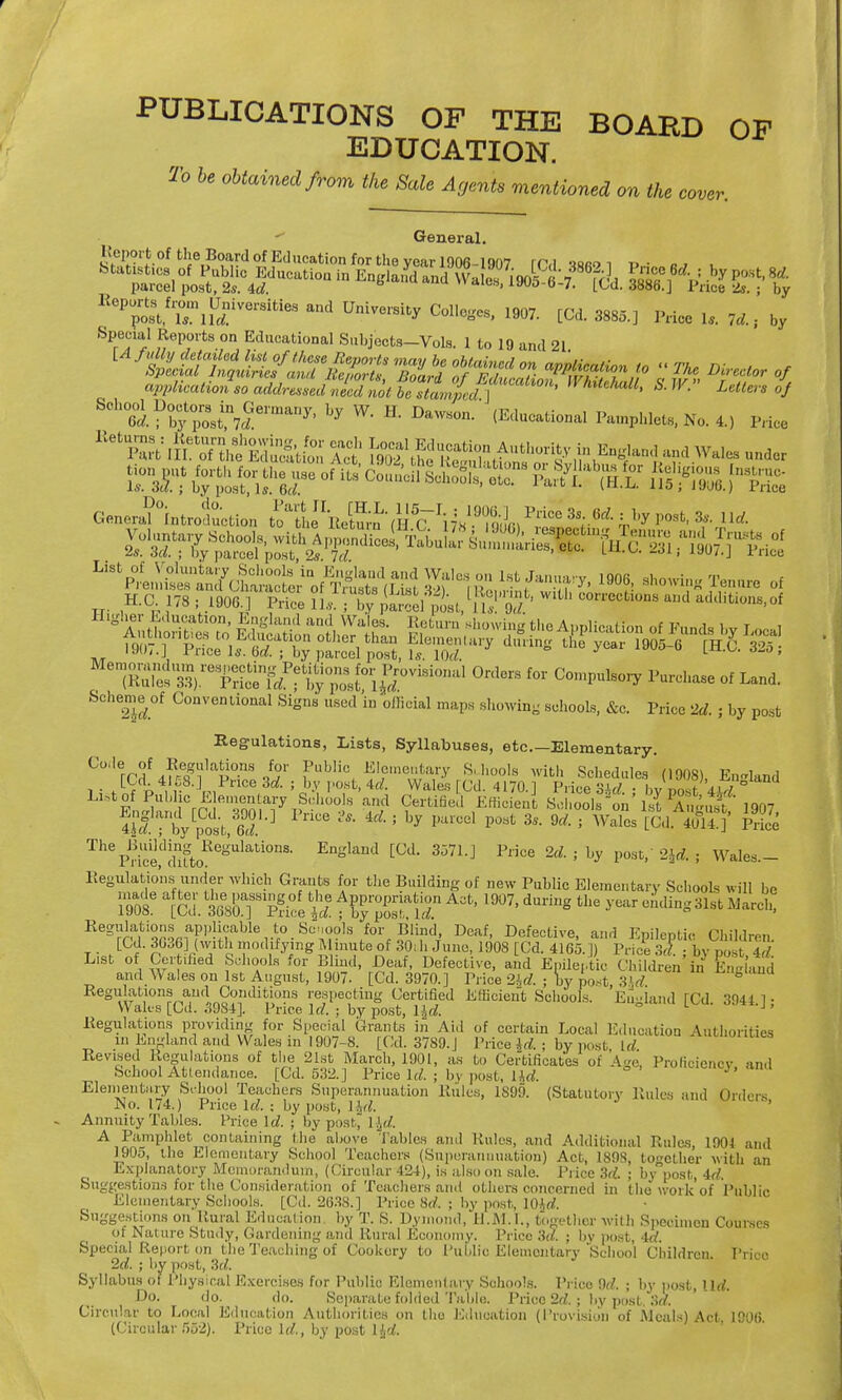 PUBLICATIONS OF THE BOARD OF EDUCATION. To be obtained from the Sale Acjents mentioned on the cover General. Import of the Board of Education for the year 1906-1907 rCd 1««<> i » ■ , K0P;^1'lTlSiVerSitieS U*™* 1W. [Cd. 3885.] Price 1, 74, by .Special Reports on Educational Subjects-Vols. 1 to 19 and 21. appUcatioLo addresLiZdnot I s^m/ed f ^ ***** * Otters // 8°ht^L^6Im&n7' hy W- H- Da~ (Educational Pamphlets, No. 4.) Pfta ^^^^ Wr^A^^J^^ 0r',C- f0r Compulsory Purchase of Land. Scheme of Conventional Signs used in official maps showing schools, &c. Price 2d. ; by post Regulations, Lists, Syllabuses, etc.—Elementary. Th^Mce,ddUtoRegUlati0nS- En«land [°d- 357Lj Price 2d- * ^ PO«t/ W j Wales- Regulations under which Grants for the Building of new Public Elementary Schools will be foclitying Minutenf 30, h Juno, 1908 [Cd. 4165. |) Price .V. ; by post, 4A hools for Blmd, Deaf, Defective, and Epileptic Children in Ene and ; August, 1907. [Cd. 3970.] Price 2id. ; by post, 3Jd. g iditions respecting Certified Efficient Schools. Eu»land [Cd 3941 1 • . Price Id. : by post, l£d. , by pos . S^WvwT^btoi-V,-S0»rlB.&r«Sfifd^ Deaf' Defecti™. and Epileptic Children. [Cd. 8088],with modifying Minute of 30ih Juno, 1908 [Cd. 4165.]) PriM jbypost Id List of Certified Schools for Blind- rWf TVfW, ,\ „ --—l c„;i„.i:„ /.,.:,,_ ! * w I . and Wales on 1st Regulations and Con Wales [Cd. 3984]. Regulations providing for Special Grants in Aid of certain Local Education Authorities m England and Wales in 1907-8. [Cd. 3789. J Price id,; by post, Id Revised Regulations of the 21st March, 1901, as to Certificates of Age, Proficiency, and School Attendance. [Cd. 532.] Price Id. ; by post, Hd. ' Elementary School Teachers Superannuation Rules, 1899. (Statutory Rules and Orders No. 174.) Price Id. ; by post, ljd. Annuity Tables. Trice Id. : by post, l$d. A Pamphlet containing the above Tables and Rules, and Additional Rules, 1904 and 1905, the Elementary School Teachers (Superannuation) Act, 1898, together with an Explanatory Memorandum, (Circular 424), is also on sale. Pi ice 3d. ; by post, id. Suggestions for the Consideration of Teachers and others concerned in the work'of Public Elementary Schools. [Cd. 2638.] Price Hd, ; by post, l(Hd. Suggestions on Rural Education by T. S. Dymond, U.M.I., together with Specimen Courses of Nature Study, Gardening and Rural Economy. Price 3d. ; bv post, -id. Special Report on the Teaching of Cookery to Public Elementary School Children Price 2d. ; by post, 3d. Syllabus of Physical Exercises for Public Elementary Schools. Price 9d. ; by post, Ud. Do. do. do. Separate folded Table. Price 2d. j by post, 3d. Circular to Local Education Authorities on the Education (Provision of .Meals) Act 1006 (Circular 552). Price Id, by post ljd.